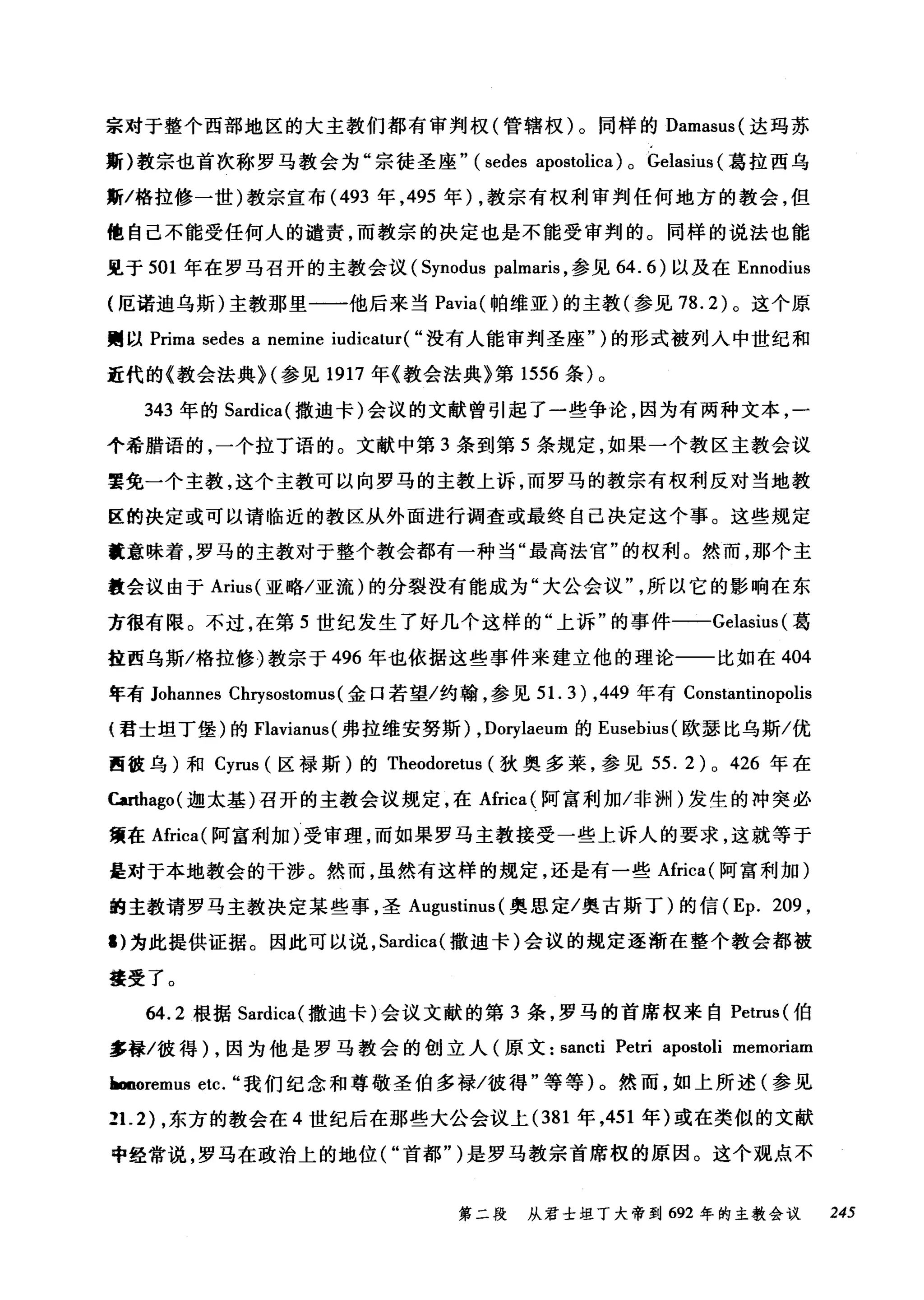 宗对于整个西部地区的大主教们都有审判权(管辖权)。同样的 Damasus( 达玛苏
斯)教宗也首次称罗马教会为"宗徒圣座" (sedes apostolica) 0 Gelasius (葛拉西乌
斯/格拉修一世)教宗宣布 (493 年， 495 年) ，教宗有权利审判任何地方的教会，但
他自己不能受任何人的谴责，而教宗的决定也是不能受审判的。同样的说法也能
见于 501 年在罗马召开的主教会议 (Synodus palmaris ，参见 64.6) 以及在 Ennodius
(厄诺迪乌斯)主教那里一一他后来当 Pavia( 帕维亚)的主教(参见 78.2) 。这个原
赠以 Prima sedes a nemine iudicatur( "没有人能审判圣座" )的形式被列入中世纪和
近代的《教会法典H 参见 1917 年《教会法典》第 1556 条)。
343 年的 Sardica( 撒迪卡)会议的文献曾引起了一些争论，因为有两种文本，一
个希腊语的，一个拉丁语的。文献中第 3 条到第 5 条规定，如果一个教区主教会议
罢免一个主教，这个主教可以向罗马的主教上诉，而罗马的教宗有权利反对当地教
区的决定或可以请临近的教区从外面进行调查或最终自己决定这个事。这些规定
就意味着，罗马的主教对于整个教会都有一种当"最高法官"的权利。然而，那个主
教会议由于 Arius( 亚略/亚流)的分裂没有能成为"大公会议所以它的影响在东
方很有限。不过，在第 5 世纪发生了好几个这样的"上诉"的事件一一Gel阳a副础s剑iu叫葛
挂西乌斯/格拉{修彦)教宗于 4棉96 年也依据这些事件来建立他的理论一一比如在 4ω04
年有 Johannes Cαωhr巧ys盹os剑砌tωomu田1洒s( 金口若望/约翰，参见 5引1. 3盯)， 44棉9 年有 Cons归t切antinoωop凹olisISs
(君士坦丁堡)的Flav村ianus( 弗拉维安努斯) ， Dorylaeum 的 Eusebius( 欧瑟比乌斯/优
西彼乌)和 Cyrus (区禄斯)的 Theodoretus (狄奥多莱，参见 55.2)0 426 年在
Carthago( 迦太基)召开的主教会议规定，在Africa( 阿富利加冯问H) 发生的冲突必
蟹在Africa( 阿富利加)受审理，而如果罗马主教接受一些上诉人的要求，这就等于
是对于本地教会的干涉。然而，虽然有这样的规定，还是有一些Africa( 阿富利加)
的主教请罗马主教决定某些事，圣 Augustinus (奥思定/奥古斯丁)的信 (Ep. 209 ,
1) 为此提供证据。因此可以说， Sardica( 撒迪卡)会议的规定逐渐在整个教会都被
接受了。
6ω4.2 根据 Sar时di沁ca叫(撒迪卡)会议文献的第 3 条，罗马的首席权来自 Pet恤ruωIS叫(伯
多禄/彼得 )λ，因为他是罗马教会的创立人(原文: sanω川叫ct叫ti P民etri a叩po唰stoli memoriam
Imno陀reml
2丑1. 2幻)，东方的教会在 4 世纪后在那些大公会议上 (σ38创1 年，451 年)或在类似的文献
中经常说，罗马在政治上的地位 (υ" 首都" )是罗马教宗首席权的原因。这个观点不
第二段 从君士坦丁大帝到 692 年的主教会议 245
 