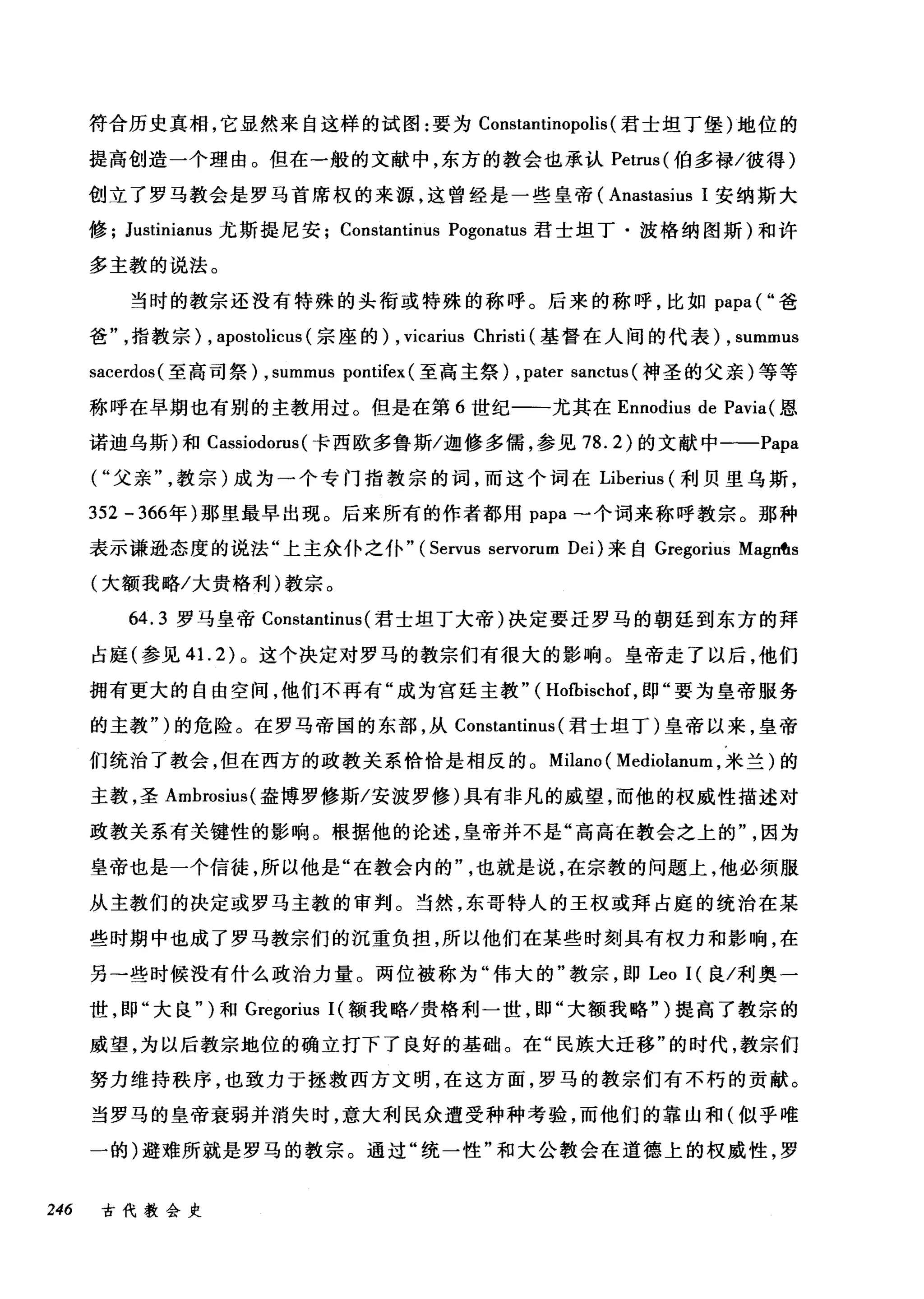 符合历史真相，它显然来自这样的试图:要为 Constantinopolis (君士坦丁堡)地位的
提高创造一个理由。但在一般的文献中，东方的教会也承认 Petrus( 伯多禄/彼得)
创立了罗马教会是罗马首席权的来源，这曾经是一些皇帝 (Anastasius 1 安纳斯大
修 Justinianus 尤斯提尼安 Constantinus Pogonatus 君士坦丁·波格纳图斯)和许
多主教的说法。
当时的教宗还没有特殊的头衔或特殊的称呼。后来的称呼，比如 papa( "爸
爸指教宗) , apostolicus (宗座的) , vicarius Christi (基督在人间的代表)， summus
sacerdos( 至高司祭) , summus pontifex (至高主祭) ,pater sanctus (神圣的父亲)等等
称呼在早期也有别的主教用过。但是在第 6 世纪一一尤其在 Ennodius de Pavia( 恩
诺迪乌斯)和 Cassiodorus (卡西欧多鲁斯/迦修多儒，参见 78.2) 的文献中一-Papa
("父亲教宗)成为一个专门指教宗的词，而这个词在 Liberius (利贝里乌斯，
352 - 366年)那里最早出现。后来所有的作者都用 papa →个词来称呼教宗。那种
表示谦逊态度的说法"上主众仆之仆" (Servus servorum Dei) 来自 Gregorius MagnfIs
(大额我略/大贵格利)教宗。
64.3 罗马皇帝 Constantinus (君士坦丁大帝)决定要迁罗马的朝廷到东方的拜
占庭(参见 41. 2) 。这个决定对罗马的教宗们有很大的影响。皇帝走了以后，他们
拥有更大的自由空间，他们不再有"成为宫延主教" ( Hofbischof ，即"要为皇帝服务
的主教")的危险。在罗马帝国的东部，从 Constantinus (君士坦丁)皇帝以来，皇帝
们统治了教会，但在西方的政教关系恰恰是相反的。 Milano ( Mediolanum ，米兰)的
主教，圣 Ambrosius( 盎博罗修斯/安波罗修)具有非凡的威望，而他的权威性描述对
政教关系有关键性的影响。根据他的论述，皇帝并不是"高高在教会之上的因为
皇帝也是一个信徒，所以他是"在教会内的也就是说，在宗教的问题上，他必须服
从主教们的决定或罗马主教的审判。当然，东哥特人的王权或拜占庭的统治在某
些时期中也成了罗马教宗们的沉重负担，所以他们在某些时刻具有权力和影响，在
另→些时候没有什么政治力量。两位被称为"伟大的"教宗，即 Leo I( 良/利奥一
世，即"大良" )和 Gregorius 1(额我略/贵格利一世，即"大额我略" )提高了教宗的
威望，为以后教宗地位的确立打下了良好的基础。在"民族大迁移"的时代，教宗们
努力维持秩序，也致力于拯救西方文明，在这方面，罗马的教宗们有不朽的贡献。
当罗马的皇帝衰弱并消失时，意大利民众遭受种种考验，而他们的靠山和(似乎唯
一的)避难所就是罗马的教宗。通过"统一性"和大公教会在道德上的权威性，罗
246 古代教会史
 