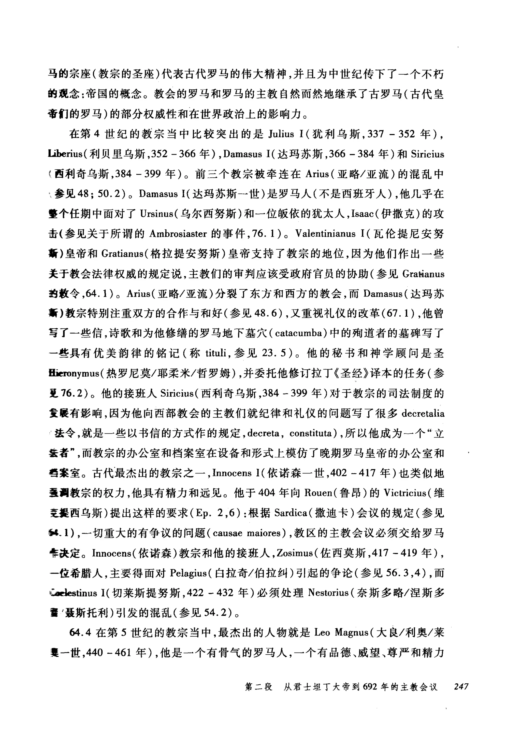 马的宗座(教宗的圣座)代表古代罗马的伟大精神，并且为中世纪传下了一个不朽
的观念:帝国的慨念。教会的罗马和罗马的主教自然而然地继承了古罗马(古代皇
帝们的罗马)的部分权威性和在世界政治上的影响力。
在第 4 世纪的教宗当中比较突出的是 Julius 1(犹利乌斯， 337 - 352 年)，
Liberius( 利贝里乌斯， 352 - 366 年) , Damasus 1(达玛苏斯， 366 - 384 年)和 Siricius
f 西利奇乌斯， 384 - 399 年)。前三个教宗被牵连在 Arius (亚略/亚流)的混乱中
H 参见 48; 50. 2) 0 Damasus 1(达玛苏斯一世)是罗马人(不是西班牙人) ，他几乎在
整个任期中面对了 Ursinus( 乌尔西努斯)和一位版依的犹太人， Isaac( 伊撒克)的攻
击(参见关于所谓的 Ambrosiaster 的事件， 76. 1) 0 Valentinianus 1(瓦伦提尼安努
黯}皇帝和 Gratiam叫格拉提安努斯)皇帝支持了教宗的地位，因为他们作出一些
关于教会法律权威的规定说，主教们的审判应该受政府官员的协助(参见 Gr创'lanus
抱鼓令， 64.1) 0 Arius( 亚略/亚流)分裂了东方和西方的教会，而 Damasus( 达玛苏
黯)教宗特别注重双方的合作与和好(参见 48.6) ，又重视礼仪的改革 (67. 1) ，他曾
写了一些信，诗歌和为他修缮的罗马地下墓穴( catacumba) 中的殉道者的墓碑写了
一些具有优美韵律的铭记(称 tituli ，参见 23. 5) 0 他的秘书和神学顾问是圣
IIieronymus (热罗尼莫/耶柔米/哲罗姆) ，并委托他修订拉丁《圣经》译本的任务(参
1. 76.2) 。他的接班人 Siricius( 西利奇乌斯， 384 - 399 年)对于教宗的司法制度的
重展有影响，因为他向西部教会的主教们就纪律和礼仪的问题写了很多 decretalia
l 法令，就是一些以书信的方式作的规定， decreta , constituta) ，所以他成为一个"立
篮者而教宗的办公室和档案室在设备和形式上模仿了晚期罗马皇帝的办公室和
档案室。古代最杰出的教宗之一， Innocens 1(依诺森一世， 402 -417 年)也类似地
墨西敦宗的权力，他具有精力和远见。他于 404 年向 Rouen( 鲁昂)的 Victricius (维
更提西乌斯)提出这样的要求 (Ep. 2 ， 6): 根据 Sardica( 撒迪卡)会议的规定(参见
阳.1) ，一切重大的有争议的问题( causae maiores) ，教区的主教会议必须交给罗马
唯决定。 Innocens( 依诺森)教宗和他的接班人， Zosimus( 佐西莫斯， 417 - 419 年) ,
一位希腊人，主要得面对 Pelagius( 白拉奇/伯拉纠)引起的争论(参见 56.3 ， 4) ，而
山如tinus I( 切莱斯提努斯， 422 - 432 年)必须处理 Nestorius (奈斯多略/涅斯多
瞌 r聂斯托利)引发的混乱(参见 54.2) 。
64.4 在第 5 世纪的教宗当中，最杰出的人物就是 Leo Magnus( 大良/利奥/菜
.一世， 440 -461 年) ，他是一个有骨气的罗马人，一个有品德、威望、尊严和精力
第二段 从君士坦丁大帝到 692 年的主教会议 247
 