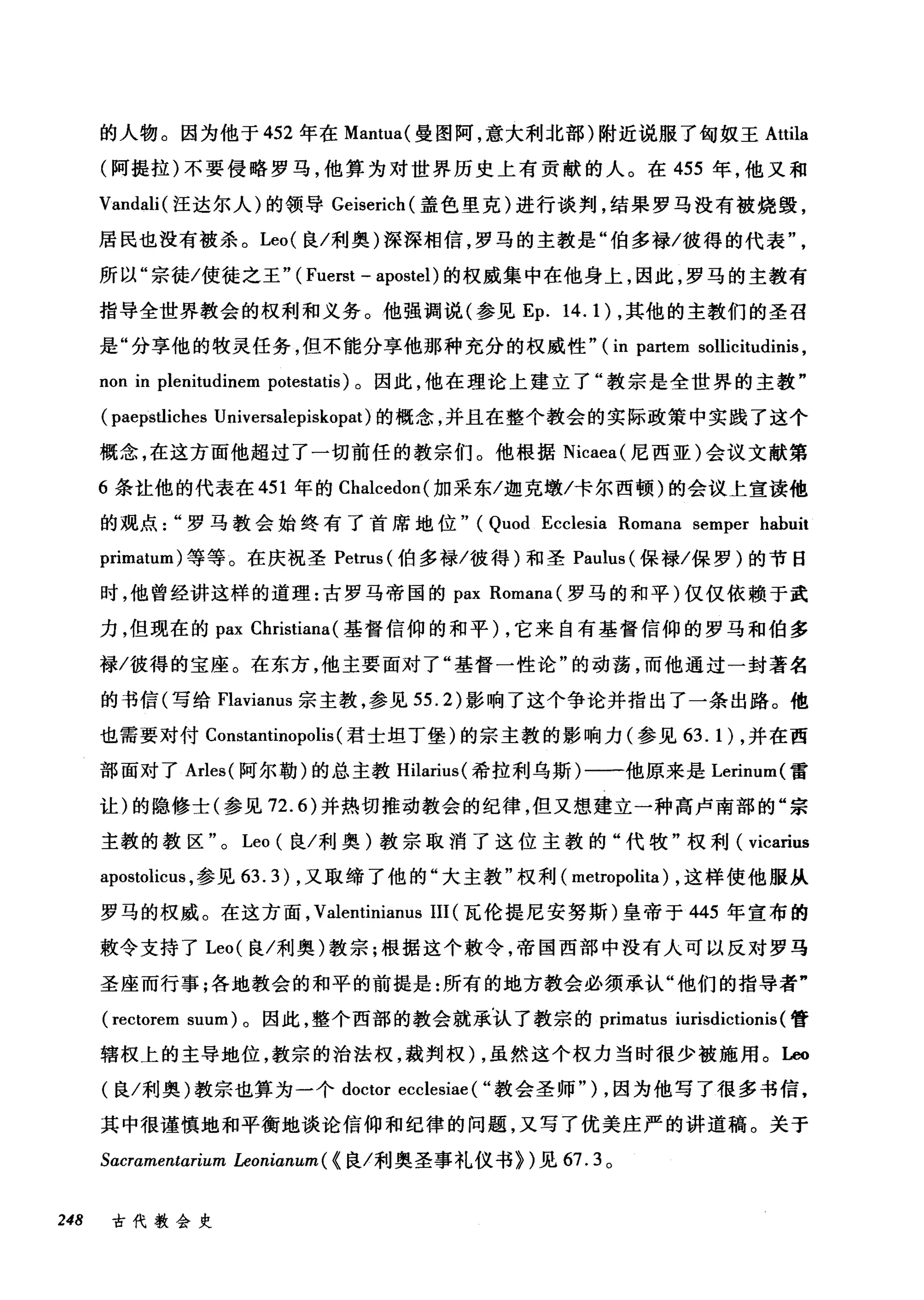 的人物。因为他于 452 年在 Mantua( 曼图阿，意大利北部)附近说服了匈奴王 Attila
(阿提拉)不要侵略罗马，他算为对世界历史上有贡献的人。在 455 年，他又和
Vandali( 汪达尔人)的领导 Geiserich( 盖色里克)进行谈判，结果罗马没有被烧毁，
居民也没有被杀。 Leo( 良/利奥)深深相信，罗马的主教是"伯多禄/彼得的代表
所以"宗徒/使徒之王" ( Fuerst - apostel) 的权威集中在他身上，因此，罗马的主教有
指导全世界教会的权利和义务。他强调说(参见 Ep. 14.1) ，其他的主教们的圣召
是"分享他的牧灵任务，但不能分事他那种充分的权威性" (in partem sollicitudinis ,
non in plenitudinem potestatis) 。因此，他在理论上建立了"教宗是全世界的主教"
(paepsÙiches Universalepiskopat) 的概念，并且在整个教会的实际政策中实践了这个
概念，在这方面他超过了一切前任的教宗们。他根据 Nicaea( 尼西亚)会议文献第
6 条吐他的代表在 451 年的 Chalcedon( 加采东/迦克墩/卡尔西顿)的会议上宣读他
的观点罗马教会始终有了首席地位" (Quod Ecclesia Romana semper habuit
primatum) 等等。在庆祝圣 Petrus (伯多禄/彼得)和圣 Pal山s( 保禄/保罗)的节日
时，他曾经讲这样的道理:古罗马帝国的 pax Romana( 罗马的和平)仅仅依赖于武
力，但现在的 pax Christiana (基督信仰的和平) ，它来自有基督信仰的罗马和伯多
禄/彼得的宝座。在东方，他主要面对了"基督一性论"的动荡，而他通过一封著名
的书信(写给 Flavianus 宗主教，参见 55.2) 影响了这个争论并指出了一条出路。他
也需要对付 Constantinopolis (君士坦丁堡)的宗主教的影响力(参见 63.1) ，并在西
部面对了 Arles( 阿尔勒)的总主教 Hilarius( 希拉利乌斯)一一他原来是 Lerinum( 雷
让)的隐修士(参见 72.6) 并热切推动教会的纪律，但又想建立一种高卢南部的"宗
主教的教区"。 Leo (良/利奥)教宗取消了这位主教的"代牧"权利( vicarius
apostolicus ，参见 63.3) ，又取缔了他的"大主教"权利( metropolita) ，这样使他服从
罗马的权威。在这方面， Vale叫nianus III (瓦伦提尼安努斯)皇帝于 445 年宣布的
敷令支持了 Leo( 良/利奥)教宗;根据这个敷令，帝国西部中没有人可以反对罗马
圣座而行事;各地教会的和平的前提是:所有的地方教会必须承认"他们的指导者"
(rectorem suum) 。因此，整个西部的教会就承认了教宗的 primatus iurisdictionis (管
辖权上的主导地位，教宗的治法权，裁判权) ，虽然这个权力当时很少被施用。 L回
(良/利奥)教宗也算为一个 doctor ecclesiae ( "教会圣师") ，因为他写了很多书信，
其中很谨慎地和平衡地谈论信仰和纪律的问题，又写了优美庄严的讲道稿。关于
Sαcramentarium Leoniα阳m( {良/利奥圣事礼仪书>)见 67.3 。
248 古代教会史
 