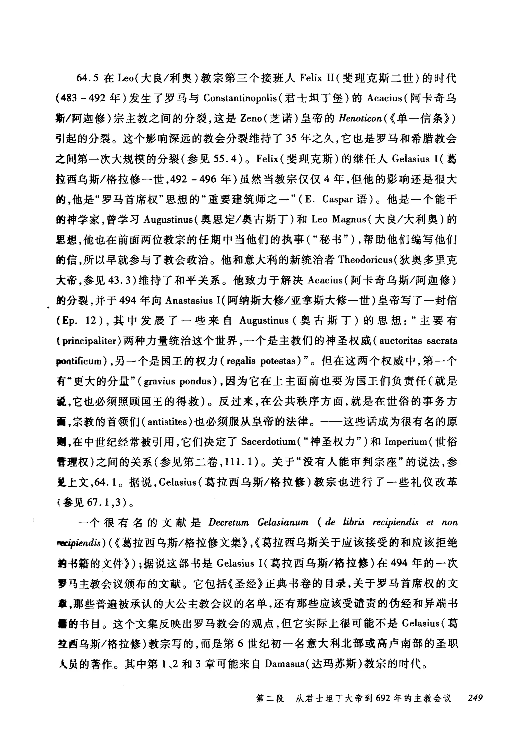 64.5 在 Leo( 大良/利奥)教宗第三个接班人 Felix 11 (斐理克斯二世)的时代
(483 -492 年)发生了罗马与 Constantìnopolis (君士坦丁堡)的 Acacius (阿卡奇乌
斯/阿迦修)宗主教之间的分裂，这是 Zeno( 芝诺)皇帝的 Henoticon ( (单→信条})
引起的分裂。这个影响深远的教会分裂维持了 35 年之久，它也是罗马和希腊教会
之间第一次大规模的分裂(参见 55.4) 0 Felìx( 斐理克斯)的继任人 Gelasius I( 葛
拉西乌斯/格拉修一世， 492 -496 年)虽然当教宗仅仅 4 年，但他的影响还是很大
的，他是"罗马首席权"思想的"重要建筑师之一"( E. Caspar 语)。他是一个能干
的神学家，曾学习 Augustinus (奥思定/奥古斯丁)和 Leo Magnus( 大良/大利奥)的
思想，他也在前面两位教宗的任期中当他们的执事( "秘书" ) ，帮助他们编写他们
的信，所以早就参与了教会政治。他和意大利的新统治者 Theodoricus (狄奥多里克
大帝，参见 43.3) 维持了和平关系。他致力于解决 Acacìus( 阿卡奇乌斯/阿迦修)
的分裂，并于 494 年向 Anastasìus 1(阿纳斯大修/亚拿斯大修一世)皇帝写了一封信
(Ep. 12) ，其中发展了一些来自 Augustìnus (奥古斯丁)的思想主要有
( principaliter) 两种力量统治这个世界，一个是主教们的神圣权威 (auctoritas sacrata
pontificum) ，另一个是国王的权力 (regalis potestas)" 。但在这两个权威中，第一个
有"更大的分量" (gravius pondus) ，因为它在上主面前也要为国王们负责任(就是
说，它也必须照顾国玉的得救)。反过来，在公共秩序方面，就是在世俗的事务方
面，宗教的首领们( antistites) 也必须服从皇帝的法律 o 一一这些话成为很有名的原
赠，在中世纪经常被引用，它们决定了 Sacerdotium ( "神圣权力")和 Imperium( 世俗
管理权)之间的关系(参见第二卷， 11 1. 1) 。关于"没有人能审判宗座"的说法，参
里上文，64. 1 。据说， Gelasius( 葛拉西乌斯/格拉修)教宗也进行了一些礼仪改革
{参见 67.1 ， 3) 。
一个很有名的文献是 Decretum Gelαsianum (de libris recipiendis et non
咱中iendis) ( (葛拉西乌斯/格拉修文集}，{葛拉西乌斯关于应该接受的和应该拒绝
曲书籍的文件}) ;据说这部书是 Gelasius I( 葛拉西乌斯/格拉修)在 494 年的一次
罗马主教会议颁布的文献。它包括《圣经》正典书卷的目录，关于罗马首席权的文
章，那些普遍被承认的大公主教会议的名单，还有那些应该受谴责的伪经和异端书
籍的书目。这个文集反映出罗马教会的观点，但它实际上很可能不是 Gelasius( 葛
盘西乌斯/格拉修)教宗写的，而是第 6 世纪初一名意大利北部或高卢南部的圣职
人员的著作。其中第 1 ~2 和 3 章可能来自 Damasus( 达玛苏斯)教宗的时代。
第二段 从君士坦丁大帝到 692 年的主教会议 249
 