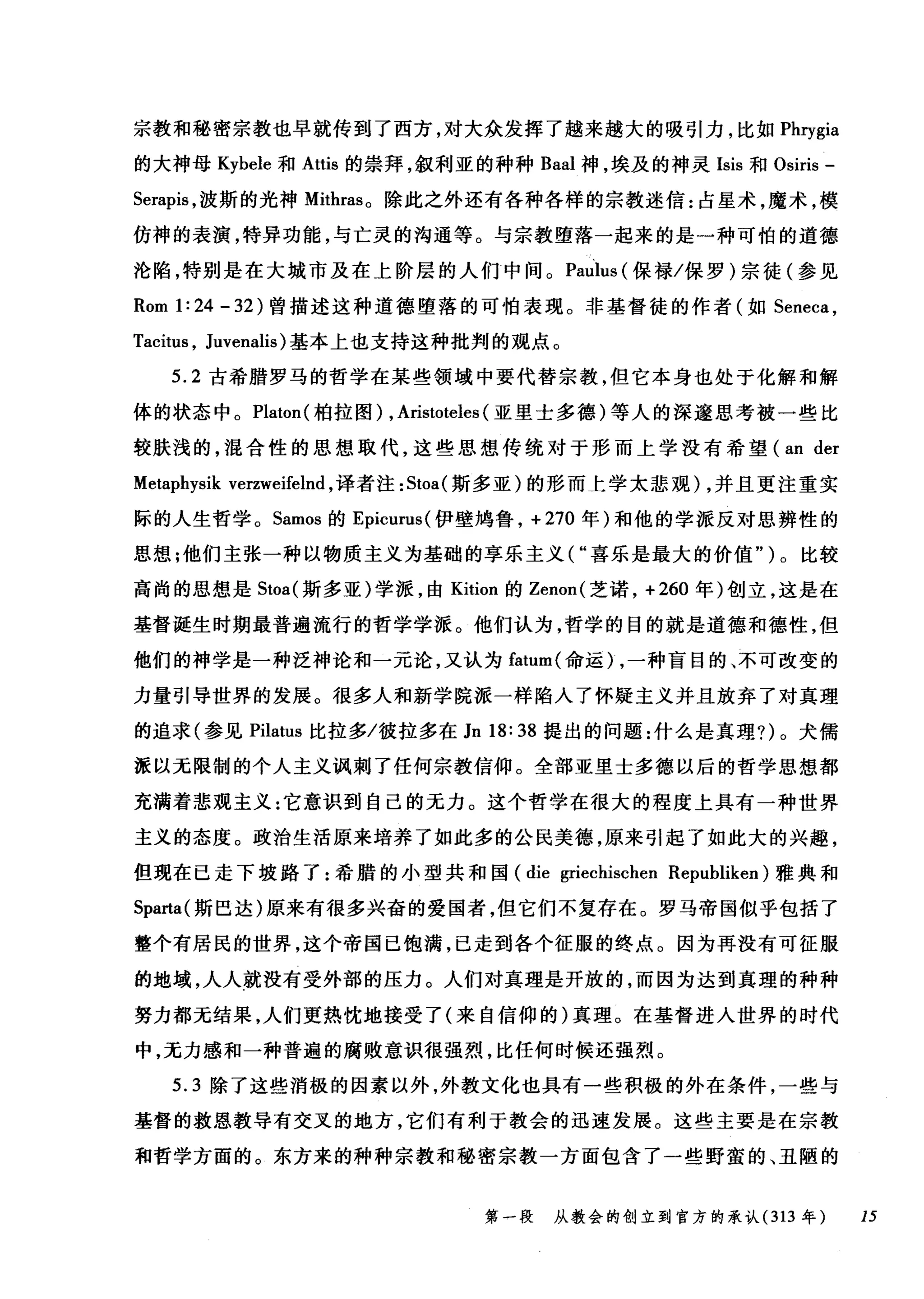 宗教和秘密宗教也早就传到了西方，对大众发挥了越来越大的吸引力，比如 Phrygia
的大神母 Kybele 和 Attis 的崇拜，叙利亚的种种 Baal 神，埃及的神灵 Isis 和 Osiris -
Serapis ，波斯的光神 Mithras。除此之外还有各种各样的宗教迷信:占星术，魔术，模
仿神的表演，特异功能，与亡灵的沟通等。与宗教堕落一起来的是一种可怕的道德
沦陷，特别是在大城市及在上阶层的人们中间。 Paulus (保禄/保罗)宗徒(参见
Rom 1: 24 - 32 )曾描述这种道德堕落的可怕表现。非基督徒的作者(如 Seneca ，
Tacitus , Juvenalis) 基本上也支持这种批判的观点。
5.2 古希腊罗马的哲学在某些领域中要代替宗教，但它本身也处于化解和解
体的状态中。 Platon( 柏拉图) , Aristoteles (亚里士多德)等人的深邃思考被一些比
较肤浅的，混合性的思想取代，这些思想传统对于形而上学没有希望 (an der
Metaphysik verzweifel时，译者注 :Stoa( 斯多亚)的形而上学太悲观) ，并且更注重实
际的人生哲学。 Samos 的 Epicurus( 伊壁坞鲁， +270 年)和他的学派反对思辨性的
思想;他们主张一种以物质主义为基础的享乐主义( "喜乐是最大的价值" )。比较
高尚的思想是 Stoa( 斯多亚)学派，由 Kition 的 Zenon( 芝诺， +260 年)创立，这是在
基督诞生时期最普遍流行的哲学学派。他们认为，哲学的目的就是道德和德性，但
他们的神学是一种泛神论和一元论，又认为 fatum( 命运) ，一种盲目的、不可改变的
力量引导世界的发展。很多人和新学院派一样陷入了怀疑主义并且放弃了对真理
的追求(参见 Pilatus 比拉多/彼拉多在 Jn 18: 38 提出的问题:什么是真理?)。犬儒
派以无限制的个人主义讽刺了任何宗教信仰。全部亚里士多德以后的哲学思想都
充满着悲观主义:它意识到自己的无力。这个哲学在很大的程度上具有一种世界
主义的态度。政治生活原来培养了如此多的公民美德，原来引起了如此大的兴趣，
但现在已走下坡路了:希腊的小型共和国 (die griechischen Republiken) 雅典和
Sparta( 斯巴达)原来有很多兴奋的爱国者，但它们不复存在。罗马帝国似乎包括了
整个有居民的世界，这个帝国己饱满，已走到各个征服的终点。因为再没有可征服
的地域，人人就没有受外部的压力。人们对真理是开放的，而因为达到真理的种种
努力都无结果，人们更热忱地接受了(来自信仰的)真理。在基督进入世界的时代
中，无力感和一种普遍的腐败意识很强烈，比任何时候还强烈。
5.3 除了这些消极的因素以外，外教文化也具有一些积极的外在条件，一些与
基督的救恩教导有交叉的地方，它们有利于教会的迅速发展。这些主要是在宗教
和哲学方面的。东方来的种种宗教和秘密宗教一方面包含了一些野蛮的、丑陋的
第一段 从教会的创立到官方的承认 (313 年 15
 