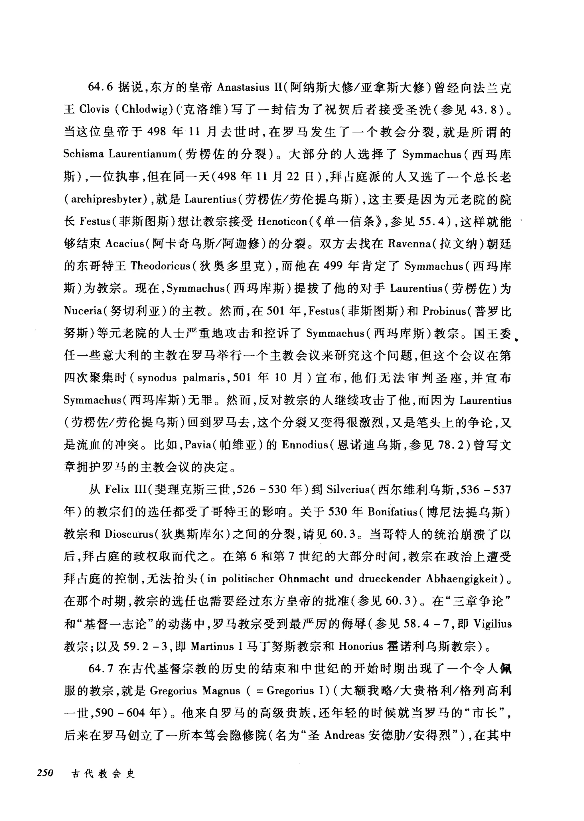 64.6 据说，东方的皇帝 Anastasius I1(阿纳斯大修/亚拿斯大修)曾经向法兰克
王 Clovis (Chlodwig) C克洛维)写了一封信为了祝贺后者接受圣洗(参见 43.8) 。
当这位皇帝于 498 年 11 月去世时，在罗马发生了一个教会分裂，就是所谓的
Schisma Laurentianum (劳楞佐的分裂)。大部分的人选择了 Symmachus (西玛库
斯) ，一位执事，但在同一天 (498 年 11 月 22 日) ，拜占庭派的人又选了一个总长老
( archipresbyter) ，就是 Laurentius (劳楞佐/劳伦提乌斯) ，这主要是因为元老院的院
长 Festus (菲斯图斯)想让教宗接受 Henoticon ( <单→信条) ，参见 55.4) ，这样就能
够结束 Acacit叫阿卡奇乌斯/阿迦修)的分裂。双方去找在 Ravenna( 拉文纳)朝延
的东哥特王 Theodoricus (狄奥多里克) ，而他在 499 年肯定了 Symmachus( 西玛库
斯)为教宗。现在， Symmachus (西玛库斯)提拔了他的对于 Laurentius (劳楞佐)为
Nuceria( 努切利亚)的主教。然而，在 501 年， Festus (菲斯图斯)和 Probinus( 普罗比
努斯)等元老院的人士严重地攻击和控诉了 Symmachus( 西玛库斯)教宗。国王委
任一些意大利的主教在罗马举行一个主教会议来研究这个问题，但这个会议在第
四次聚集时 (synodus palmaris , 501 年 10 月)宣布，他们无法审判圣座，并宣布
Symmachus( 西玛库斯)无罪。然而，反对教宗的人继续攻击了他，而因为 Laurentius
(劳楞佐/劳伦提乌斯)回到罗马去，这个分裂又变得很激烈，又是笔头上的争论，又
是流血的冲突。比如， Pavia( 帕维亚)的 Ennodius( 恩诺迪乌斯，参见 78.2) 曾写文
章拥护罗马的主教会议的决定。
从 Felix III( 斐理克斯三世， 526 - 530 年)到 Silverius (西尔维利乌斯， 536 - 537
年)的教宗们的选任都受了哥特王的影响。关于 530 年 Bonifatius (博尼法提乌斯)
教宗和 Dioscurus( 狄奥斯库尔)之间的分裂，请见 60.3 。当哥特人的统治崩溃了以
后，拜占庭的政权取而代之。在第 6 和第 7 世纪的大部分时间，教宗在政治上遭受
拜占庭的控制，无法抬头 (in politischer Ohnmacht und drueckender Abhaengigkeit) 。
在那个时期，教宗的选任也需要经过东方皇帝的批准(参见 60.3) 。在"三章争论"
和"基督一志论"的动荡中，罗马教宗受到最严厉的侮辱(参见 58.4 -7 ，即 Vigilius
教宗;以及 59.2-3 ，即 Martinus 1 马丁努斯教宗和 Honorius 霍诺利乌斯教宗)。
64.7 在古代基督宗教的历史的结束和中世纪的开始时期出现了一个令人佩
服的教宗，就是 Gregorius Magnus ( = Gregorius 1) (大额我略/大贵格利/格列高利
一世， 590 - 604 年)。他来自罗马的高级贵族，还年轻的时候就当罗马的"市长
后来在罗马创立了-所本笃会隐修院(名为"圣 Andreas 安德肋/安得烈") ，在其中
250 古代教会史
 