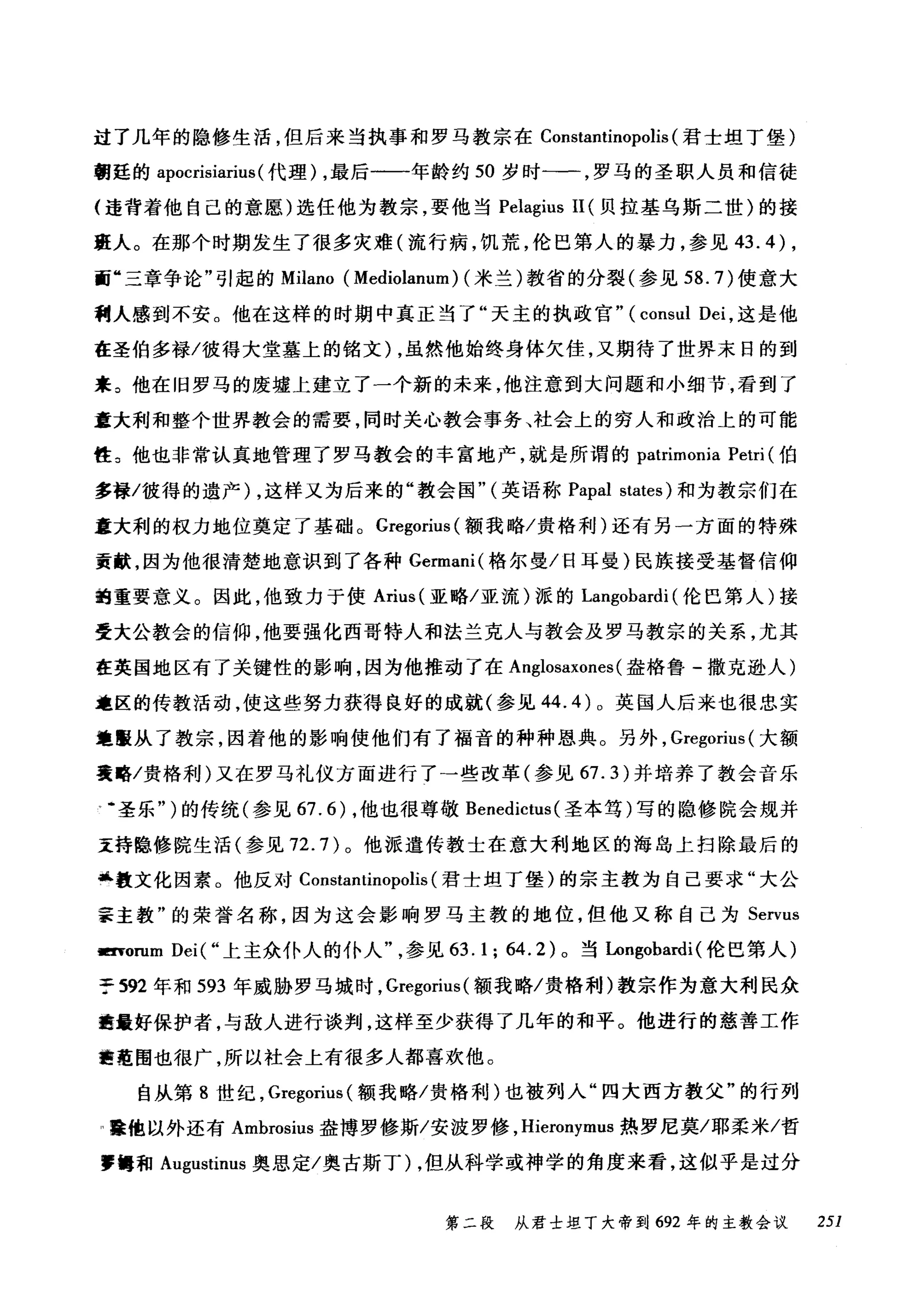 过了几年的隐修生活，但后来当执事和罗马教宗在 Constantinopolis (君士坦丁堡)
朝廷的 apocrisiarius (代理) ，最后一-年龄约 50 岁时一一，罗马的圣职人员和信徒
(违背着他自己的意愿)选任他为教宗，要他当 Pelagius II (贝拉基乌斯二世)的接
班人。在那个时期发生了很多灾难(流行病，饥荒，伦巴第人的暴力，参见 43.4) ,
面"三章争论"引起的 Milano (Mediolanum) (米兰)教省的分裂(参见到 .7) 使意大
利人感到不安。他在这样的时期中真正当了"天主的执政官" (consul Dei ，这是他
在圣伯多禄/彼得大堂墓上的铭文) ，虽然他始终身体欠佳，又期待了世界末日的到
来 3 他在旧罗马的废墟上建立了一个新的未来，他注意到大问题和小细节，看到了
童大利和整个世界教会的需要，同时关心教会事务、社会上的穷人和政治上的可能
性 3 他也非常认真地管理了罗马教会的丰富地产，就是所谓的 patrimonia Petri (伯
多禄/彼得的遗产) ，这样又为后来的"教会国"(英语称 Papal states) 和为教宗们在
章大利的权力地位奠定了基础。 Gregorit叫额我略/贵格利)还有另一方面的特殊
贡献，因为他很清楚地意识到了各种 Germani( 格尔曼/日耳曼)民族接受基督信仰
跑重要意义。因此，他致力于使 Arius( 亚略/亚流)派的 Langobardi (伦巴第人)接
受大公教会的信仰，他要强化西哥特人和法兰克人与教会及罗马教宗的关系，尤其
在英国地区有了关键性的影响，因为他推动了在 Anglosaxones (盎格鲁-撒克逊人)
范区的传教活动，使这些努力获得良好的成就(参见 44.4) 0 英国人后来也很忠实
地霞从了教宗，因着他的影响使他们有了福音的种种恩典。另外， Gregorius (大额
襄略/贵格利)又在罗马礼仪方面进行了→些改革(参见 67.3) 并培养了教会音乐
叮·圣乐" )的传统(参见 67.6) ，他也很尊敬 Benedictus (圣本笃)写的隐修院会规并
主持隐修院生活(参见 72.7) 。他派遣传教士在意大利地区的海岛上扫除最后的
...教文化因素。他反对 Constantinopolis (君士坦丁堡)的宗主教为自己要求"大公
事主教"的荣誉名称，因为这会影响罗马主教的地位，但他又称自己为 Servus
Eτorum Dei(" 上主众仆人的仆人参见 63.1; 64.2) 。当Longobardi (伦巴第人)
于 592 年和 593 年威胁罗马城时， Gregorius (额我略/贵格利)教宗作为意大利民众
瞄最好保护者，与敌人进行谈判，这样至少获得了几年的和平。他进行的慈善工作
曲在围也很广，所以社会上有很多人都喜欢他。
自从第 8 世纪， Gregorius (额我略/贵格和u)也被列入"四大西方教父"的行列
I在他以外还有 Ambrosius 盎博罗修斯/安波罗修， Hieronymus 热罗尼莫/耶柔米/哲
，饱和 A吨ustinus 奥思定/奥古斯丁) ，但从科学或神学的角度来看，这似乎是过分
第二段 从君士坦丁大帝到 692 年的主教会议 251
 