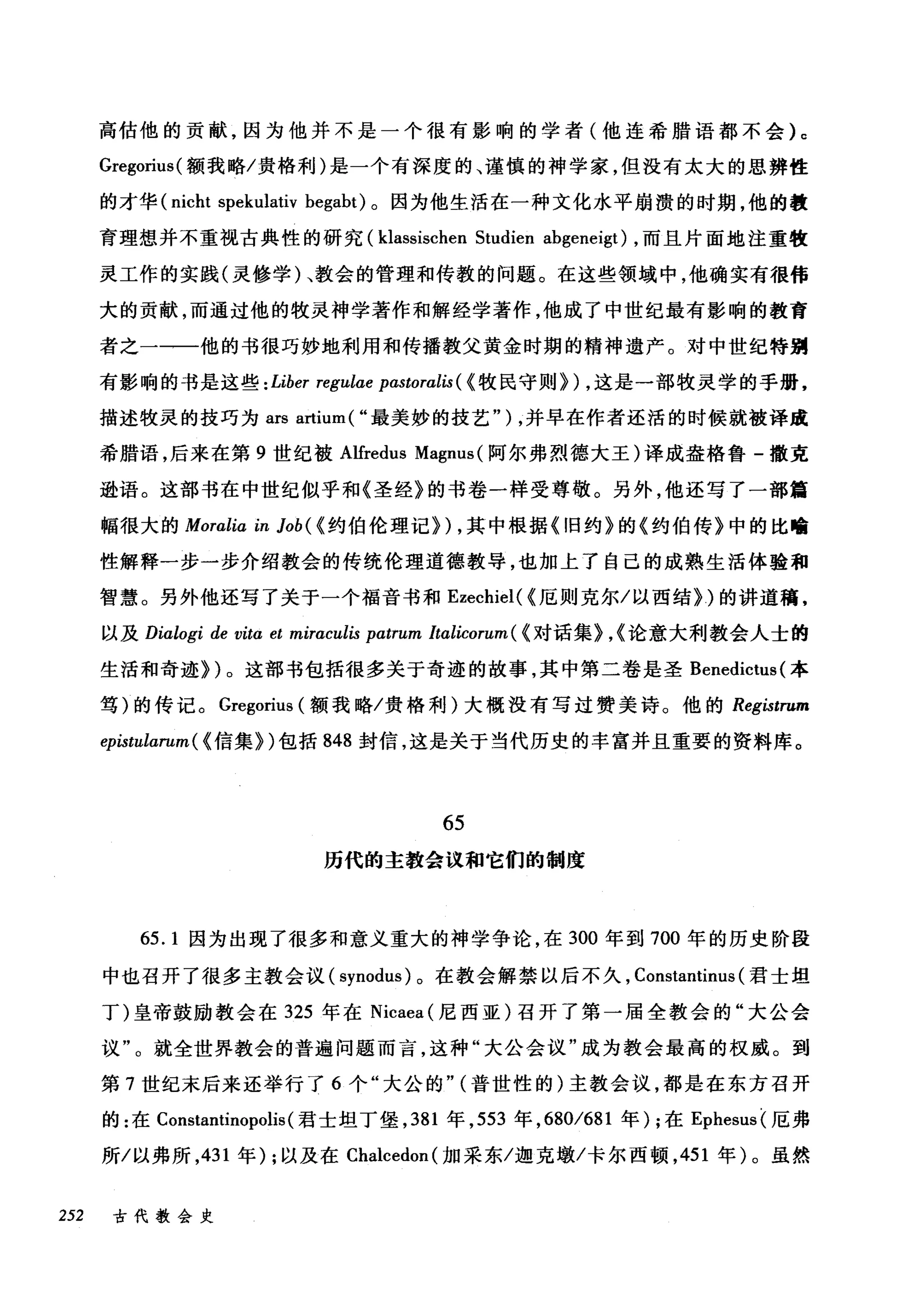 高估他的贡献，因为他并不是一个很有影响的学者(他连希腊语都不会) c
Gregorius( 额我略/贵格利)是一个有深度的、谨慎的神学家，但没有太大的思辨性
的才华 (nicht spekulativ begabt) 。因为他生活在一种文化水平崩溃的时期，他的教
育理想并不重视古典性的研究 (klassischen Studien abgeneigt) ，而且片面地注重牧
灵工作的实践(灵修学)、教会的管理和传教的问题。在这些领域中，他确实有很伟
大的贡献，而通过他的牧灵神学著作和解经学著作，他成了中世纪最有影响的教育
者之一一一他的书很巧妙地利用和传播教父黄金时期的精神遗产。对中世纪特别
有影响的书是这些: Liber regulae pastoralis ( {牧民守则}) ，这是一部牧灵学的手册，
描述牧灵的技巧为 ars artium ( "最美妙的技艺" ) ，并早在作者还活的时候就被译成
希腊语，后来在第 9 世纪被 Alfredus Magnus (阿尔弗烈德大王)译成盎格鲁-撒克
逊语。这部书在中世纪似乎和《圣经》的书卷一样受尊敬。另外，他还写了一部篇
幅很大的 Moralia in Job( {约伯伦理记})，其中根据《旧约》的《约伯传》中的比喻
性解释一步一步介绍教会的传统伦理道德教导，也加上了自己的成熟生活体验和
智慧。另外他还写了关于一个福音书和 Ezechiel( {厄则克尔/以西结})的讲道稿，
以及 Dialogi de vitα et miraculis patrum Italicorum ( {对话集}，{论意大利教会人士的
生活和奇迹})。这部书包括很多关于奇迹的故事，其中第二卷是圣 Benedictus (本
笃)的传记。 Gregorius (额我略/贵格利)大概没有写过赞美诗。他的 Registrum
epistularum ( {信集})包括 848 封信，这是关于当代历史的丰富并且重要的资料库。
65
历代的主教会议和它们的制度
65.1 因为出现了很多和意义重大的神学争论，在 300 年到 700 年的历史阶段
中也召开了很多主教会议 (synodus) 。在教会解禁以后不久， Constantinus (君士坦
丁)皇帝鼓励教会在 325 年在 Nicaea (尼西亚)召开了第一届全教会的"大公会
议"。就全世界教会的普遍问题而言，这种"大公会议"成为教会最高的权威。到
第 7 世纪末后来还举行了 6 个"大公的" (普世性的)主教会议，都是在东方召开
的:在 Constantinopolis (君士坦丁堡， 381 年， 553 年， 680/681 年) ;在 Ephesus( 厄弗
所/以弗所， 431 年) ;以及在 Chalcedon( 加采东/迦克墩/卡尔西顿， 451 年)。虽然
252 古代教会史
 