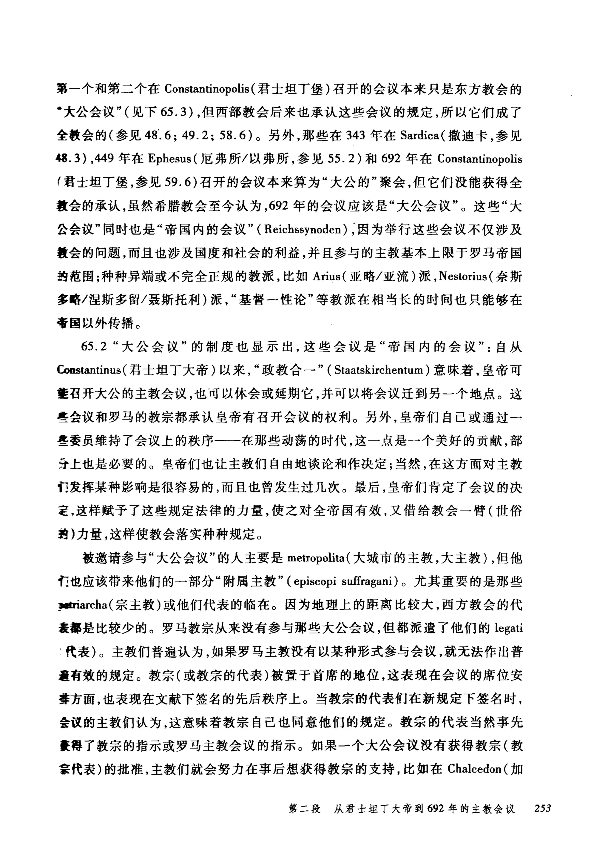 第一个和第二个在 Constantinopolis (君士坦丁堡)召开的会议本来只是东方教会的
‘大公会议"(见下 65.3) ，但西部教会后来也承认这些会议的规定，所以它们成了
全教会的(参见 48'.6; 49.2; 58.6) 。另外，那些在 343 年在 Sardica( 撒迪卡，参见
崎 .3) ， 449 年在 Ephesus( 厄弗所/以弗所，参见 55.2) 和 692 年在 Constantinopolis
f 君士坦丁堡，参见到.的召开的会议本来算为"大公的"聚会，但它们没能获得全
教会的承认，虽然希腊教会至今认为， 692 年的会议应该是"大公会议"。这些"大
会会议"同时也是"帝国内的会议" ( Reichssynoden) ，因为举行这些会议不仅涉及
量会的问题，而且也涉及国度和社会的利益，并且参与的主教基本上限于罗马帝国
绚范围;种种异端或不完全正规的教派，比如 Arius( 亚略/亚流)派， Nestorius (奈斯
多略/涅斯多留/聂斯托利)派基督一性论"等教派在相当长的时间也只能够在
帝国以外传播。
65.2 "大公会议"的制度也显示出，这些会议是"帝国内的会议自从
Coostantinus (君士坦丁大帝)以来政教合一" ( Staatskirchentum )意味着，皇帝可
量召开大公的主教会议，也可以休会或延期它，并可以将会议迁到另一个地点。这
些会议和罗马的教宗都承认皇帝有召开会议的权利。另外，皇帝们自己或通过→
些委员维持了会议上的秩序一一在那些动荡的时代，这一点是一个美好的贡献，部
丁去上也是必要的。皇帝们也让主教们自由地谈论和作决定;当然，在这方面对主教
们发挥某种影响是很容易的，而且也曾发生过几次。最后，皇帝们肯定了会议的决
定，这样赋予了这些规定法律的力量，使之对全帝国有效，又借给教会一臂(世俗
蜻)力量，这样使教会落实种种规定。
被邀请参与"大公会议"的人主要是 metropolita (大城市的主教，大主教) ，但他
们也应该带来他们的一部分"附属主教" (episcopi suffragani) 。尤其重要的是那些
阳也rcha( 宗主教)或他们代表的临在。因为地理上的距离比较大，西方教会的代
茬都是比较少的。罗马教宗从来没有参与那些大公会议，但都派遣了他们的 legati
代表)。主教们普遍认为，如果罗马主教没有以某种形式参与会议，就无法作出普
遍有效的规定。教宗(或教宗的代表)被置于首席的地位，这表现在会议的席位安
排方面，也表现在文献下签名的先后秩序上。当教宗的代表们在新规定下签名时，
会议的主教们认为，这意味着教宗自己也同意他们的规定。教宗的代表当然事先
震得了教宗的指示或罗马主教会议的指示。如果一个大公会议没有获得教宗(教
事代表)的批准，主教们就会努力在事后想获得教宗的支持，比如在 CI叫cedon( 加
第二段 从君士坦丁大帝到 692 年的主教会议 253
 