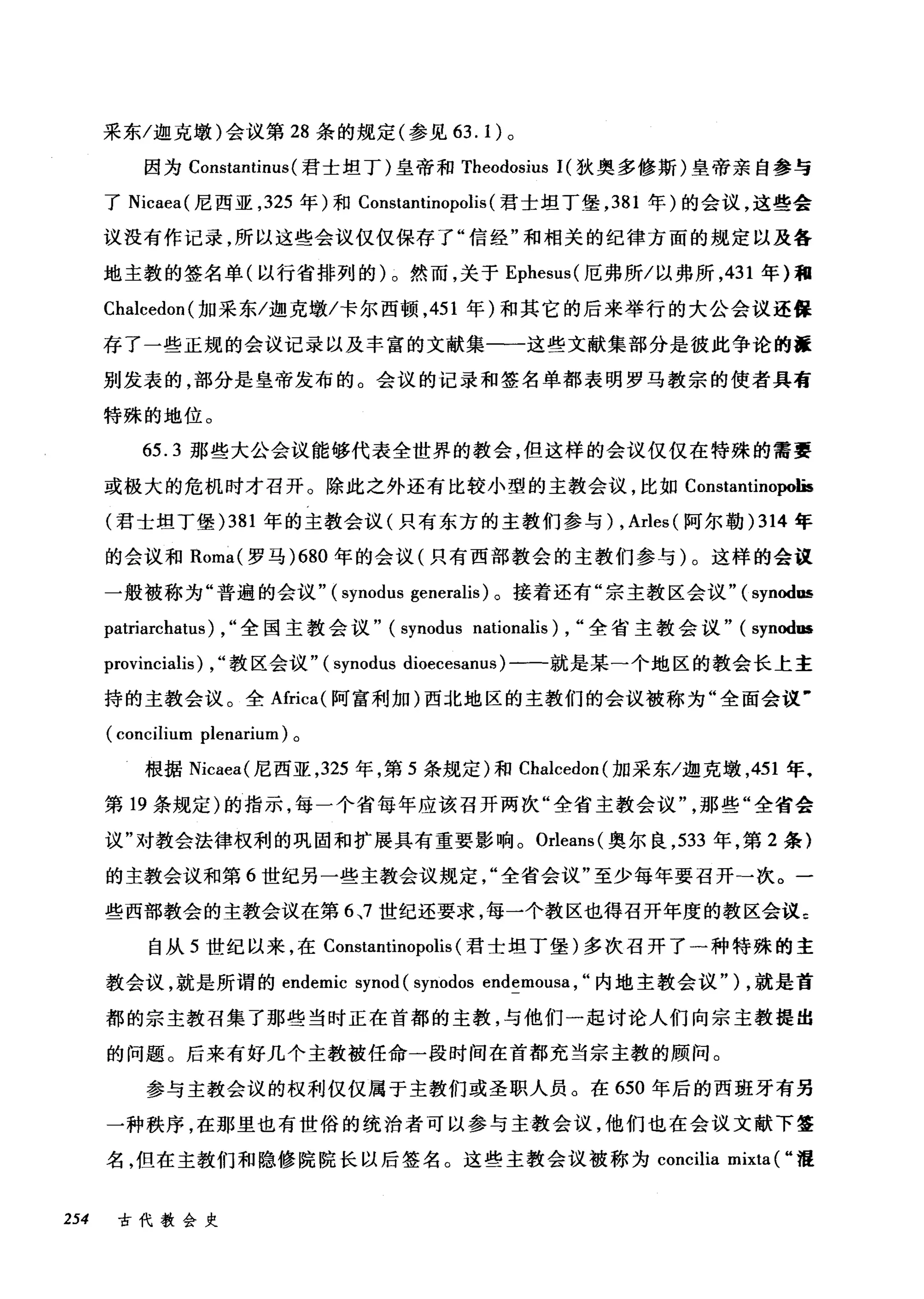 采东/迦克墩)会议第 28 条的规定(参见 63.1) 。
因为 Constantinus (君士坦丁)皇帝和 Theodosius 1(狄奥多修斯)皇帝亲自参与
了 Nicaea( 尼西亚， 325 年)和 Constantinopolis (君士坦丁堡， 381 年)的会议，这些会
议没有作记录，所以这些会议仅仅保存了"信经"和相关的纪律方面的规定以及各
地主教的签名单(以行省排列的)。然而，关于 Ephesus( 厄弗所/以弗所， 431 年)租
Chalcedon( 加采东/迦克墩/卡尔西顿， 451 年)和其它的后来举行的大公会议还保
存了一些正规的会议记录以及丰富的文献集一一这些文献集部分是彼此争论的握
别发表的，部分是皇帝发布的。会议的记录和签名单都表明罗马教宗的使者具有
特殊的地位。
65.3 那些大公会议能够代表全世界的教会，但这样的会议仅仅在特殊的需要
或极大的危机时才召开。除此之外还有比较小型的主教会议，比如 Constantinopolis
(君士坦丁堡 )381 年的主教会议(只有东方的主教们参与) , Arles (阿尔勒 )314 年
的会议和 Roma( 罗马 )680 年的会议(只有西部教会的主教们参与)。这样的会议
一般被称为"普遍的会议" (synodus generalis) 。接着还有"宗主教区会议"( synodus
patriarchatus) , "全国主教会议" (synodus nationalis) , "全省主教会议" (synod田
provincialis) , "教区会议" (synodus dioecesanus) 一一就是某一个地区的教会长上主
持的主教会议。全Africa( 阿富利加)西北地区的主教们的会议被称为"全面会议'
(concilium plenarium) 。
根据 Nicaea( 尼西亚， 325 年，第 5 条规定)和 Chalcedon( 加采东/迦克墩， 451 年，
第 19 条规定)的指示，每一个省每年应该召开两次"全省主教会议那些"全省会
议"对教会法律权利的巩固和扩展具有重要影响。 Orleans( 奥尔良， 533 年，第 2 条}
的主教会议和第 6 世纪另一些主教会议规定全省会议"至少每年要召开一次。一
些西部教会的主教会议在第 6 、7 世纪还要求，每一个教区也得召开年度的教区会议 c
自从 5 世纪以来，在 Constantinopolis (君士坦丁堡)多次召开了一种特殊的主
教会议，就是所谓的 endemic synod (synodos endemousa , "内地主教会议" ) ，就是首
都的宗主教召集了那些当时正在首都的主教，与他们一起讨论人们向宗主教提出
的问题。后来有好几个主教被任命一段时间在首都充当宗主教的顾问。
参与主教会议的权利仅仅属于主教们或圣职人员。在 650 年后的西班牙有另
一种秩序，在那里也有世俗的统治者可以参与主教会议，他们也在会议文献下签
名，但在主教们和隐修院院长以后签名。这些主教会议被称为 concilia mixta ( "温
254 古代教会史
 