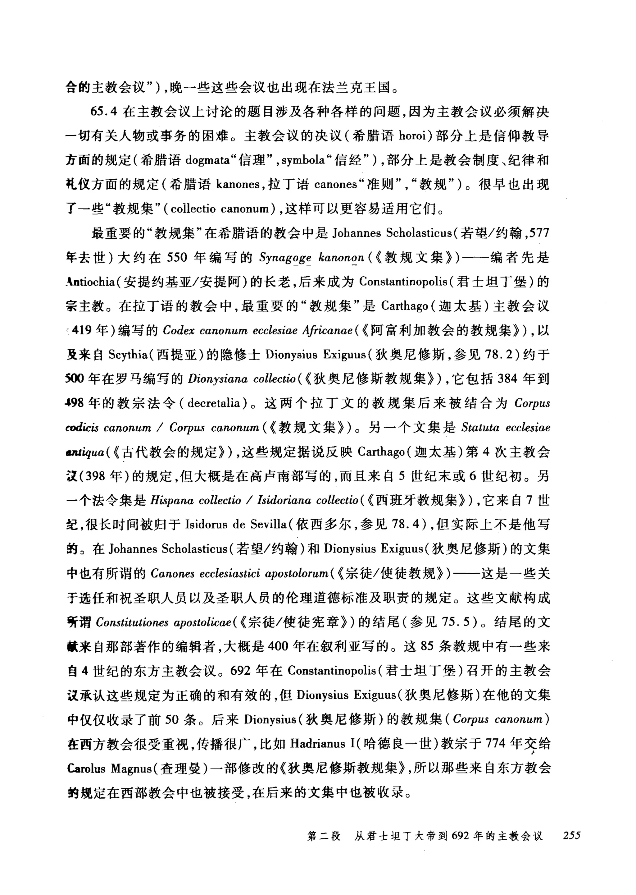 合的主教会议" ) ，晚一些这些会议也出现在法兰克王国。
65.4 在主教会议上讨论的题目涉及各种各样的问题，因为主教会议必须解决
一切有关人物或事务的困难。主教会议的决议(希腊语 horoi) 部分上是信仰教导
方面的规定(希腊语 dogmata" 信理" ， symbola" 信经" ) ，部分上是教会制度、纪律和
乱仪方面的规定(希腊语 kanones ，拉丁语 canones" 准则教规")。很早也出现
了→些"教规集" (collectio canon旧时，这样可以更容易适用它们。
最重要的"教规集"在希腊语的教会中是 Johannes Scholasticus (若望/约翰， 577
年去世)大约在 550 年编写的 Synagoge kanonon ( <教规文集>)-编者先是
_ntiochia (安提约基亚/安提阿)的长老，后来成为 Constantinopolis (君士坦丁堡)的
宗主教。在拉丁语的教会中，最重要的"教规集"是 Ca民hago (迦太基)主教会议
419 年)编写的 Codex canonum ecclesíae Africαnae( < 阿富利加教会的教规集训，以
里来自 Scythia( 西提亚)的隐修士 Dionysius Exiguus (狄奥尼修斯，参见 78.2) 约于
到)()年在罗马编写的 Ðionysiana collectio ( <狄奥尼修斯教规集训，它包括 384 年到
-'98 年的教宗法令( decretalia) 。这两个拉丁文的教规集后来被结合为 Corp山
rodicis canonum / Corpus canonum ( <教规文集>)。另一个文集是加tutα ecclesiae
Mtiqua( {古代教会的规定>)，这些规定据说反映 Carthago( 迦太基)第 4 次主教会
这 (398 年)的规定，但大概是在高卢南部写的，而且来自 5 世纪末或 6 世纪初。另
一个法令集是 Hispana collectio / Isidorianα collectio ( <西班牙教规集训，它来自 7 世
纪，很长时间被归于 Isidorus de Sevilla (依西多尔，参见 78.4) ，但实际上不是他写
的 2 在 Johannes S阮chol阳a拙ast甜tic怆cu山1汹s( 若望/约翰)和 Dionysius Exiguus( 狄奥尼修斯)的文集
中也有所谓的 Cωanone归es川ecωcleωωS~αωstiωC~α叩p型"肌oωωsto仇lon阳n叫(低《宗徒/使徒教规》训)一一这是一些关
于选任和祝圣职人员以及圣职人员的伦理道德标准及职责的规定。这些文献构成
'于谓 Constitutiones αpostolicae ( <宗徒/使徒宪章>)的结尾(参见 75.5) 。结尾的文
献来自那部著作的编辑者，大概是 400 年在叙利亚写的。这 85 条教规中有-些来
自 4 世纪的东方主教会议。 692 年在 Constantinopolis (君士坦丁堡)召开的主教会
议承认这些规定为正确的和有效的，但 Dionysius Exiguus (狄奥尼修斯)在他的文集
中仅仅收录了前 50 条。后来 Dionysius( 狄奥尼修斯)的教规集 (C仇orψpu旧s cωαnon阳u川tm)
在西方教会很受重视，传播很广，比如 Had础ri阳ianus
臼m时lu田s Magnus( 查理曼)一部f修彦改的《狄奥尼修斯教规集》扎，所以那些来自东方教会
的规定在西部教会中也被接受，在后来的文集中也被收录。
第二段 从君士坦丁大帝到 692 年的主教会议 255
 
