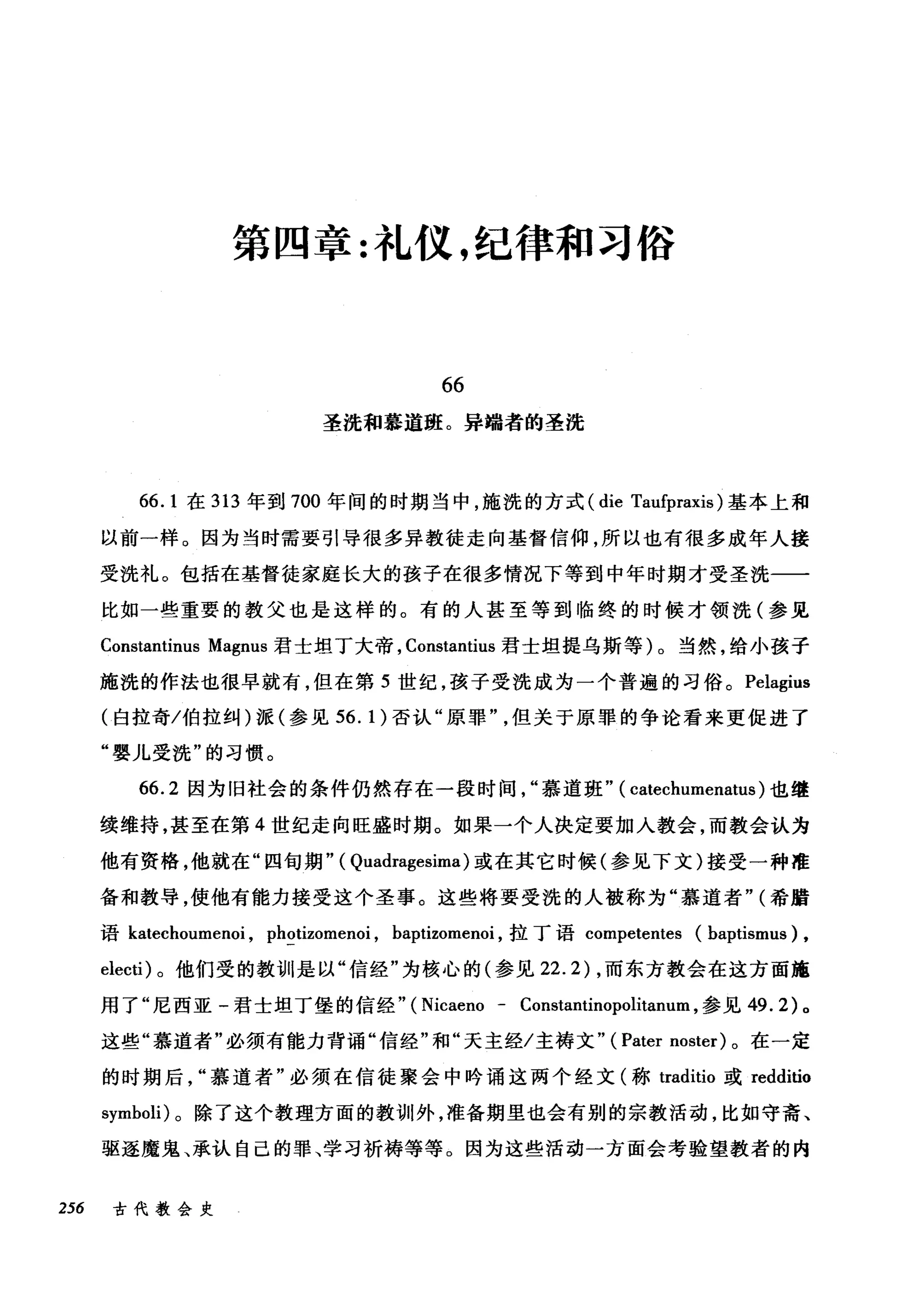 第四章:礼仪，纪律和习俗
66
圣洗和慕道班。异端者的圣洗
66.1 在 313 年到 700 年间的时期当中，施洗的方式 (die Taufpraxis) 基本上和
以前一样。因为当时需要引导很多异教徒走向基督信仰，所以也有很多成年人接
受洗礼。包括在基督徒家庭长大的孩子在很多情况下等到中年时期才受圣洗一一
比如一些重要的教父也是这样的。有的人甚至等到临终的时候才领洗(参见
Constantinus Magnus 君士坦丁大帝， Constantius 君士坦提乌斯等)。当然，给小孩子
施洗的作法也很早就有，但在第 5 世纪，孩子受洗成为一个普遍的习俗。 Pelagius
(白拉奇/伯拉纠)派(参见 56.1) 否认"原罪但关于原罪的争论看来更促进了
"婴儿受洗"的习惯。
66.2 因为旧社会的条件仍然存在一段时间慕道班" ( catechumenatus) 也继
续维持，甚至在第 4 世纪走向旺盛时期。如果一个人决定要加入教会，而教会认为
他有资格，他就在"四旬期" ( Quadragesima) 或在其它时候(参见下文)接受一种准
备和教导，使他有能力接受这个圣事。这些将要受洗的人被称为"慕道者" (希腊
语 katechoumenoi ， photizomenoi , baptizomenoi ，拉丁语 competentes (baptismus) ,
electi) 。他们受的教训是以"信经"为核心的(参见 22.2) ，而东方教会在这方面施
用了"尼西亚-君士坦丁堡的信经" (Nicaeno - Constantinopolitanum ，参见 49.2) 。
这些"慕道者"必须有能力背诵"信经"和"天主经/主祷文" ( Pater noster) 。在一定
的时期后慕道者"必须在信徒聚会中吟诵这两个经文(称 traditio 或 redditio
symboli) 。除了这个教理方面的教训外，准备期里也会有别的宗教活动，比如守斋、
驱逐魔鬼、承认自己的罪、学习祈祷等等。因为这些活动一方面会考验望教者的内
256 古代教会史
 