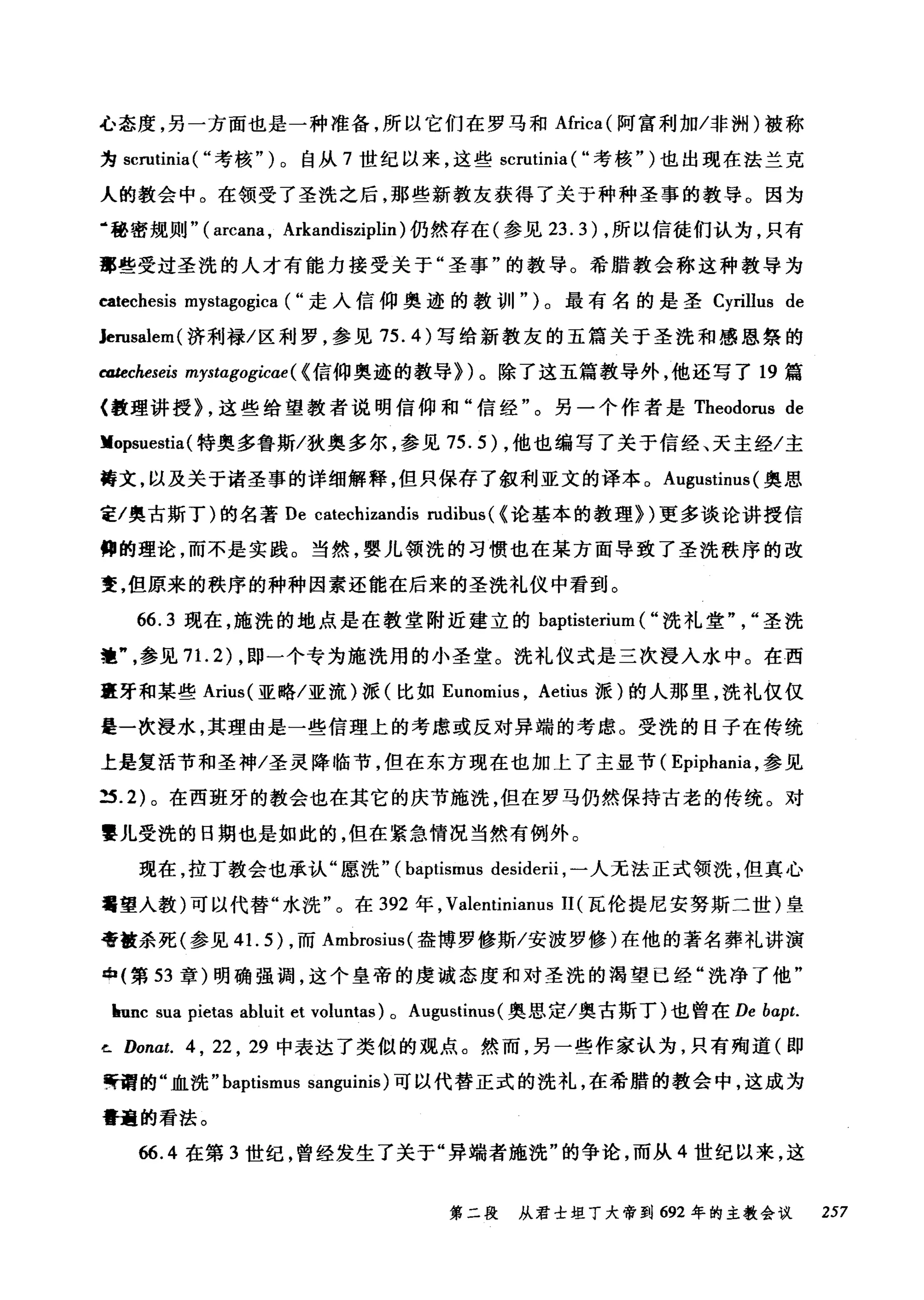 心态度，另一方面也是一种准备，所以它们在罗马和Africa( 阿富利加冯问H) 被称
为 scrutinia ( ..考核")。自从 7 世纪以来，这些 scrutinia ( ..考核" )也出现在法兰克
人的教会中。在领受了圣洗之后，那些新教友获得了关于种种圣事的教导。因为
‘秘密规则" ( arcana , Arkandisziplin) 仍然存在(参见 23.3) ，所以信徒们认为，只有
事些受过圣洗的人才有能力接受关于"圣事"的教导。希腊教会称这种教导为
catechesis mystagogica ( ..走入信仰奥迹的教训11" )。最有名的是圣 Cyrillus de
Jerusalem( 济利禄/区利罗，参见 75. 的写给新教友的五篇关于圣洗和感恩祭的
catecheseis mystagogicae( < 信仰奥迹的教导})。除了这五篇教导外，他还写了 19 篇
〈教理讲授} ，这些给望教者说明信仰和"信经"。另一个作者是 Theodorus de
Kopsuestia (特奥多鲁斯/狄奥多尔，参见 75.5) ，他也编写了关于信经、天主经/主
善文，以及关于诸圣事的详细解释，但只保存了叙利亚文的译本。 Augustinus (奥思
主/奥古斯丁)的名著 De catechizandis rudibus ( <论基本的教理})更多谈论讲授信
仰的理论，而不是实践。当然，婴儿领洗的习惯也在某方面导致了圣洗秩序的改
变，但原来的秩序的种种因素还能在后来的圣洗礼仪中看到。
66.3 现在，施洗的地点是在教堂附近建立的 baptisterium ( ..洗礼堂" "圣洗
范参见 7 1. 2) ，即一个专为施洗用的小圣堂。洗礼仪式是三次浸入水中。在西
直牙和某些 Arius( 亚略/亚流)派(比如 Eunomi肘， Aetius 派)的人那里，洗礼仅仅
是一次浸水，其理由是一些信理上的考虑或反对异端的考虑。受洗的日子在传统
上是复活节和圣神/圣灵降临节，但在东方现在也加上了主显节( Epiphania ，参见
当 .2) 。在西班牙的教会也在其它的庆节施洗，但在罗马仍然保持古老的传统。对
霎儿受洗的日期也是如此的，但在紧急情况当然有例外。
现在，拉丁教会也承认"愿洗" (baptismus desiderii ，一人无法正式领洗，但真心
萄望人教)可以代替"水洗"。在 392 年， Valentinianus 11 (瓦伦提尼安努斯二世)皇
帝被杀死(参见 4 1. 5) ，而 Ambrosius( 盎博罗修斯/安波罗修)在他的著名葬礼讲演
tþ( 第 53 章)明确强调，这个皇帝的虔诚态度和对圣洗的渴望已经"洗净了他"
Imnc sua pietas abluit et voluntas) 0 Augustinus (奥恩定/奥古斯丁)也曾在 De bαpt.
ι Donat. 4 , 22 , 29 中表达了类似的观点。然而，另一些作家认为，只有殉道(即
等谓的"血洗 "baptismus sanguinis) 可以代替正式的洗礼，在希腊的教会中，这成为
蕾童的看法。
66.4 在第 3 世纪，曾经发生了关于"异端者施洗"的争论，而从 4 世纪以来，这
第二段 从君士坦丁大帝到 692 年的主教会议 257
 