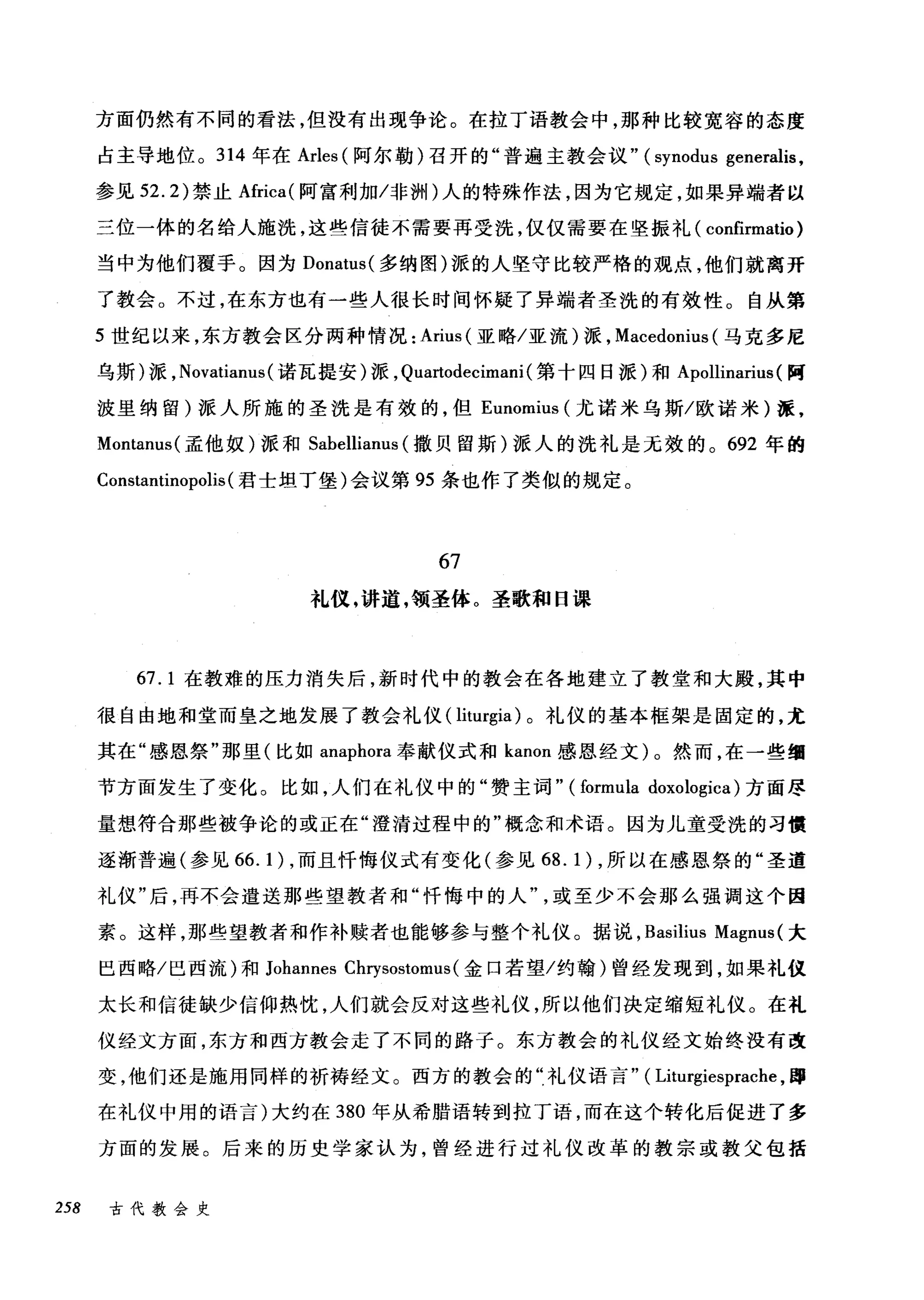 方面仍然有不同的看法，但没有出现争论。在拉丁语教会中，那种比较宽容的态度
占主导地位。 314 年在 Arles (阿尔勒)召开的"普遍主教会议" (synodus generalis ,
参见 52.2) 禁止Africa( 阿富利加冯问N) 人的特殊作法，因为它规定，如果异端者以
三位一体的名给人施洗，这些信徒不需要再受洗，仅仅需要在坚振礼( confirmatio )
当中为他们覆手。因为 Donatus( 多纳图)派的人坚守比较严格的观点，他们就离开
了教会。不过，在东方也有一些人很长时间怀疑了异端者圣洗的有效性。自从第
5 世纪以来，东方教会区分两种情况: Ariu山IS叫(亚略/亚流)派， Ma配cedoI山s叫(马克多尼
乌斯)派， No例va创甜tianu山IS( 诺瓦提安)派， Quart川to叫de创cimani( 第十四日派)和 Apollinarit山1随s( 阿
波里纳留)派人所施的圣洗是有效的，但 Eunomiu山s叫(尤诺米乌斯/欧诺米)派，
Montanus( 孟他奴)派和 Sabellianus (撒贝留斯)派人的洗礼是无效的。 692 年的
Constantinopolis (君士坦丁堡)会议第 95 条也作了类似的规定。
67
札仪，讲道，领圣体。圣歌和日课
67.1 在教难的压力消失后，新时代中的教会在各地建立了教堂和大殿，其中
很自由地和堂而皇之地发展了教会礼仪( liturgia) 。礼仪的基本框架是固定的，尤
其在"感恩祭"那里(比如 anaphora 奉献仪式和 kanon 感恩经文)。然而，在一些细
节方面发生了变化。比如，人们在礼仪中的"赞主词" (formula doxologica) 方面尽
量想符合那些被争论的或正在"澄清过程中的"概念和术语。因为儿童受洗的习惯
逐渐普遍(参见 66.1) ，而且忏悔仪式有变化(参见 68.1) ，所以在感恩祭的"圣道
礼仪"后，再不会遣送那些望教者和"忏悔中的人或至少不会那么强调这个因
素。这样，那些望教者和作补赎者也能够参与整个礼仪。据说， Basilius Magnus (大
巴西略/巴西流)和 Johannes Cl町sostomus( 金口若望/约翰)曾经发现到，如果礼仪
太长和信徒缺少信仰热忱，人们就会反对这些礼仪，所以他们决定缩短礼仪。在礼
仪经文方面，东方和西方教会主了不同的路子。东方教会的礼仪经文始终没有改
变，他们还是施用同样的祈祷经文。西方的教会的?礼仪语言" ( Liturgiesprache ，蹲
在礼仪中用的语言)大约在 380 年从希腊语转到拉丁语，而在这个转化后促进了多
方面的发展。后来的历史学家认为，曾经进行过礼仪改革的教宗或教父包括
258 古代教会史
 