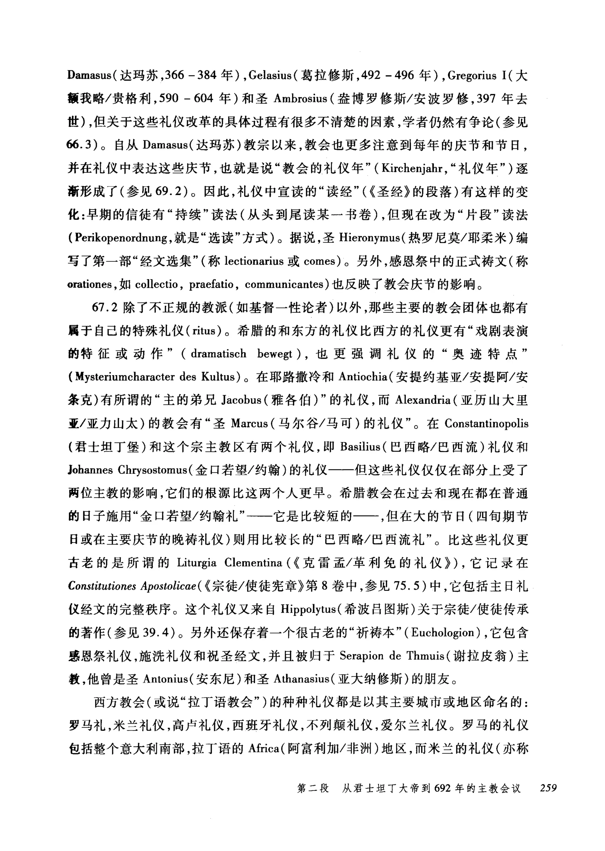 Damasus( 达玛苏， 366 -384 年) , Gelasius (葛拉修斯， 492 -496 年) , Gregorius 1(大
额我略/贵格利， 590 - 604 年)和圣 Amhrosius (盎博罗修斯/安波罗修， 397 年去
世) ，但关于这些礼仪改革的具体过程有很多不清楚的因素，学者仍然有争论(参见
66.3) 。自从 Damasus( 达玛苏)教宗以来，教会也更多注意到每年的庆节和节日，
并在礼仪中表达这些庆节，也就是说"教会的礼仪年" ( Kirchenjal叽"礼仪年" )逐
渐形成了(参见 69.2) 。因此，礼仪中宣读的"读经"((圣经》的段落)有这样的变
化:早期的信徒有"持续"读法(从头到尾读某一书卷) ，但现在改为"片段"读法
( Perikopenordnu吨，就是"选读"方式)。据说，圣 Hieronymus (热罗尼莫/耶柔米)编
写了第一部"经文选集" (称 lectionarius 或 comes) 。另外，感恩祭中的正式祷文(称
orationes ，如 collectio ， praefatio , communicantes) 也反映了教会庆节的影响。
67.2 除了不正规的教派(如基督一性论者)以外，那些主要的教会团体也都有
属于自己的特殊礼仪 (ritus) 。希腊的和东方的礼仪比西方的礼仪更有"戏剧表演
的特征或动作" (dramatisch hewegt) ，也更强调礼仪的"奥迹特点"
(Mysteriumcharacter des Kultus) 。在耶路撒冷和 Antiochia( 安提约基亚/安提阿/安
条克)有所谓的"主的弟兄 Jacohus (雅各伯) "的礼仪，而 Alexandria (亚历山大里
亚/亚力山太)的教会有"圣 Marcus (马尔谷/马可)的礼仪"。在 Constantinopolis
(君士坦丁堡)和这个宗主教区有两个礼仪，即 Basilius (巴西略/巴西流)礼仪和
Johannes Chrysostomus( 金口若望/约翰)的礼仪一一但这些礼仪仅仅在部分上受了
两位主教的影响，它们的根源比这两个人更早。希腊教会在过去和现在都在普通
的日子施用"金口若望/约翰礼"一一它是比较短的一一，但在大的节日(四旬期节
日或在主要庆节的晚祷礼仪)则用比较长的"巳西略/巴西流礼"。比这些礼仪更
古老的是所谓的 Liturgia Clementina ( (克雷孟/革利免的礼仪>) ，它记录在
Constitutiones Apostolic时((宗徒/使徒宪章》第 8 卷中，参见 75.5) 中，它包括主日礼
仪经文的完整秩序。这个礼仪又来自 Hippolytus (希波吕图斯)关于宗徒/使徒传承
的著作(参见 39.4) 。另外还保存着一个很古老的"祈祷本" ( Euchologion) ，它包含
感恩祭礼仪，施洗礼仪和祝圣经文，并且被归于 Serapion de Thml山(谢拉皮翁)主
教，他曾是圣 Antonius( 安东尼)和圣 Athanasius (亚大纳修斯)的朋友。
西方教会(或说"拉丁语教会")的种种礼仪都是以其主要城市或地区命名的:
罗马礼，米兰礼仪，高卢礼仪，西班牙礼仪，不列颠礼仪，爱尔兰礼仪。罗马的礼仪
包括整个意大利南部，拉丁语的Africa( 阿富利加冯问1'1)地区，而米兰的礼仪(亦称
第二段 从君士坦丁大帝到 692 年的主教会议 259
 