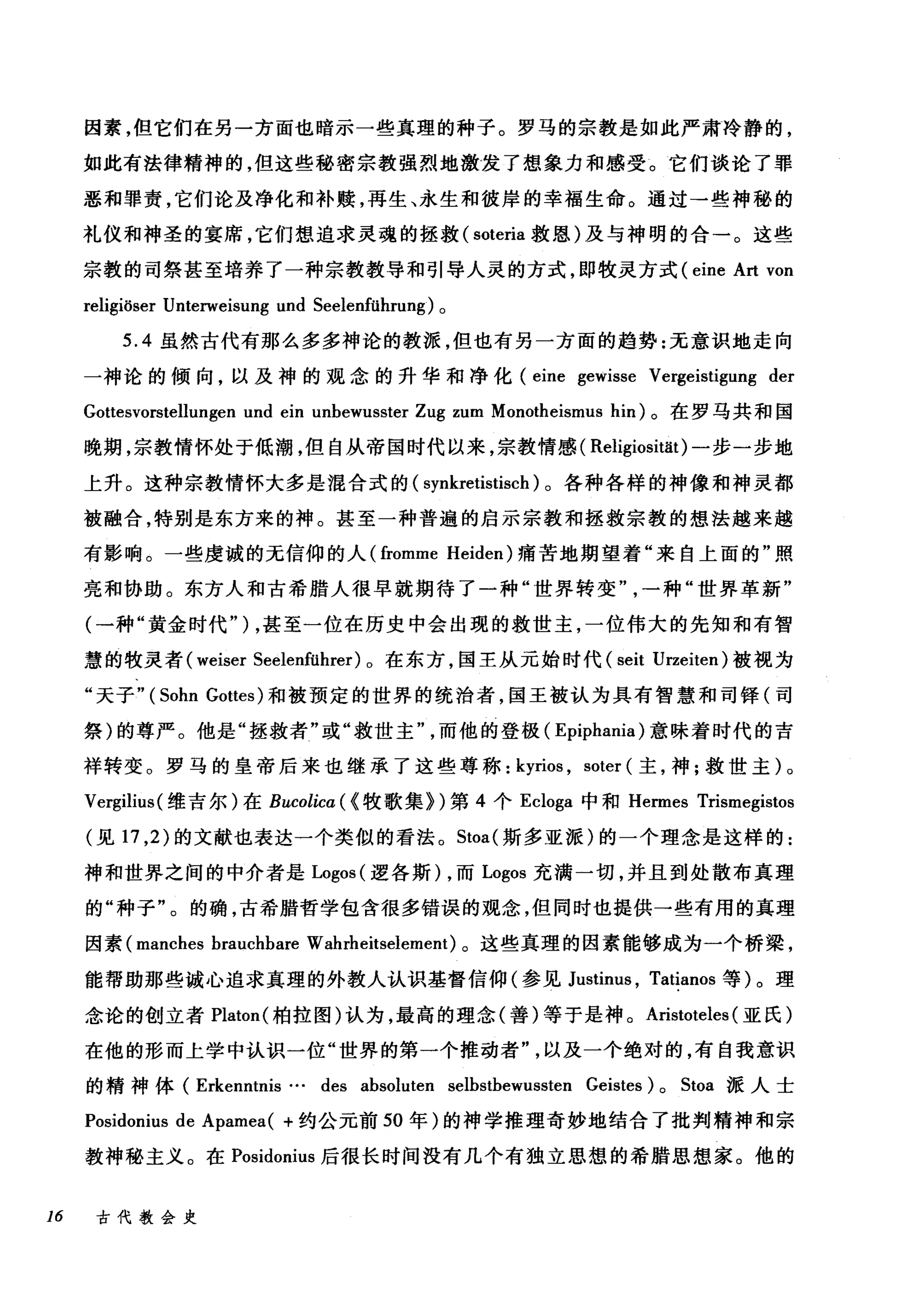 因素，但它们在另一方面也暗示一些真理的种子。罗马的宗教是如此严肃冷静的，
如此有法律精神的，但这些秘密宗教强烈地激发了想象力和感受。它们谈论了罪
恶和罪责，它们论及净化和补赎，再生、永生和彼岸的幸福生命。通过→些神秘的
礼仪和神圣的宴席，它们想追求灵魂的拯救( soteria 救恩)及与神明的合一。这些
宗教的司祭甚至培养了一种宗教教导和引导人灵的方式，即牧灵方式 (eine Art von
religiöser Unterweisung und Seelenführung) 。
5.4 虽然古代有那么多多神论的教派，但也有另一方面的趋势:无意识地走向
一神论的倾向，以及神的观念的升华和净化 (eine gewisse Vergeistigung der
Gottesvorstellungen und ein u由ewusster Zug zum Monotheismus hin) 。在罗马共和国
晚期，宗教情怀处于低潮，但自从帝国时代以来，宗教情感( Religiosität) 一步一步地
上升。这种宗教情怀大多是温合式的( synkretistisch )。各种各样的神像和神灵都
被融合，特别是东方来的神。甚至一种普遍的启示宗教和拯救宗教的想法越来越
有影响。一些虔诚的无信仰的人 (fromme Heiden) 痛苦地期望着"来自上面的"照
亮和协助。东方人和古希腊人很早就期待了一种"世界转变一种"世界革新"
(一种"黄金时代" ) ，甚至一位在历史中会出现的救世主，一位伟大的先知和有智
慧的牧灵者( weiser Seelenführer) 。在东方，国王从元始时代 (seit Urzeiten) 被视为
"天子" (Sohn Gottes) 和被预定的世界的统治者，国王被认为具有智慧和司锋(司
祭)的尊严。他是"拯救者"或"救世主而他的登极( Epiphania) 意味着时代的吉
祥转变。罗马的皇帝后来也继承了这些尊称: kyrios , soter (主，神;救世主)。
Vergilius( 维吉尔)在 Bucolicα({ 牧歌集})第 4 个 Ecloga 中和 Hermes Trisn吨istos
(见 17 ， 2) 的文献也表达一个类似的看法。 Stoa( 斯多亚派)的一个理念是这样的:
神和世界之间的中介者是 L吨os( 逻各斯) ，而 Logos 充满一切，并且到处散布真理
的"种子"。的确，古希腊哲学包含很多错误的观念，但同时也提供一些有用的真理
因素 (manches brauchbare Wahrheitselement) 。这些真理的因素能够成为一个桥梁，
能帮助那些诚心追求真理的外教人认识基督信仰(参见 Justim风 Tatianos 等)。理
念论的创立者 Platon( 柏拉图)认为，最高的理念(善)等于是神。 Aristoteles (亚氏)
在他的形而上学中认识一位"世界的第一个推动者以及一个绝对的，有自我意识
的精神体( Erkenntnis … des absoluten selbstbewussten Geistes) 0 Stoa 派人士
Posidonius de Apamea( +约公元前 50 年)的神学推理奇妙地结合了批判精神和宗
教神秘主义。在 Posidonius 后很长时间没有几个有独立思想的希腊思想家。他的
16 古代教会史
 
