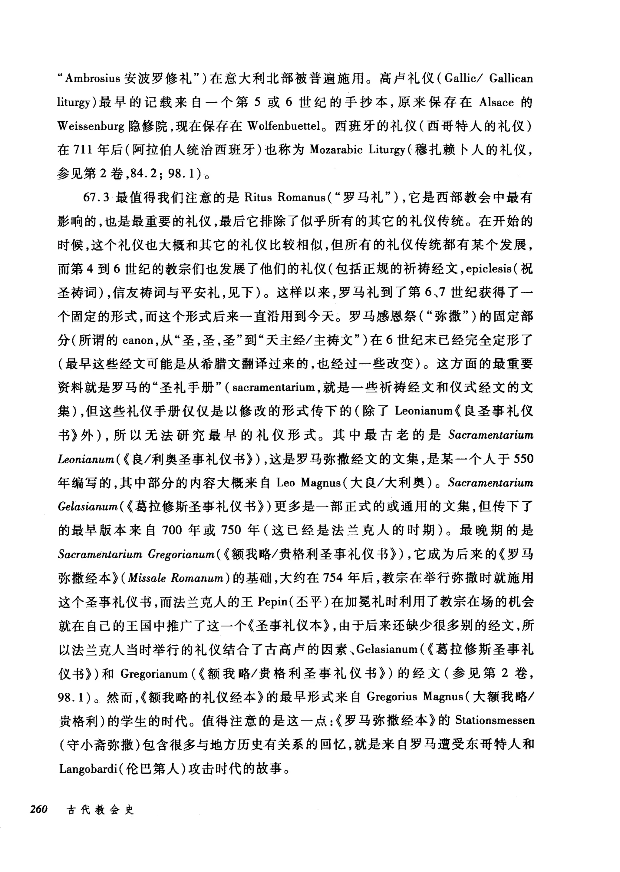 " Ambrosius 安波罗修礼" )在意大利北部被普遍施用。高卢礼仪 (Gallic/ Gallican
liturgy) 最早的记载来自一个第 5 或 6 世纪的手抄本，原来保存在 Alsace 的
Weissenburg 隐修院，现在保存在 Wolfenbuettel。西班牙的礼仪(西哥特人的礼仪)
在 711 年后(阿拉伯人统治西班牙)也称为 Mozarabic Liturgy (穆扎赖卡人的礼仪，
参见第 2 卷， 84.2; 98.1) 。
67.3 最值得我们注意的是 Ritus Romanus ( "罗马礼" ) ，它是西部教会中最有
影响的，也是最重要的礼仪，最后它排除了似乎所有的其它的礼仪传统。在开始的
时候，这个礼仪也大概和其它的礼仪比较相似，但所有的礼仪传统都有某个发展，
而第 4 到 6 世纪的教宗们也发展了他们的礼仪(包括正规的祈祷经文， epiclesis (祝
圣祷词) ，信友祷词与平安礼，见下)。这样以来，罗马礼到了第 6~7 世纪获得了一
个固定的形式，而这个形式后来一直沿用到今天。罗马感恩祭( "弥撒" )的固定部
分(所谓的 canon ，从"圣，圣，圣"到"天主经/主祷文" )在 6 世纪末已经完全定形了
(最早这些经文可能是从希腊文翻译过来的，也经过一些改变)。这方面的最重要
资料就是罗马的"圣礼手册" ( sacramentarium ，就是一些祈祷经文和仪式经文的文
集) ，但这些礼仪手册仅仅是以修改的形式传下的(除了 Leonianum{ 良圣事礼仪
书》外) ，所以无法研究最早的礼仪形式。其中最古老的是 Sacramentαnum
Leonianum ( (良/利奥圣事礼仪书})，这是罗马弥撒经文的文集，是某一个人于 550
年编写的，其中部分的内容大概来自 Leo Magnus( 大良/大利奥 )0 Sαcramentarium
Gelasianum ( (葛拉修斯圣事礼仪书})更多是一部正式的或通用的文集，但传下了
的最早版本来自 700 年或 750 年(这已经是法兰克人的时期) 0。最晚期的是
Sαacraαm阳en占u山tωαr巾u切uιLm
弥撒经本》汩(Miss皿αle Romαn阳um) 的基础，大约在 754 年后，教宗在举行弥撒时就施用
这个圣事礼仪书，而法兰克人的王 Pepμm叫(圣平)在加冕礼时利用了教宗在场的机会
就在自己的王国中推广了这一个《圣事礼仪本》扎，由于后来还缺少很多别的经文，所
以法兰克人当时举行的礼仪结合了古高卢的因素、 Gelasianum ( (葛拉修斯圣事礼
仪书})和 Gregorianum ( (额我略/贵格利圣事礼仪书})的经文(参见第 2 卷，
98.1) 。然而，{额我略的礼仪经本》的最早形式来自 Gregorius Magnus (大额我略/
贵格利)的学生的时代。值得注意的是这一点:{罗马弥撒经本》的 Stationsmessen
(守小斋弥撒)包含很多与地方历史有关系的回忆，就是来自罗马遭受东哥特人和
Langobardi (伦巴第人)攻击时代的故事。
260 古代教会史
 