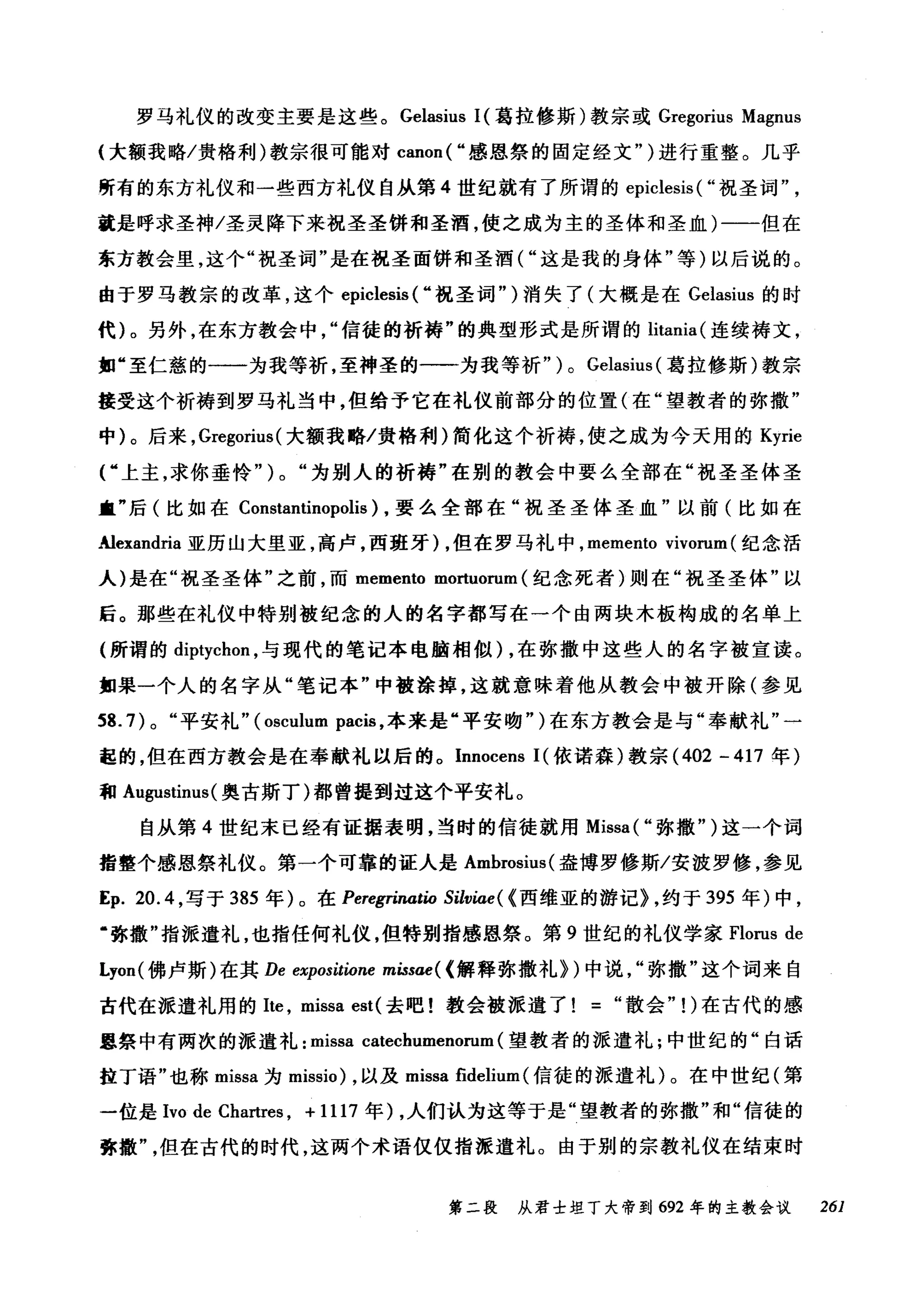 罗马礼仪的改变主要是这些。 Gelasius I( 葛拉修斯)教宗或 Gregorius Magnus
{大额我略/贵格利)教宗很可能对 canon( "感恩祭的固定经文" )进行重整。几乎
所有的东方礼仪和一些西方礼仪自从第 4 世纪就有了所谓的 epiclesis ( "祝圣词
就是呼求圣神/圣灵降下来祝圣圣饼和圣酒，使之成为主的圣体和圣血)一一但在
东方教会里，这个"祝圣词"是在祝圣面饼和圣酒("这是我的身体"等)以后说的。
由于罗马教宗的改革，这个 epiclesis ( ..祝圣词")消失了(大概是在 Gelasius 的时
代)。另外，在东方教会中信徒的祈祷"的典型形式是所谓的 litania (连续祷文，
如"至仁慈的一一为我等祈，至神圣的一一为我等祈" ) 0 Gelasius (葛拉修斯)教宗
接受这个祈祷到罗马礼当中，但给予它在礼仪前部分的位置(在"望教者的弥撒"
中)。后来， Gregorius (大额我略/贵格利)简化这个祈祷，使之成为今天用的 Kyrie
V 上主，求你垂怜" ) 0 "为别人的祈祷"在别的教会中要么全部在"祝圣圣体圣
童"后(比如在 Constantinopoli时，要么全部在"祝圣圣体圣血"以前(比如在
Alexandria 亚历山大里亚，高卢，西班牙)，但在罗马礼中， memento vivorum (纪念活
人)是在"祝圣圣体"之前，而 memento mortuorum (纪念死者)则在"祝圣圣体"以
后。那些在礼仪中特别被纪念的人的名字都写在一个由两块木板构成的名单上
(所谓的 diptychon ，与现代的笔记本电脑相似) ，在弥撒中这些人的名字被宣读。
如果一个人的名字从"笔记本"中被涂掉，这就意味着他从教会中被开除(参见
到.7) 0 "平安礼" (osculum pacis ，本来是"平安吻")在东方教会是与"奉献礼"一
起的，但在西方教会是在奉献礼以后的。 Innocens I( 依诺森)教宗 (402 -417 年)
和 Augustinus( 奥古斯丁)都曾提到过这个平安礼。
自从第 4 世纪末已经有证据表明，当时的信徒就用 Missa( "弥撒" )这一个词
指整个感恩祭礼仪。第一个可靠的证人是 Ambro佣SlU叫盎博罗修斯/安波罗修，参见
E句p. 20.4 ，写于 385 年)。在 Peregrinatio Silviae( (西维亚的游记) ，约于 395 年)中，
·弥撒"指派遣礼，也指任何礼仪，但特别指感恩祭。第 9 世纪的礼仪学家 Florus de
Lyon( 佛卢斯)在其 De expositione missae( (解释弥撒礼})中说"弥撒"这个词来自
古代在派遣礼用的 Ite ， missa est( 去吧!教会被派遣了=散会"1)在古代的感
恩祭中有两次的派遣礼: missa catechumenorum (望教者的派遣礼;中世纪的"白话
拉丁语"也称 mlssa 为 missio) ，以及 missa fidelium (信徒的派遣礼)。在中世纪(第
一位是 Ivo de Chartres , + 1117 年) ，人们认为这等于是"望教者的弥撒"和"信徒的
弥撒但在古代的时代，这两个术语仅仅指派遣礼。由于别的宗教礼仪在结束时
第二段 从君士坦丁大帝到 692 年的主教会议 261
 
