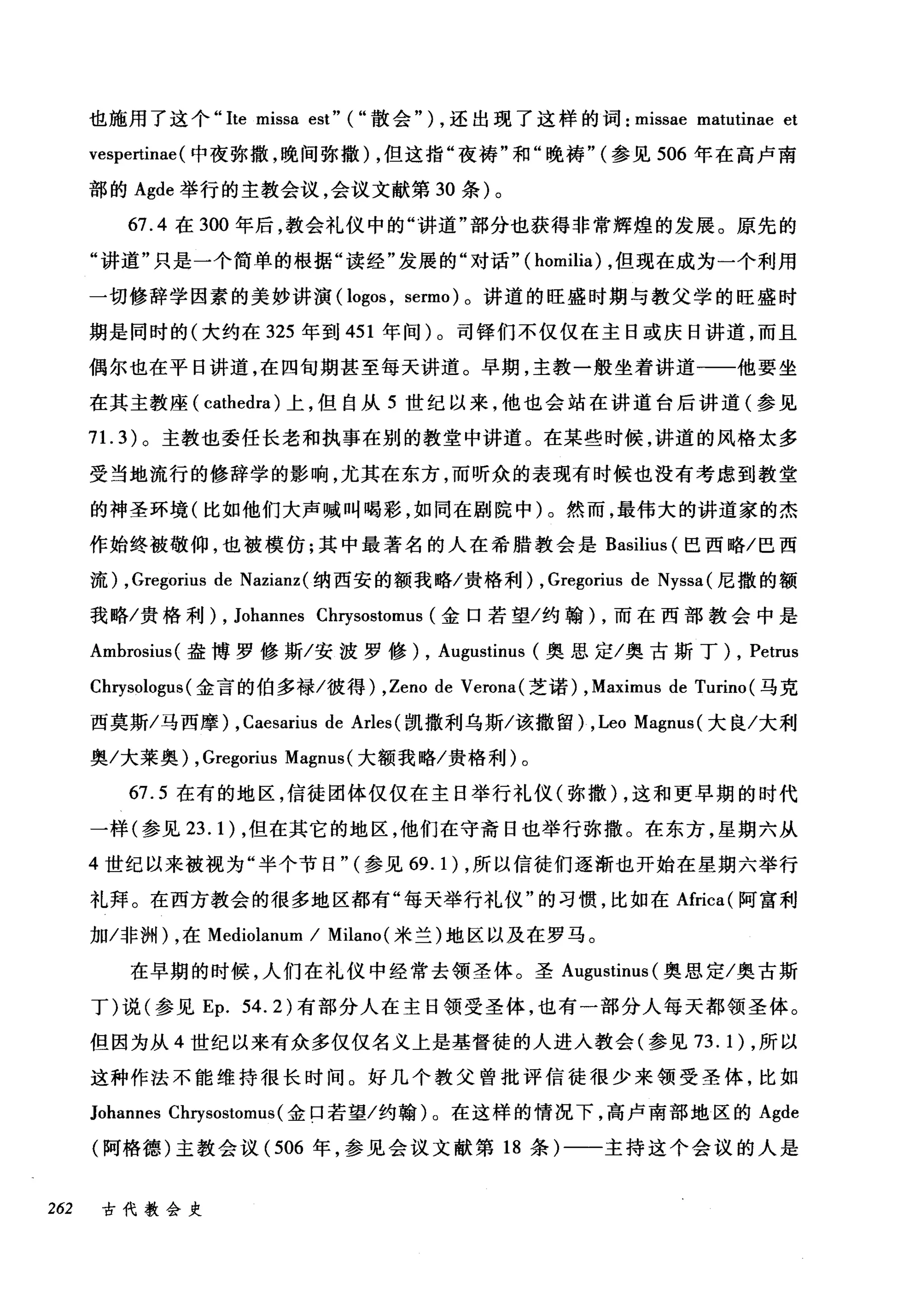 也施用了这个 "lte missa est" ( "散会" ) ，还出现了这样的词: missae matutinae et
vespertinae (中夜弥撒，晚间弥撒) ，但这指"夜祷"和"晚祷" (参见 506 年在高卢南
部的 Agde 举行的主教会议，会议文献第 30 条)。
67.4 在 300 年后，教会礼仪中的"讲道"部分也获得非常辉煌的发展。原先的
"讲道"只是一个简单的根据"读经"发展的"对话" ( homilia) ，但现在成为一个利用
一切修辞学因素的美妙讲演( logos , sermo) 。讲道的旺盛时期与教父学的旺盛时
期是同时的(大约在 325 年到 451 年间)。司锋们不仅仅在主日或庆日讲道，而且
偶尔也在平日讲道，在四旬期甚至每天讲道。早期，主教一般坐着讲道一一他要坐
在其主教座 (cathedra) 上，但自从 5 世纪以来，他也会站在讲道台后讲道(参见
71. 3) 。主教也委任长老和执事在别的教堂中讲道。在某些时候，讲道的风格太多
受当地流行的修辞学的影响，尤其在东方，而昕众的表现有时候也没有考虑到教堂
的神圣环境(比如他们大声喊叫喝彩，如同在剧院中)。然而，最伟大的讲道家的杰
作始终被敬仰，也被模仿;其中最著名的人在希腊教会是 Basilius (巴西略/巴西
流) ,Gregorius de Nazianz( 纳西安的额我略/贵格利) , Gregorius de Nyssa (尼撒的额
我略/贵格利) , Johannes Cl盯sos创归t切omus (金口若望/约翰 )λ，而在西部教会中是
Amb趾roωS1阳u山s叫(盎博罗 f修彦斯/安波罗修 )λ， Au吨1咯gu削1滔川s创甜tinu山lS (奥思定/奥古斯丁 )λ， Pet恤rus
Ch巧rys盹olog伊us叫(金言的伯多禄/彼得 )λ， Zeno d由e Verona( 芝i诺若) , Maximus d由e Tu盯rino( 马克
西莫斯/马西摩) , Caesarius de Arles (凯撒利乌斯/该撤留) ,Leo Magnus (大良/大利
奥/大莱奥) , Gregorius Magnus( 大额我略/贵格利)。
67.5 在有的地区，信徒团体仅仅在主日举行礼仪(弥撒) ，这和更早期的时代
一样(参见 23.1) ，但在其它的地区，他们在守斋日也举行弥撒。在东方，星期六从
4 世纪以来被视为"半个节日" (参见 69.1) ，所以信徒们逐渐也开始在星期六举行
礼拜。在西方教会的很多地区都有"每天举行礼仪"的习惯，比如在Africa( 阿富利
加冯问们，在 Mediolanum / Milano( 米兰)地区以及在罗马。
在早期的时候，人们在礼仪中经常去领圣体。圣 Augustinus (奥思定/奥古斯
丁)说(参见 Ep. 54.2) 有部分人在主日领受圣体，也有一部分人每天都领圣体。
但因为从 4 世纪以来有众多仅仅名义上是基督徒的人进入教会(参见 73.1) ，所以
这种作法不能维持很长时间。好几个教父曾批评信徒很少来领受圣体，比如
Johannes Chrysostomus (金口若望/约翰)。在这样的情况下，高卢南部地区的 Agde
(阿格德)主教会议( 506 年，参见会议文献第 18 条)一一主持这个会议的人是
262 古代教会史
 