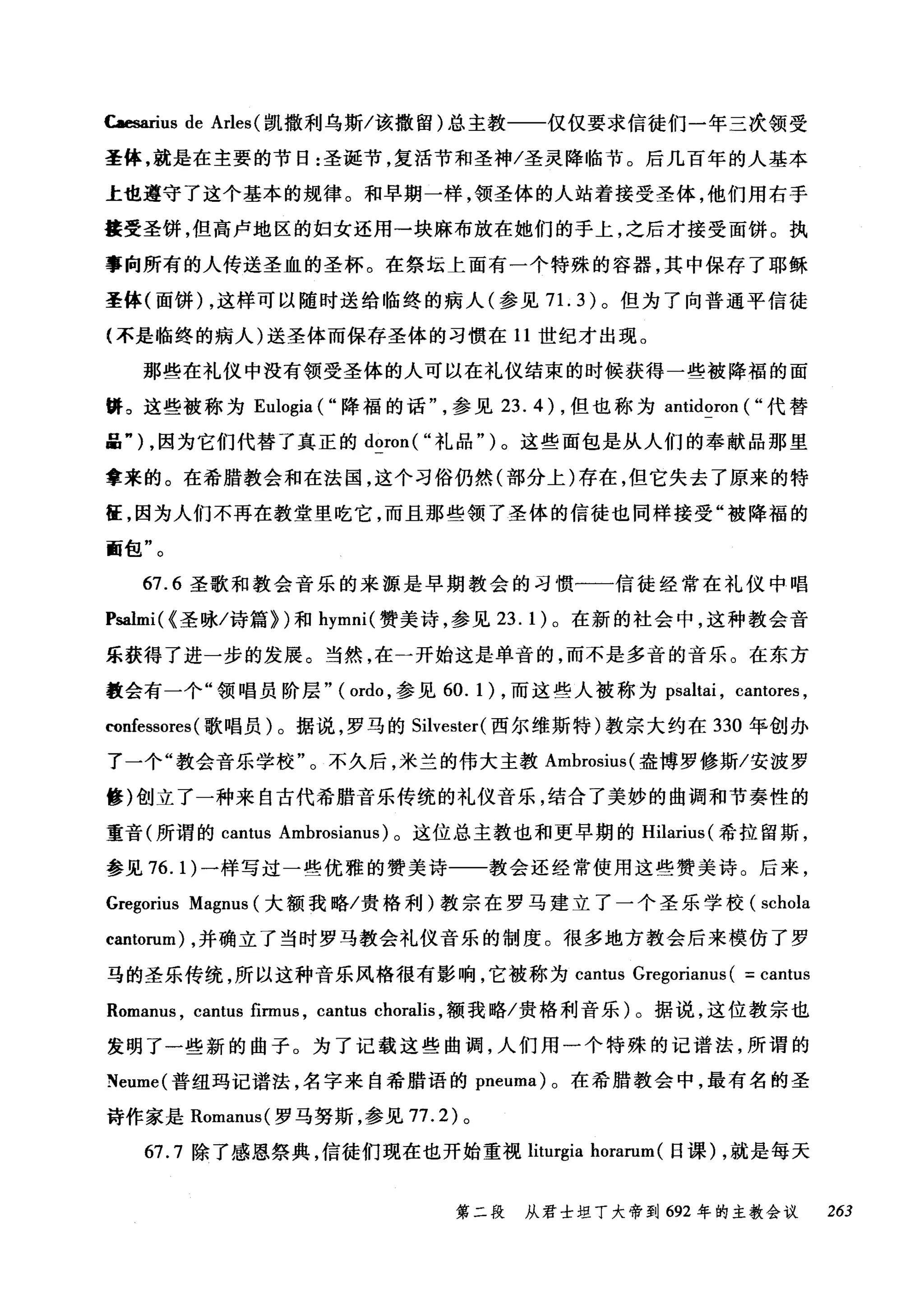 Caesarius de Arles (凯撒利乌斯/该撒留)总主教一一仅仅要求信徒们一年三次领受
圣体，就是在主要的节日:圣诞节，复活节和圣神/圣灵降临节。后几百年的人基本
上也遵守了这个基本的规律。和早期一样，领圣体的人站着接受圣体，他们用右于
接受圣饼，但高卢地区的妇女还用一块麻布放在她们的手上，之后才接受面饼。执
事向所有的人传送圣血的圣杯。在祭坛上面有一个特殊的容器，其中保存了耶稣
圣体(面饼) ，这样可以随时送给临终的病人(参见 7 1. 3) 。但为了向普通平信徒
(不是临终的病人)送圣体而保存圣体的习惯在 11 世纪才出现。
那些在礼仪中没有领受圣体的人可以在礼仪结束的时候获得一些被降福的面
畴。这些被称为 Eulogia ("降福的话参见 23.4) ，但也称为 antidoron ( "代替
品勺，因为它们代替了真正的 doron( "礼品")。这些面包是从人们的奉献品那里
拿来的。在希腊教会和在法国，这个习俗仍然(部分上)存在，但它失去了原来的特
征，因为人们不再在教堂里吃它，而且那些领了圣体的信徒也同样接受"被降福的
面包"。
67.6 圣歌和教会音乐的来源是早期教会的习惯一一信徒经常在礼仪中唱
Psalmi( {圣咏/诗篇~)和 hymni( 赞美诗，参见 23. 1) 。在新的社会中，这种教会音
乐获得了进一步的发展。当然，在一开始这是单音的，而不是多音的音乐。在东方
教会有一个"领唱员阶层" (ordo ，参见 60.1 )，而这些人被称为 psaltai ， cantores ,
confessores( 歌唱员)。据说，罗马的 Silvester( 西尔维斯特)教宗大约在 330 年创办
了一个"教会音乐学校"。不久后，米兰的伟大主教 Ambrosius( 盎博罗修斯/安波罗
修)创立了一种来自古代希腊音乐传统的礼仪音乐，结合了美妙的曲调和节奏性的
重音(所谓的 cantus Ambrosianus) 。这位总主教也和更早期的 Hilarius( 希拉留斯，
参见 76.1) 一样写过一些优雅的赞美诗一一教会还经常使用这些赞美诗。后来，
Gregorius Magnus (大额我略/贵格利)教宗在罗马建立了一个圣乐学校( schola
cantorum) ，并确立了当时罗马教会礼仪音乐的制度。很多地方教会后来模仿了罗
马的圣乐传统，所以这种音乐风格很有影响，它被称为 cantus Gregorianus ( = cantus
Romanus , cantus firmus , cantus choralis ，额我略/贵格利音乐)。据说，这位教宗也
发明了一些新的曲子。为了记载这些曲调，人们用一个特殊的记谱法，所谓的
Neume( 普纽玛记谱法，名字来自希腊语的 pneuma) 。在希腊教会中，最有名的圣
诗作家是 Romam时罗马努斯，参见 77.2) 。
67.7 除了感恩祭典，信徒们现在也开始重视 liturgia horarum (日课) ，就是每天
第二段 从君士坦丁大帝到 692 年的主教会议 263
 
