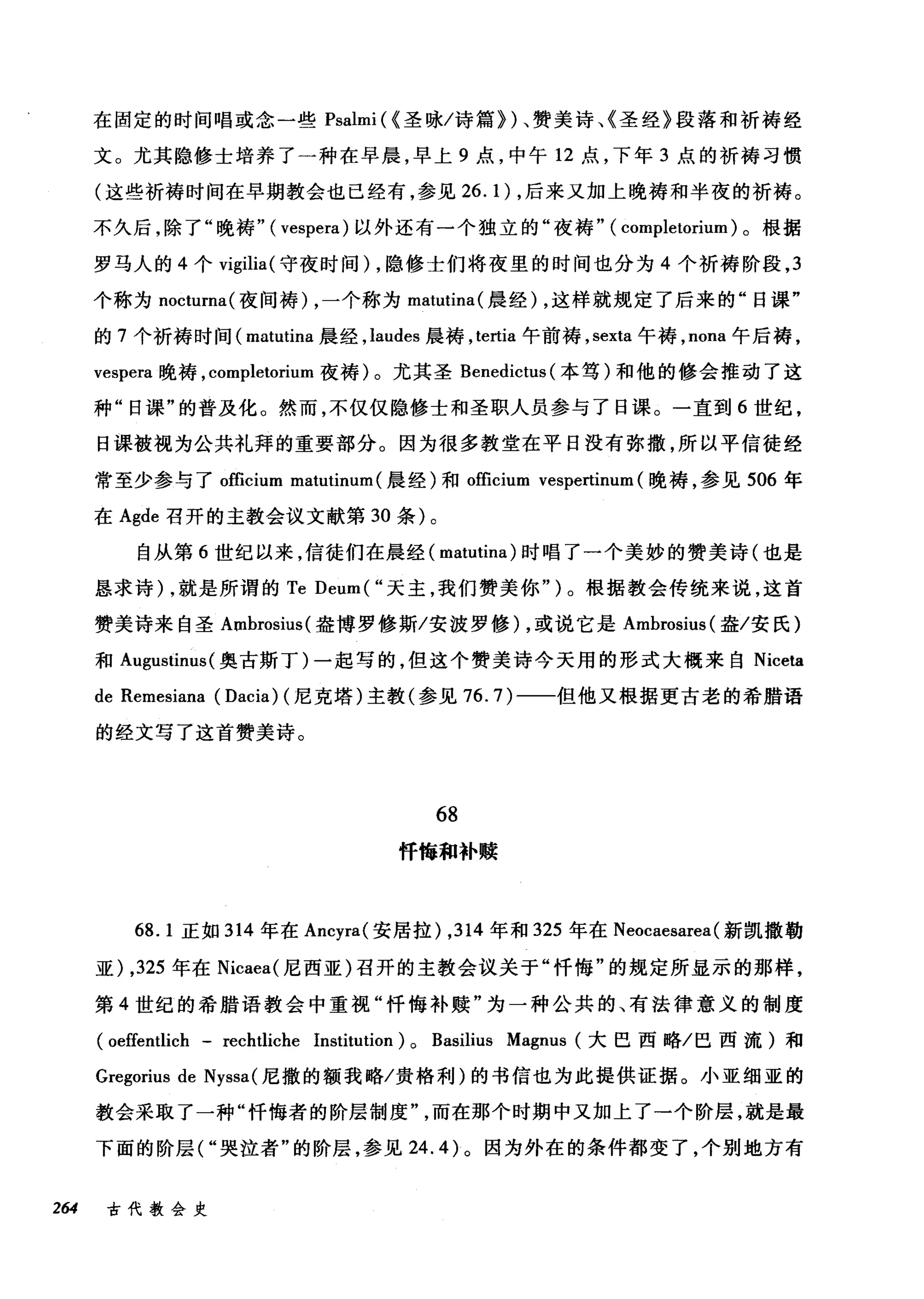在固定的时间唱或念一些 Psalmi (<圣咏/诗篇})、赞美诗、《圣经》段落和祈祷经
文。尤其隐修士培养了一种在早晨，早上 9 点，中午 12 点，下年 3 点的祈祷习惯
(这些祈祷时间在早期教会也已经有，参见 26. 1) ，后来又加上晚祷和半夜的祈祷。
不久后，除了"晚祷" ( vespera) 以外还有一个独立的"夜祷" ( COI叩letorium) 。根据
罗马人的 4 个 vigilia( 守夜时间) ，隐修士们将夜里的时间也分为 4 个祈祷阶段， 3
个称为 nocturna( 夜间祷) ，一个称为 matutina( 晨经) ，这样就规定了后来的"日课"
的 7 个祈祷时间( matutina 晨经， laudes 晨祷， te此la 午前祷， sexta 午祷， nona 午后祷，
vespera 晚祷， completorium 夜祷)。尤其圣 Benedictus (本笃)和他的修会推动了这
种"日课"的普及化。然而，不仅仅隐修士和圣职人员参与了日课。一直到 6 世纪，
日课被视为公共礼拜的重要部分。因为很多教堂在平日没有弥撒，所以平信徒经
常至少参与了。fficium matutinum (晨经)和 officium vespertinum (晚祷，参见 506 年
在 Agde 召开的主教会议文献第 30 条)。
自从第 6 世纪以来，信徒们在晨经( matutina) 时唱了一个美妙的赞美诗(也是
恳求诗) ，就是所谓的 Te Deum(" 天主，我们赞美你")。根据教会传统来说，这首
赞美诗来自圣 Ambrosius( 盎博罗修斯/安波罗修) ，或说它是 Ambrosius( 盎/安氏)
和 Augustinus (奥古斯丁)一起写的，但这个赞美诗今天用的形式大概来自 Niceta
de Remesiana (Dacia) (尼克塔)主教(参见 76.7) 一一但他又根据更古老的希腊语
的经文写了这首赞美诗。
68
怦悔和补赎
68. 1 正如 314 年在 Ancyra( 安居拉) ， 314 年和 325 年在 Neocaesarea( 新凯撒勒
亚) ， 325 年在 Nicaea( 尼西亚)召开的主教会议关于"忏悔"的规定所显示的那样，
第 4 世纪的希腊语教会中重视"忏悔补赎"为一种公共的、有法律意义的制度
(oeffentlich - rechtliche Institution) 0 Basilius Magnus (大巴西略/巴西流)和
Gregorius de Nyssa( 尼撒的额我略/贵格利)的书信也为此提供证据。小亚细亚的
教会采取了一种"忏悔者的阶层制度而在那个时期中又加上了一个阶层，就是最
下面的阶层( "哭泣者"的阶层，参见 24.4) 。因为外在的条件都变了，个别地方有
264 古代教会史
 