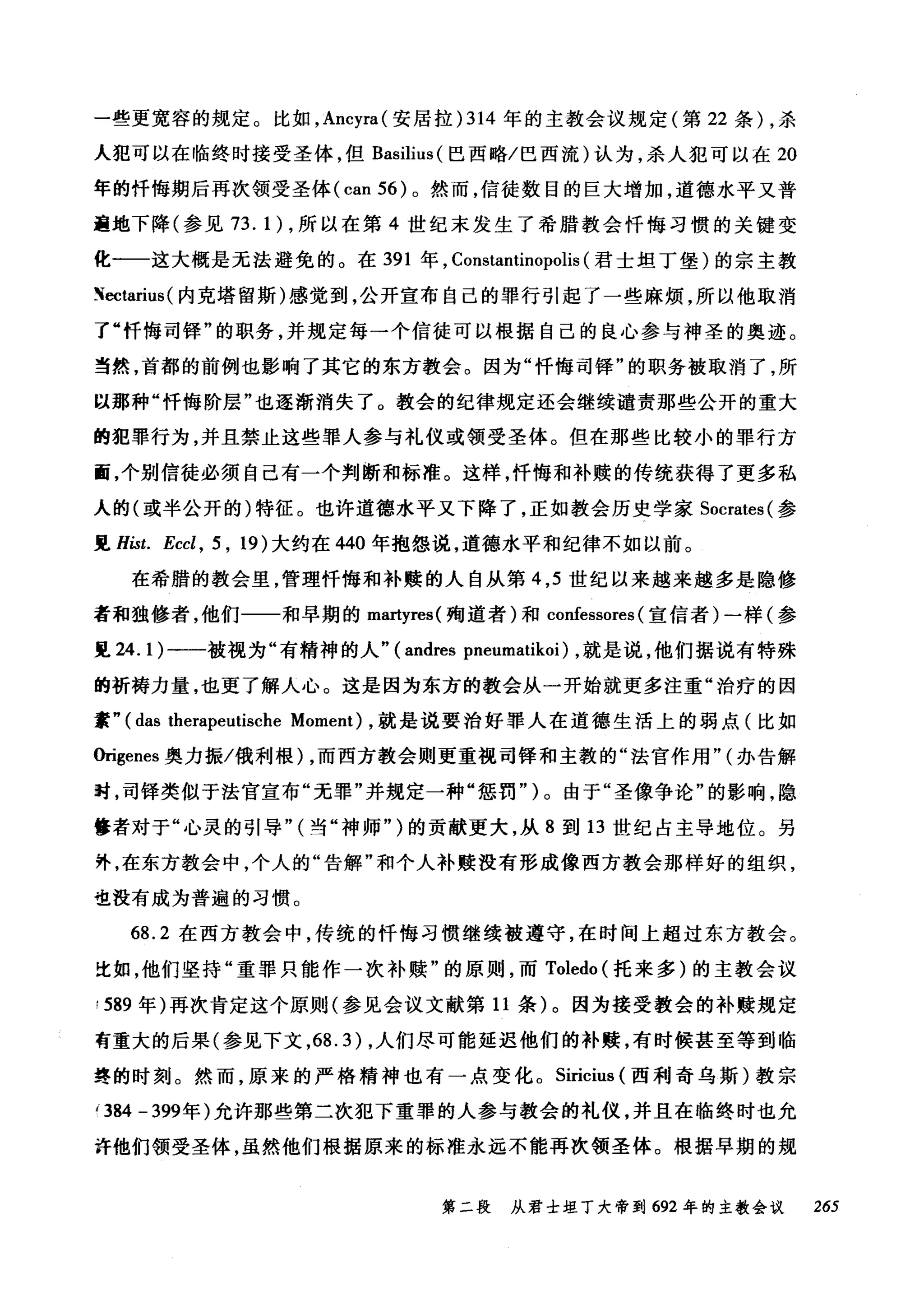 一些更宽容的规定。比如， Ancyra( 安居拉) 314 年的主教会议规定(第 22 条) ，杀
人犯可以在临终时接受圣体，但 Basilius (巴西略/巴西流)认为，杀人犯可以在 20
年的忏悔期后再次领受圣体 (can 56) 。然而，信徒数目的巨大增加，道德水平又普
遍地下降(参见 73. 1) ，所以在第 4 世纪末发生了希腊教会忏悔习惯的关键变
化一一这大概是无法避免的。在 391 年， Constantinopolis (君士坦丁堡)的宗主教
N配tarius( 内克塔留斯)感觉到，公开宣布自己的罪行引起了一些麻烦，所以他取消
了"忏悔司锋"的职务，并规定每一个信徒可以根据自己的良心参与神圣的奥迹。
当然，首都的前例也影响了其它的东方教会。因为"忏悔司锋"的职务被取消了，所
以那种"忏悔阶层"也逐渐消失了。教会的纪律规定还会继续谴责那些公开的重大
的犯罪行为，并且禁止这些罪人参与礼仪或领受圣体。但在那些比较小的罪行方
面，个别信徒必须自己有一个判断和标准。这样，忏悔和补赎的传统获得了更多私
人的(或半公开的)特征。也许道德水平又下降了，正如教会历史学家 Socrates( 参
见 Hist. Eccl , 5 , 19) 大约在 440 年抱怨说，道德水平和纪律不如以前。
在希腊的教会里，管理忏悔和补赎的人自从第 4 ， 5 世纪以来越来越多是隐修
者和独修者，他们一一和早期的 ma时res( 殉道者)和 confessores (宣信者)一样(参
见 24.1) 一一-被视为"有精神的人" (andres pneumatikoi) ，就是说，他们据说有特殊
的祈祷力量，也更了解人心。这是因为东方的教会从一开始就更多注重"治疗的因
素" (das therapeutische Moment) ，就是说要治好罪人在道德生活上的弱点(比如
Origenes 奥力振/俄利根) ，而西方教会则更重视司锋和主教的"法官作用"(办告解
时，司锋类似于法官宣布"无罪"并规定一种"惩罚")。由于"圣像争论"的影响，隐
攀者对于"心灵的引导" (当"神师" )的贡献更大，从 8 到 13 世纪占主导地位。另
外，在东方教会中，个人的"告解"和个人补赎没有形成像西方教会那样好的组织，
也没有成为普遍的习惯。
68.2 在西方教会中，传统的忏悔习惯继续被遵守，在时间上超过东方教会。
比如，他们坚持"重罪只能作一次补赎"的原则，而 Toledo (托来多)的主教会议
:589 年)再次肯定这个原则(参见会议文献第 11 条)。因为接受教会的补赎规定
有重大的后果(参见下文， 68.3) ，人们尽可能延迟他们的补赎，有时候甚至等到临
终的时刻。然而，原来的严格精神也有一点变化。 Siricius (西利奇乌斯)教宗
í384 - 399年)允许那些第二次犯下重罪的人参与教会的礼仪，并且在临终时也允
许他们领受圣体，虽然他们根据原来的标准永远不能再次领圣体。根据早期的规
第二段 从君士坦丁大帝到 692 年的主教会议 265
 