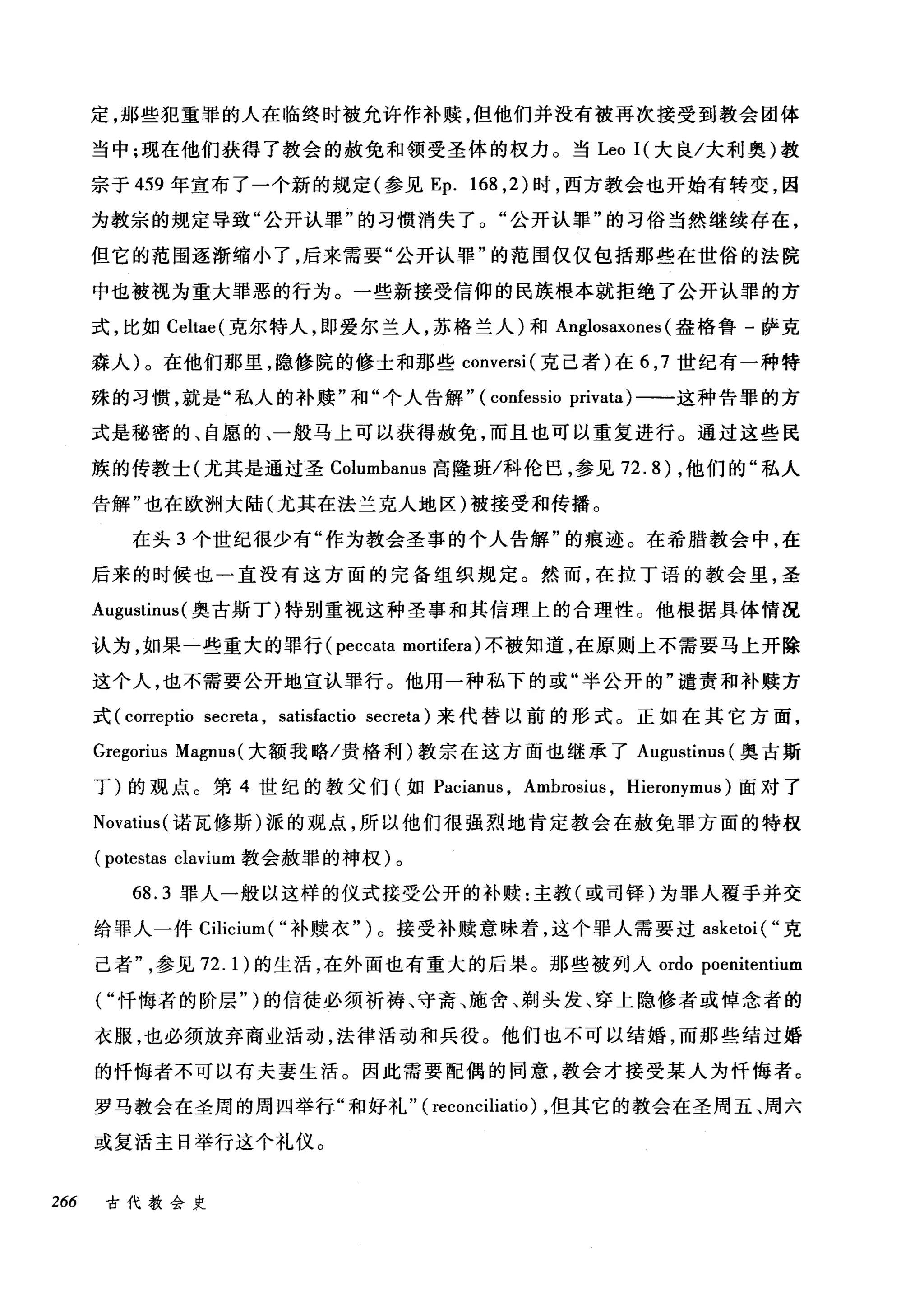 定，那些犯重罪的人在临终时被允许作补赎，但他们并没有被再次接受到教会团体
当中;现在他们获得了教会的赦免和领受圣体的权力。当 Leo I( 大良/大利奥)教
宗于 459 年宣布了一个新的规定(参见 Ep. 168 ， 2) 时，西方教会也开始有转变，因
为教宗的规定导致"公开认罪"的习惯消失了。"公开认罪"的习俗当然继续存在，
但它的范围逐渐缩小了，后来需要"公开认罪"的范围仅仅包括那些在世俗的法院
中也被视为重大罪恶的行为。一些新接受信仰的民族根本就拒绝了公开认罪的方
式，比如 Celtae( 克尔特人，即爱尔兰人，苏格兰人)和 Anglosaxones (盎格鲁-萨克
森人)。在他们那里，隐修院的修士和那些 conversi( 克己者)在 6 ， 7 世纪有一种特
殊的习惯，就是"私人的补赎"和"个人告解" (confessio privata)-一一这种告罪的方
式是秘密的、自愿的、一般马上可以获得赦免，而且也可以重复进行。通过这些民
族的传教士(尤其是通过圣 Columbanus 高隆班/科伦巴，参见 72.8) ，他们的"私人
告解"也在欧洲大陆(尤其在法兰克人地区)被接受和传播。
在头 3 个世纪很少有"作为教会圣事的个人告解"的痕迹。在希腊教会中，在
后来的时候也一直没有这方面的完备组织规定。然而，在拉丁语的教会里，圣
Augustinus( 奥古斯丁)特别重视这种圣事和其信理上的合理性。他根据具体情况
认为，如果一些重大的罪行 (peccata mortifera) 不被知道，在原则上不需要马上开除
这个人，也不需要公开地宣认罪行。他用一种私下的或"半公开的"谴责和补赎方
式 (correptio secreta , satisfactio secreta) 来代替以前的形式。正如在其它方面，
Gregorius Magnus( 大额我略/贵格利)教宗在这方面也继承了 A吨ustinus (奥古斯
丁)的观点。第 4 世纪的教父们(如 Pacianus ， Ambrosit队 Hieronymus )面对了
Novatius( 诺瓦修斯)派的观点，所以他们很强烈地肯定教会在赦免罪方面的特权
(potestas clavium 教会赦罪的神权)。
68.3 罪人一般以这样的仪式接受公开的补赎:主教(或司锋)为罪人覆手并交
给罪人一件 Cilicium( "补赎衣")。接受补赎意味着，这个罪人需要过 asketoi ( "克
己者参见 72.1) 的生活，在外面也有重大的后果。那些被列入 ordo poenitentium
("忏悔者的阶层" )的信徒必须祈祷、守斋、施舍、剃头发、穿上隐修者或悼念者的
衣服，也必须放弃商业活动，法律活动和兵役。他们也不可以结婚，而那些结过婚
的忏悔者不可以有夫妻生活。因此需要配偶的同意，教会才接受某人为忏悔者 c
罗马教会在圣周的周四举行"和好礼" ( reconciliatio) ，但其它的教会在圣周五、周六
或复活主日举行这个礼仪。
266 古代教会史
 