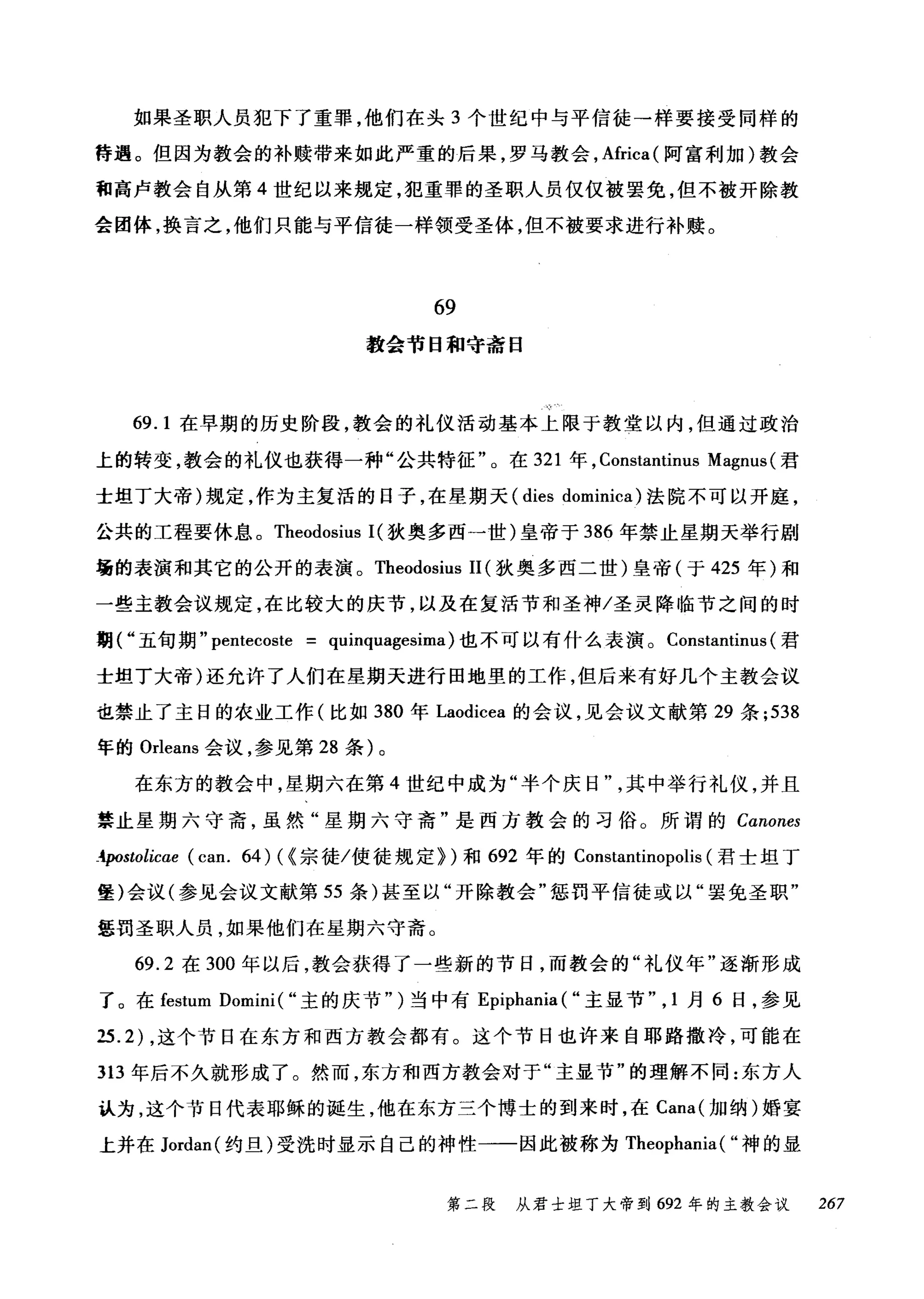 如果圣职人员犯下了重罪，他们在头 3 个世纪中与平信徒→样要接受同样的
待遇。但因为教会的补赎带来如此严重的后果，罗马教会， Africa( 阿富利加)教会
和高卢教会自从第 4 世纪以来规定，犯重罪的圣职人员仅仅被罢免，但不被开除教
会团体，换言之，他们只能与平信徒一样领受圣体，但不被要求进行补赎。
69
教会节日和守斋日
69.1 在早期的历史阶段，教会的礼仪活动基本上限于教堂以内，但通过政治
上的转变，教会的礼仪也获得一种"公共特征"。在 321 年， Constantinus Magnus (君
士坦丁大帝)规定，作为主复活的日子，在星期天 (dies dominica) 法院不可以开庭，
公共的工程要休息。 Theodosius I( 狄奥多西一世)皇帝于 386 年禁止星期天举行剧
场的表演和其它的公开的表演。 Theodosius 11 (狄奥多西二世)皇帝(于 425 年)和
一些主教会议规定，在比较大的庆节，以及在复活节和圣神/圣灵降临节之间的时
期("五旬期" per由coste = quinquagesima) 也不可以有什么表演。 Constantinus (君
士坦丁大帝)还允许了人们在星期天进行田地里的工作，但后来有好几个主教会议
也禁止了主日的农业工作(比如 380 年 Laodicea 的会议，见会议文献第 29 条 ;538
年的 Orleans 会议，参见第 28 条)。
在东方的教会中，星期六在第 4 世纪中成为"半个庆日其中举行礼仪，并且
禁止星期六守斋，虽然"星期六守斋"是西方教会的习俗。所谓的 Canones
-tpGstolicae (can. 64) ( ~宗徒/使徒规定})和 692 年的 Constantinopolis (君士坦丁
堡)会议(参见会议文献第 55 条)甚至以"开除教会"惩罚平信徒或以"罢免圣职"
惩罚圣职人员，如果他们在星期六守斋。
69.2 在 300 年以后，教会获得了一些新的节日，而教会的"礼仪年"逐渐形成
了。在 festum Domini ( "主的庆节" )当中有 Epiphania ( "主显节" ， 1 月 6 日，参见
25.2) ，这个节日在东方和西方教会都有。这个节日也许来自耶路撒冷，可能在
313 年后不久就形成了。然而，东方和西方教会对于"主显节"的理解不同:东方人
认为，这个节日代表耶稣的诞生，他在东方三个博士的到来时，在 Cana( 加纳)婚宴
上并在 Jordan( 约旦)受洗时显示自己的神性一一因此被称为 Theophania ( "神的显
第二段 从君士坦丁大帝到 692 年的主教会议 267
 