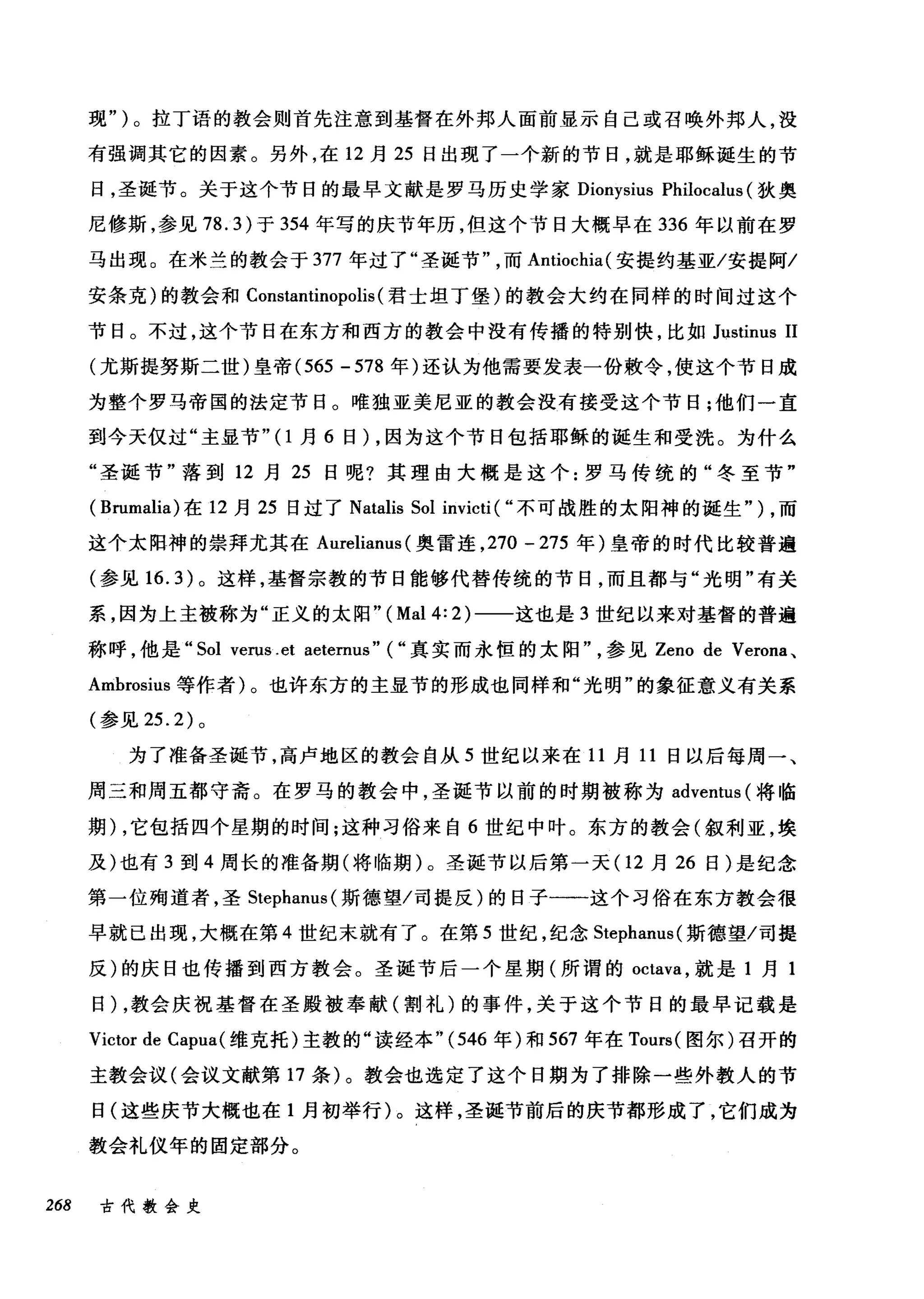 现" )。拉丁语的教会则首先注意到基督在外邦人面前显示自己或召唤外邦人，没
有强调其它的因素。另外，在 12 月 25 日出现了一个新的节日，就是耶稣诞生的节
日，圣诞节。关于这个节日的最早文献是罗马历史学家 Dionysius Philocalus (狄奥
尼修斯，参见 78.3) 于 354 年写的庆节年历，但这个节日大榻早在 336 年以前在罗
马出现。在米兰的教会于 377 年过了"圣诞节而 Antiochia( 安提约基亚/安提阿/
安条克)的教会和 Constantinopolis (君士坦丁堡)的教会大约在同样的时间过这个
节日。不过，这个节日在东方和西方的教会中没有传播的特别快，比如 Justinus 11
(尤斯提努斯二世)皇帝 (565 - 578 年)还认为他需要发表一份敷令，使这个节日成
为整个罗马帝国的法定节日。唯独亚美尼亚的教会没有接受这个节日;他们一直
到今天仅过"主显节"(1月 6 日) ，因为这个节日包括耶稣的诞生和受洗。为什么
"圣诞节"落到 12 月 25 日呢?其理由大概是这个:罗马传统的"冬至节"
( Brumalia) 在 12 月 25 日过了 Natalis Sol invicti ( ..不可战胜的太阳神的诞生" ) ，而
这个太阳神的崇拜尤其在 Aurelianus (奥雷连， 270 一 275 年)皇帝的时代比较普遍
(参见 16.3) 。这样，基督宗教的节日能够代替传统的节日，而且都与"光明"有关
系，因为上主被称为"正义的太阳" (Mal 4: 2) 一一这也是 3 世纪以来对基督的普遍
称呼，他是.. Sol verus .et aeternus" ( ..真实而永恒的太阳参见 Zeno de Verona 、
Ambrosius 等作者)。也许东方的主显节的形成也同样和"光明"的象征意义有关系
(参见 25.2) 。
为了准备圣诞节，高卢地区的教会自从 5 世纪以来在 11 月 11 日以后每周一、
周三和周五都守斋。在罗马的教会中，圣诞节以前的时期被称为 adventus (将临
期) ，它包括四个星期的时间;这种习俗来自 6 世纪中叶。东方的教会(叙利亚，埃
及)也有 3 到 4 周长的准备期(将临期)。圣诞节以后第一天(1 2 月 26 日)是纪念
第一位殉道者，圣 Stephanus( 斯德望/司提反)的日子一一-这个习俗在东方教会很
早就已出现，大概在第 4 世纪末就有了。在第 5 世纪，纪念 Stephanus( 斯德望/司提
反)的庆日也传播到西方教会。圣诞节后一个星期(所谓的 octava ，就是 1 月 1
日) ，教会庆祝基督在圣殿被奉献(割礼)的事件，关于这个节日的最早记载是
Victor de Capua( 维克托)主教的"读经本 "(546 年)和 567 年在 Tours( 图尔)召开的
主教会议(会议文献第 17 条)。教会也选定了这个日期为了排除一些外教人的节
日(这些庆节大概也在 1 月初举行)。这样，圣诞节前后的庆节都形成了，它们成为
教会礼仪年的固定部分。
268 古代教会史
 