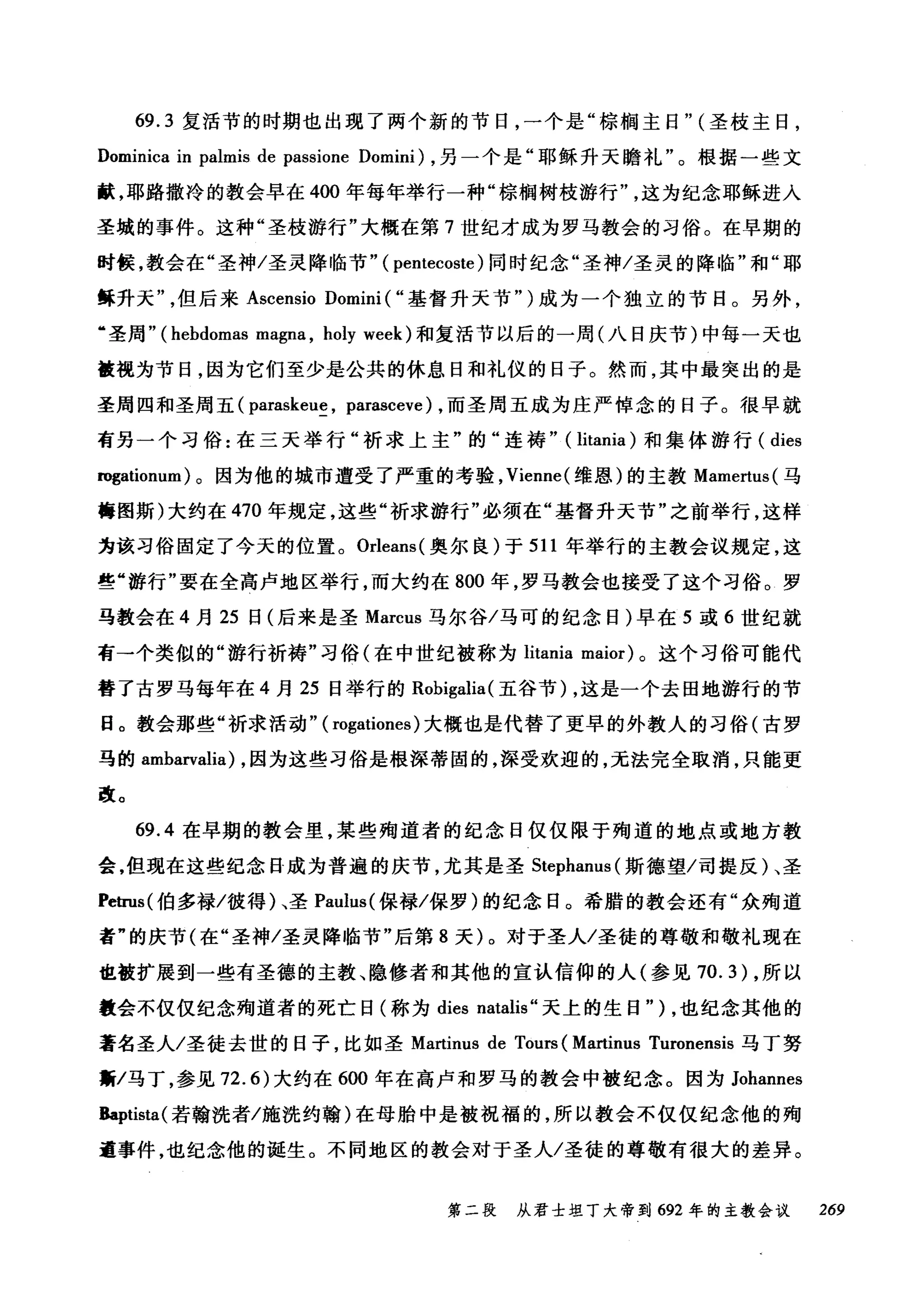 69.3 复活节的时期也出现了两个新的节日，一个是"棕榈主日" (圣枝主日，
Dominica in palrr山 de passione Domini) ，另一个是"耶稣升天瞻礼"。根据一些文
献，耶路撒冷的教会早在 400 年每年举行一种"棕榈树枝游行这为纪念耶稣进入
圣域的事件。这种"圣枝游行"大概在第 7 世纪才成为罗马教会的习俗。在早期的
时候，教会在"圣神/圣灵降临节" ( pentecoste )同时纪念"圣神/圣灵的降临"和"耶
稣升天但后来 Ascensio Domini ( "基督升天节" )成为一个独立的节日。另外，
"圣周" (hebdomas magna , holy week) 和复活节以后的一周(八日庆节)中每一天也
被视为节日，因为它们至少是公共的休息日和礼仪的日子。然而，其中最突出的是
圣周四和圣周五( paraskeue , parasceve) ，而圣周五成为庄严悼念的日子。很早就
有另一个习俗:在三天举行"析求上主"的"连祷" ( litania) 和集体游行( dies
rogationum) 。因为他的城市遭受了严重的考验， Vienne( 维恩)的主教 Mamertus( 马
梅图斯)大约在 470 年规定，这些"祈求游行"必须在"基督升天节"之前举行，这样
为该习俗固定了今天的位置。 Orleans( 奥尔良)于 511 年举行的主教会议规定，这
些"游行"要在全高卢地区举行，而大约在 800 年，罗马教会也接受了这个习俗。罗
马教会在 4 月 25 日(后来是圣 Marcus 马尔谷/马可的纪念日)早在 5 或 6 世纪就
有→个类似的"游行祈祷"习俗(在中世纪被称为 litania maior) 。这个习俗可能代
替了古罗马每年在 4 月 25 日举行的 Robigalia( 五谷节) ，这是一个去田地游行的节
日。教会那些"祈求活动" ( rogationes) 大概也是代替了更早的外教人的习俗(古罗
马的 ambarvalia) ，因为这些习俗是根深蒂固的，深受欢迎的，无法完全取消，只能更
改。
69.4 在早期的教会里，某些殉道者的纪念日仅仅限于殉道的地点或地方教
会，但现在这些纪念日成为普遍的庆节，尤其是圣 Stephanus (斯德望/司提反)、圣
Petrus( 伯多禄/彼得)、圣 Paulus( 保禄/保罗)的纪念日。希腊的教会还有"众殉道
者"的庆节(在"圣神/圣灵降临节"后第 8 天)。对于圣人/圣徒的尊敬和敬礼现在
也被扩展到一些有圣德的主教、隐修者和其他的宣认信仰的人(参见 70.3) ，所以
数会不仅仅纪念殉道者的死亡日(称为 dies natalis" 天上的生日" ) ，也纪念其他的
著名圣人/圣徒去世的日子，比如圣 Martinus de Tours (Martinus Turonensis 马丁努
黯/马丁，参见 72.6) 大约在 600 年在高卢和罗马的教会中被纪念。因为 Johannes
Baptista( 若翰洗者/施洗约翰)在母胎中是被祝福的，所以教会不仅仅纪念他的殉
道事件，也纪念他的诞生。不同地区的教会对于圣人/圣徒的尊敬有很大的差异。
第二段 从君士坦丁大帝到 692 年的主教会议 269
 