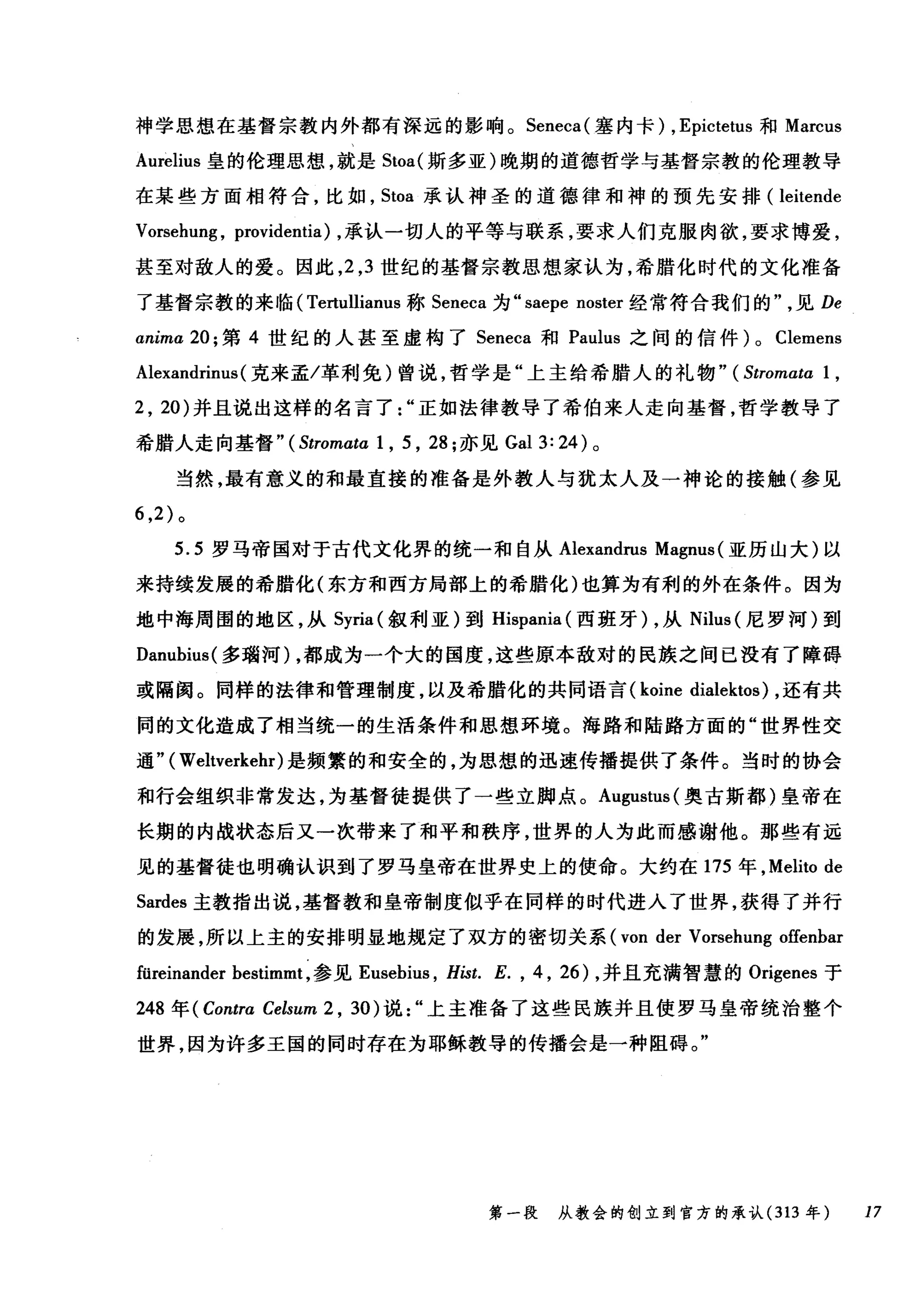 神学思想在基督宗教内外都有深远的影响。 Seneca( 塞内卡) ， Epictetus 和 Marcus
Aurelius 皇的伦理思想，就是 Stoa( 斯多亚)晚期的道德哲学与基督宗教的伦理教导
在某些方面相符合，比如， Stoa 承认神圣的道德律和神的预先安排( leitende
Vorsehung , providentia) ，承认一切人的平等与联系，要求人们克服肉欲，要求博爱，
甚至对敌人的爱。因此， 2 ， 3 世纪的基督宗教思想家认为，希腊化时代的文化准备
了基督宗教的来临( Tertullianus 称 Seneca 为 "saepe noster 经常符合我们的见 De
αnima 20; 第 4 世纪的人甚至虚构了 Seneca 和 Paulus 之间的信件) 0 Clemens
Alexandrinus (克来孟/革利免)曾说，哲学是"上主给希腊人的礼物" (Stromata 1,
2 , 20) 并且说出这样的名言了正如法律教导了希伯来人走向基督，哲学教导了
希腊人走向基督" (Stromata 1 , 5 , 28; 亦见 Gal 3: 24) 。
当然，最有意义的和最直接的准备是外教人与犹太人及一神论的接触(参见
6 ， 2) 。
5.5 罗马帝国对于古代文化界的统一和自从 Alexandrus Magnus (亚历山大)以
来持续发展的希腊化(东方和西方局部上的希腊化)也算为有利的外在条件。因为
地中海周围的地区，从 Syria( 叙利亚)到 Hispania (西班牙) ，从 Nilus (尼罗河)到
Danubius( 多瑞河) ，都成为一个大的国度，这些原本敌对的民族之间已没有了障碍
或隔阂。同样的法律和管理制度，以及希腊化的共同语言 (koine dialektos) ，还有共
同的文化造成了相当统一的生活条件和思想环境。海路和陆路方面的"世界性交
通" ( Weltverkehr)是频繁的和安全的，为思想的迅速传播提供了条件。当时的协会
和行会组织非常发达，为基督徒提供了一些立脚点。 Augustus( 奥古斯都)皇帝在
长期的内战状态后又一次带来了和平和秩序，世界的人为此而感谢他。那些有远
见的基督徒也明确认识到了罗马皇帝在世界史上的使命。大约在 175 年， Melito de
Sardes 主教指出说，基督教和皇帝制度似乎在同样的时代进入了世界，获得了并行
的发展，所以上主的安排明显地规定了双方的密切关系 (von der Vorsehung offenbar
füreinander bestimmt ，参见 Eusebius ， Hist. E. , 4 , 26) ，并且充满智慧的 Origenes 于
248 年 (Contra Celsum 2 , 30) 说上主准备了这些民族并且使罗马皇帝统治整个
世界，因为许多王国的同时存在为耶稣教导的传播会是一种阻碍。"
第一段 从教会的创立到官方的承认 (313 年 17
 