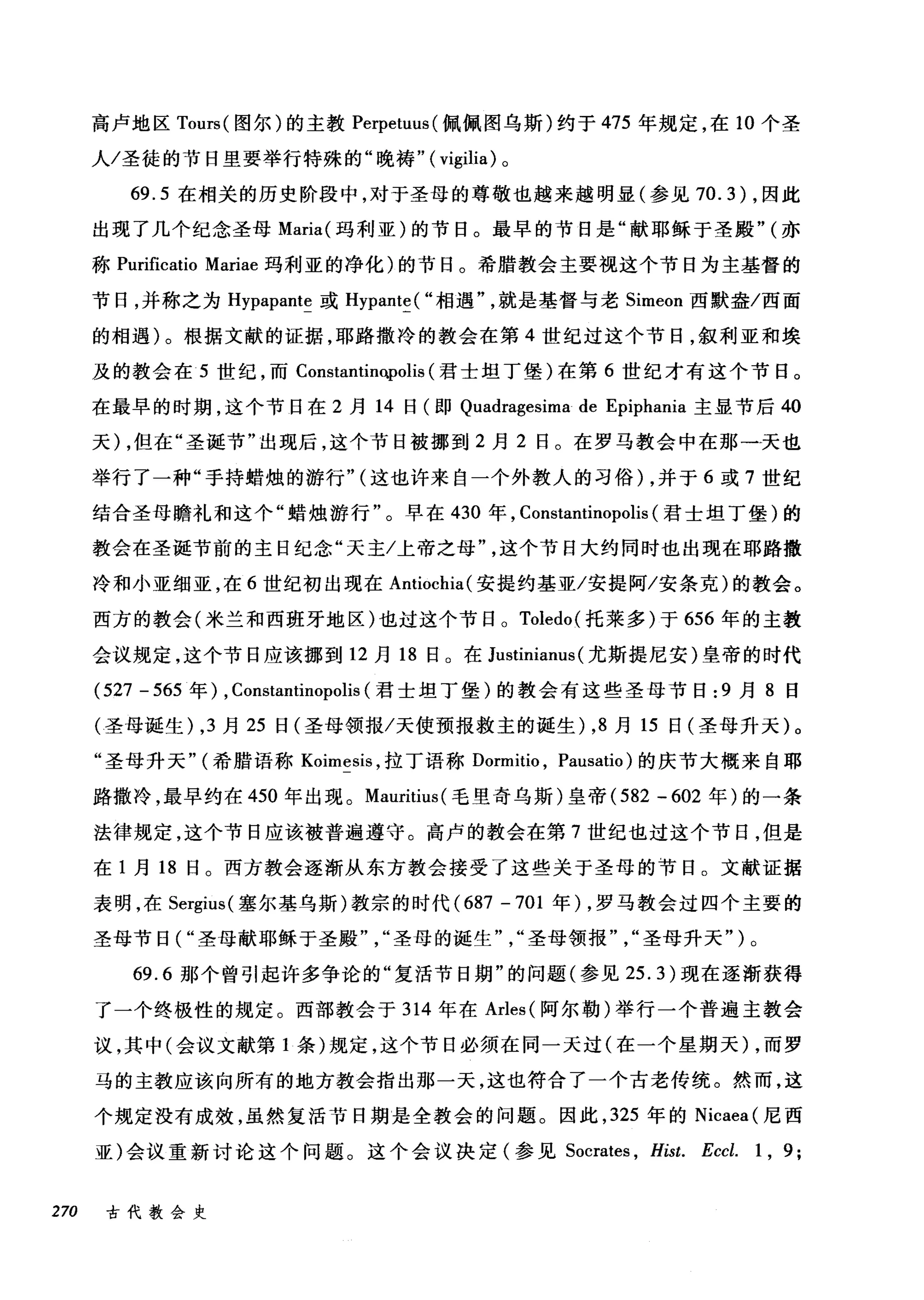 高卢地区 Tours( 图尔)的主教 Perpetuus( 佩佩图乌斯)约于 475 年规定，在 10 个圣
人/圣徒的节日里要举行特殊的"晚祷" ( vigilia) 。
69.5 在相关的历史阶段中，对于圣母的尊敬也越来越明显(参见 70.3) ，因此
出现了几个纪念圣母 Maria( 玛利亚)的节日。最早的节日是"献耶稣于圣殿" (亦
称 Purificatio Mariae 玛利亚的净化)的节日。希腊教会主要视这个节日为主基督的
节日，并称之为 Hypapante 或 Hypante( "相遇就是基督与老 Simeon 西默盎/西面
的相遇)。根据文献的证据，耶路撒冷的教会在第 4 世纪过这个节日，叙利亚和埃
及的教会在 5 世纪，而 Constantino.polis (君士坦丁堡)在第 6 世纪才有这个节日。
在最早的时期，这个节日在 2 月 14 日(即 Quadragesima de Epiphania 主显节后 40
天) ，但在"圣诞节"出现后，这个节日被挪到 2 月 2 日。在罗马教会中在那一天也
举行了一种"手持蜡烛的游行" (这也许来自一个外教人的习俗) ，并于 6 或 7 世纪
结合圣母瞻礼和这个"蜡烛游行"。早在 430 年， Constantinopolis (君士坦丁堡)的
教会在圣诞节前的主日纪念"天主/上帝之母这个节日大约同时也出现在耶路撒
冷和小亚细亚，在 6 世纪初出现在 Antiochia( 安提约基亚/安提阿/安条克)的教会。
西方的教会(米兰和西班牙地区)也过这个节日。 Toledo( 托莱多)于 656 年的主教
会议规定，这个节日应该挪到 12 月 18 日。在 Justinianus (尤斯提尼安)皇帝的时代
(527 - 565 年) , Constantinopolis (君士坦丁堡)的教会有这些圣母节日 :9 月 8 日
(圣母诞生) ， 3 月 25 日(圣母领报/天使预报救主的诞生) ， 8 月 15 日(圣母升天)。
"圣母升天" (希腊语称 Koimesis ，拉丁语称 Dormitio ， Pausatio) 的庆节大概来自耶
路撒冷，最早约在 450 年出现。 Mauritius( 毛里奇乌斯)皇帝 (582 甲 602 年)的一条
法律规定，这个节日应该被普遍遵守。高卢的教会在第 7 世纪也过这个节日，但是
在 1 月 18 日。西方教会逐渐从东方教会接受了这些关于圣母的节日。文献证据
表明，在 Sergius( 塞尔基乌斯)教宗的时代 (687 -701 年) ，罗马教会过四个主要的
圣母节日( "圣母献耶稣于圣殿圣母的诞生圣母领报圣母升天")。
69.6 那个曾引起许多争论的"复活节日期"的问题(参见 25.3) 现在逐渐获得
了一个终极性的规定。西部教会于 314 年在 Arles( 阿尔勒)举行一个普遍主教会
议，其中(会议文献第 1 条)规定，这个节日必须在同一天过(在一个星期天) ，而罗
马的主教应该向所有的地方教会指出那一天，这也符合了一个古老传统。然而，这
个规定没有成效，虽然复活节日期是全教会的问题。因此， 325 年的 Nicaea (尼西
亚)会议重新讨论这个问题。这个会议决定(参见 Socrates ， Hist. Eccl. 1 , 9;
270 古代教会史
 