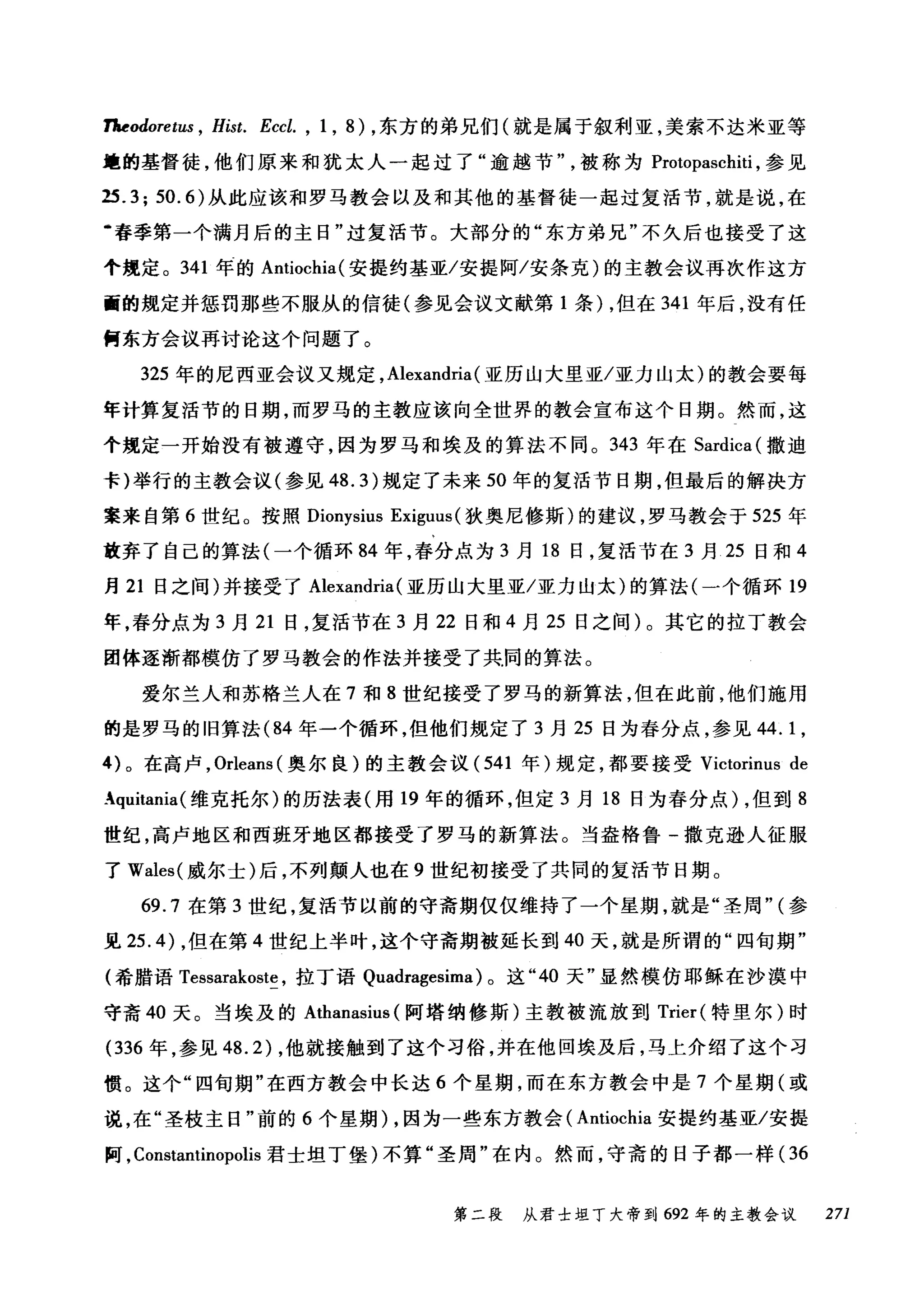 7Jaeodoret山 ， Hist. Eccl. , 1 , 8) ，东方的弟兄们(就是属于叙利亚，美索不达米亚等
篷的基督徒，他们原来和犹太人一起过了"逾越节被称为 Protopaschiti ，参见
25.3; 50.6) 从此应该和罗马教会以及和其他的基督徒一起过复活节，就是说，在
幽春季第一个满月后的主日"过复活节。大部分的"东方弟兄"不久后也接受了这
个规定。 341 年的 Antiochia( 安提约基亚/安提阿/安条克)的主教会议再次作这方
面的规定并惩罚那些不服从的信徒(参见会议文献第 1 条) ，但在 341 年后，没有任
何东方会议再讨论这个问题了。
325 年的尼西亚会议又规定， Alexandria (亚历山大里亚/亚力山太)的教会要每
年计算复活节的日期，而罗马的主教应该向全世界的教会宣布这个日期。然而，这
个规定一开始没有被遵守，因为罗马和埃及的算法不同。 343 年在 Sardica( 撒迪
卡)举行的主教会议(参见 48.3) 规定了未来 50 年的复活节日期，但最后的解决方
案来自第 6 世纪。按照 Dionysius Exiguus (狄奥尼修斯)的建议，罗马教会于 525 年
放弃了自己的算法(一个循环 84 年，春分点为 3 月 18 日，复活节在 3 月 25 日和 4
月 21 日之间)并接受了 Alexandria (亚历山大里亚/亚力山太)的算法(一个循环 19
年，春分点为 3 月 21 日，复活节在 3 月 22 日和 4 月 25 日之间)。其它的拉丁教会
团体逐渐都模仿了罗马教会的作法并接受了共.同的算法。
爱尔兰人和苏格兰人在 7 和 8 世纪接受了罗马的新算法，但在此前，他们施用
的是罗马的旧算法 (84 年一个循环，但他们规定了 3 月 25 日为春分点，参见 44.1 ，
的。在高卢， Orleans (奥尔良)的主教会议 (541 年)规定，都要接受 Victorinus de
Aquitania( 维克托尔)的历法表(用 19 年的循环，但定 3 月 18 日为春分点) ，但到 8
世纪，高卢地区和西班牙地区都接受了罗马的新算法。当盎格鲁-撒克逊人征服
了 Wales( 威尔士)后，不列颠人也在 9 世纪初接受了共同的复活节目期。
69.7 在第 3 世纪，复活节以前的守斋期仅仅维持了一个星期，就是"圣周" (参
见 25.4) ，但在第 4 世纪上半叶，这个守斋期被延长到 40 天，就是所谓的"四旬期"
(希腊语 Tessarakoste ，拉丁语 Quadragesima) 。这 "40 天"显然模仿耶稣在沙漠中
守斋 40 天。当埃及的 Athanasius (阿塔纳修斯)主教被流放到 Trier( 特里尔)时
(336 年，参见 48.2) ，他就接触到了这个习俗，并在他回埃及后，马上介绍了这个习
惯。这个"四旬期"在西方教会中长达 6 个星期，而在东方教会中是 7 个星期(或
说，在"圣枝主日"前的 6 个星期)，因为一些东方教会( Antiochia 安提约基亚/安提
阿， Constantinopolis 君士坦丁堡)不算"圣周"在内。然而，守斋的日子都一样( 36
第二段 从君士坦丁大帝到 692 年的主教会议 271
 