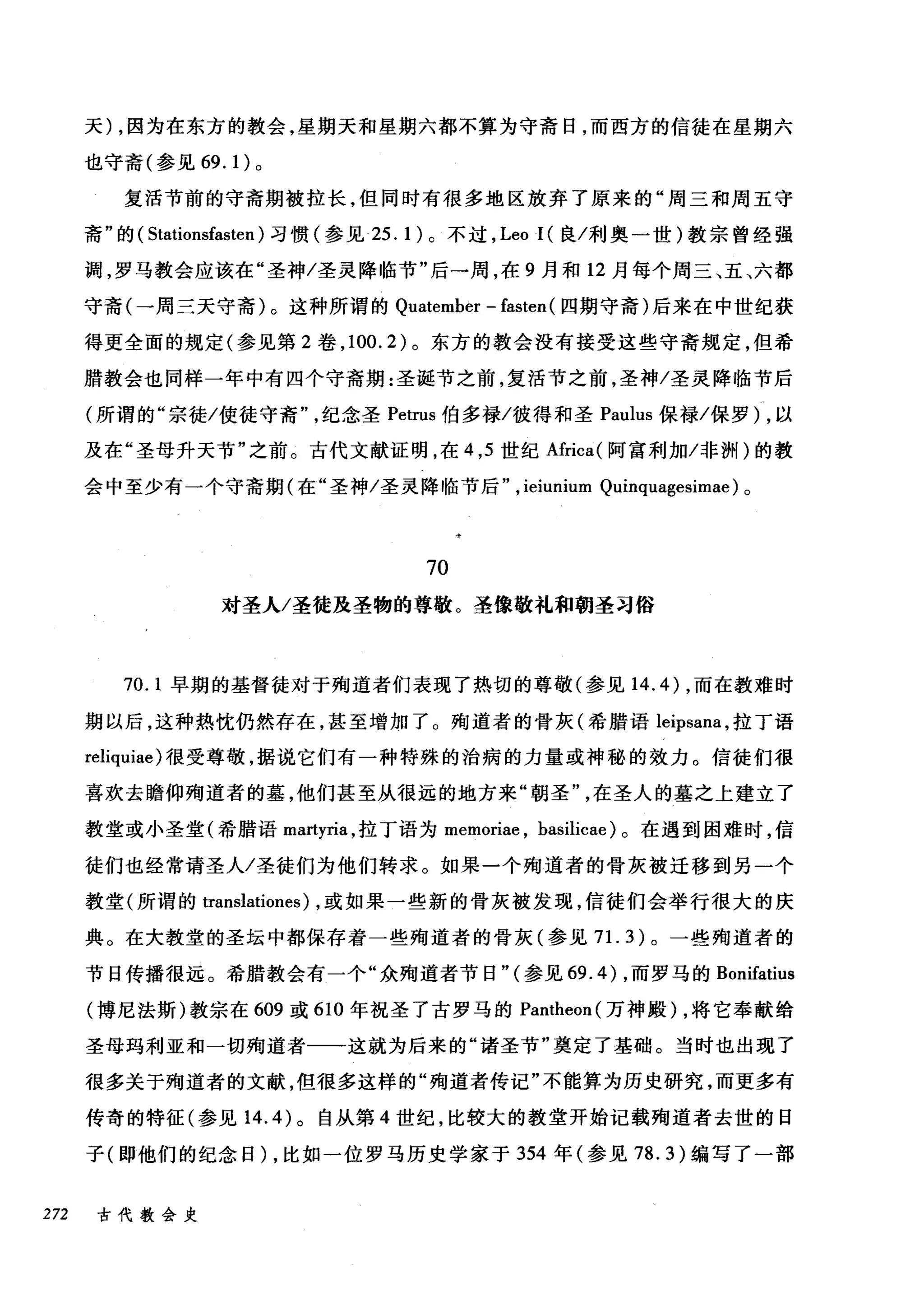 天) ，因为在东方的教会，星期天和星期六都不算为守斋日，而西方的信徒在星期六
也守斋(参见 69.1) 。
复活节前的守斋期被拉长，但同时有很多地区放弃了原来的"周三和周五守
斋"的( Stationsfasten )习惯(参见 25.1) 。不过， Leo I( 良/利奥一世)教宗曾经强
调，罗马教会应该在"圣神/圣灵降临节"后一周，在 9 月和 12 月每个周三、五、六都
守斋(一周三天守斋)。这种所谓的 Quatember - fasten (四期守斋)后来在中世纪获
得更全面的规定(参见第 2 卷， 100.2) 。东方的教会没有接受这些守斋规定，但希
腊教会也同样一年中有四个守斋期:圣诞节之前，复活节之前，圣神/圣灵降临节后
(所谓的"宗徒/使徒守斋纪念圣 Petrus 伯多禄/彼得和圣 Paulus 保禄/保罗) ，以
及在"圣母升天节"之前。古代文献证明，在 4 ， 5 世纪Africa( 阿富利加/~nJH )的教
会中至少有一个守斋期(在"圣神/圣灵降临节后" , ieiunium Quinquagesimae) 。
70
对圣人/圣徒茂圣物的尊敬。圣像敬礼和朝圣习俗
70. 1 早期的基督徒对于殉道者们表现了热切的尊敬(参见 14.4) ，而在教难时
期以后，这种热忱仍然存在，甚至增加了。殉道者的骨灰(希腊语 leipsana ，拉丁语
reliquiae) 很受尊敬，据说它们有一种特殊的治病的力量或神秘的效力。信徒们很
喜欢去瞻仰殉道者的基，他们甚至从很远的地方来"朝圣在圣人的墓之上建立了
教堂或小圣堂(希腊语 martyria ，拉丁语为 memoriae ， basilicae) 。在遇到困难时，信
徒们也经常请圣人/圣徒们为他们转求。如果一个殉道者的骨灰被迁移到另一个
教堂(所谓的 translationes) ，或如果一些新的骨灰被发现，信徒们会举行很大的庆
典。在大教堂的圣坛中都保存着一些殉道者的骨灰(参见 7 1. 3) 。一些殉道者的
节日传播很远。希腊教会有一个"众殉道者节日"(参见 69.4) ，而罗马的 Bonifatius
(博尼法斯)教宗在 609 或 610 年祝圣了古罗马的 Pantheon( 万神殿) ，将它奉献给
圣母玛利亚和一切殉道者一一这就为后来的"诸圣节"奠定了基础。当时也出现了
很多关于殉道者的文献，但很多这样的"殉道者传记"不能算为历史研究，而更多有
传奇的特征(参见 14.4) 。自从第 4 世纪，比较大的教堂开始记载殉道者去世的日
子(即他们的纪念日) ，比如一位罗马历史学家于 354 年(参见 78.3) 编写了一部
272 古代教会史
 