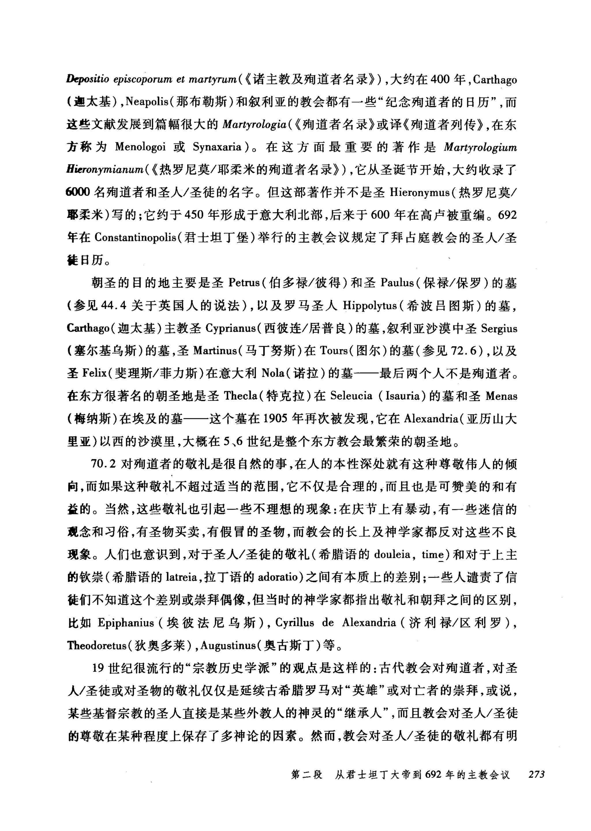 Depositio episcoporum et martyrum ( <诸主教及殉道者名录}) ，大约在 400 年， Carthago
(迦太基) ， Neapolis( 那布勒斯)和叙利亚的教会都有一些"纪念殉道者的日历而
这些文献发展到篇幅很大的 Martyrologia( < 殉道者名录》或译《殉道者列传} ，在东
方称为 Menologoi 或 Synaxaria) 。在这方面最重要的著作是 Martyrologium
Hieronymianum ( <热罗尼莫/耶柔米的殉道者名录}) ，它从圣诞节开始，大约收录了
"削名殉道者和圣人/圣徒的名字。但这部著作并不是圣 Hieronymus (热罗尼莫/
耶柔米)写的;它约于 450 年形成于意大利北部，后来于 600 年在高卢被重编。 692
年在 Constantinopolis (君士坦丁堡)举行的主教会议规定了拜占庭教会的圣人/圣
徒日历。
朝圣的目的地主要是圣 Petrus( 伯多禄/彼得)和圣 Paulus( 保禄/保罗)的基
(参见 44.4 关于英国人的说法) ，以及罗马圣人 Hippolytus (希波吕图斯)的墓，
Carthago( 迦太基)主教圣 Cyprianus( 西彼连/居普良)的基，叙利亚沙漠中圣 Sergius
(塞尔基乌斯)的墓，圣 Martinus( 马丁努斯)在 Tours( 图尔)的墓(参见 72.6) ，以及
圣 Felix( 斐理斯/菲力斯)在意大利 Nola( 诺拉)的墓一一最后两个人不是殉道者。
在东方很著名的朝圣地是圣 Thecla( 特克拉)在 Seleucia (Isauria) 的墓和圣 Menas
(梅纳斯)在埃及的基一一这个墓在 1905 年再次被发现，它在 Alexandria (亚历山大
里亚)以西的沙漠里，大概在 5 ，6 世纪是整个东方教会最繁荣的朝圣地。
70.2 对殉道者的敬礼是很自然的事，在人的本性深处就有这种尊敬伟人的倾
向，而如果这种敬礼不超过适当的范围，它不仅是合理的，而且也是可赞美的和有
益的。当然，这些敬礼也引起一些不理想的现象:在庆节上有暴动，有一些迷信的
观念和习俗，有圣物买卖，有假冒的圣物，而教会的长上及神学家都反对这些不良
现象。人们也意识到，对于圣人/圣徒的敬礼(希腊语的 douleia ， time) 和对于上主
的钦崇(希腊语的 latreia ，拉丁语的 adoratio) 之间有本质上的差别;一些人谴责了信
徒们不知道这个差别或崇拜偶像，但当时的神学家都指出敬礼和朝拜之间的区别，
比如 Epiphanius (埃彼法尼乌斯) , Cyrillus de Alexandria (济利禄/区利罗)，
Theodoretus (狄奥多莱) ， Augustinus( 奥古斯丁)等。
19 世纪很流行的"宗教历史学派"的观点是这样的:古代教会对殉道者，对圣
人/圣徒或对圣物的敬礼仅仅是延续古希腊罗马对"英雄"或对亡者的崇拜，或说，
某些基督宗教的圣人直接是某些外教人的神灵的"继承人而且教会对圣人/圣徒
的尊敬在某种程度上保存了多神论的因素。然而，教会对圣人/圣徒的敬礼都有明
第二段 从君士坦丁大帝到 692 年的主教会议 273
 