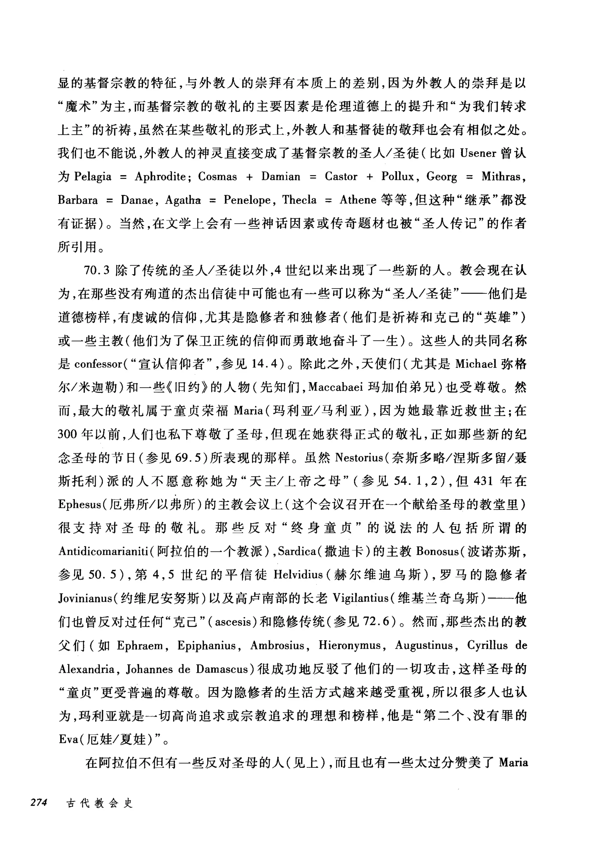显的基督宗教的特征，与外教人的崇拜有本质上的差别，因为外教人的崇拜是以
"魔术"为主，而基督宗教的敬礼的主要因素是伦理道德上的提升和"为我们转求
上主"的祈祷，虽然在某些敬礼的形式上，外教人和基督徒的敬拜也会有相似之处。
我们也不能说，外教人的神灵直接变成了基督宗教的圣人/圣徒(比如 Usener 曾认
为 Pelagia = Aphrodite; Cosmas + Damian Castor + Pollux , Georg = Mithras ,
Barbara = Danae , Agatha = Penelope , Thecla = Athene 等等，但这种"继承"都没
有证据)。当然，在文学上会有一些神话因素或传奇题材也被"圣人传记"的作者
所引用。
70.3 除了传统的圣人/圣徒以外， 4 世纪以来出现了一些新的人。教会现在认
为，在那些没有殉道的杰出信徒中可能也有一些可以称为"圣人/圣徒"一一他们是
道德榜样，有虔诚的信仰，尤其是隐修者和独修者(他们是祈祷和克己的"英雄")
或一些主教(他们为了保卫正统的信仰而勇敢地奋斗了一生)。这些人的共同名称
是 confessor( "宣认信仰者参见 14.4) 0 除此之外，天使们(尤其是 Michael 弥格
尔/米迦勒)和一些《旧约》的人物(先知们， Maccabaei 玛加伯弟兄)也受尊敬。然
而，最大的敬礼属于童贞荣福 Maria (玛利亚/马利亚)，因为她最靠近救世主;在
300 年以前，人们也私下尊敬了圣母，但现在她获得正式的敬礼，正如那些新的纪
念圣母的节日(参见 69.5) 所表现的那样。虽然 Nestorius( 奈斯多略/涅斯多留/聂
斯托利)派的人不愿意称她为"天主/上帝之母" (参见 54. 1 , 2) ，但 431 年在
Ephesus( 厄弗所/以弗所)的主教会议上(这个会议召开在→个献给圣母的教堂里)
很支持对圣母的敬礼。那些反对"终身童贞"的说法的人包括所谓的
Antidicomarianiti (阿拉伯的一个教派) ， Sardica( 撒迪卡)的主教 Bonosus( 波诺苏斯，
参见到. 5) ，第 4 ， 5 世纪的平信徒 Helvidius (赫尔维迪乌斯) ，罗马的隐修者
Jovinianus( 约维尼安努斯)以及高卢南部的长老 Vigilantius (维基兰奇乌斯)-一他
们也曾反对过任何"克己" ( ascesis) 和隐修传统(参见 72.6) 。然而，那些杰出的教
父们(如 Ephraem ， Epiphanius , Ambrosius , Hieronymus , Augustinus , Cyrillus de
Alexandria , Johannes de Damascus) 很成功地反驳了他们的一切攻击，这样圣母的
"童贞"更受普遍的尊敬。因为隐修者的生活方式越来越受重视，所以很多人也认
为，玛利亚就是一切高尚追求或宗教追求的理想和榜样，他是"第二个、没有罪的
Eva( 厄娃/夏娃)"。
在阿拉伯不但有一些反对圣母的人(见上) ，而且也有一些太过分赞美了 Maria
274 古代教会史
 