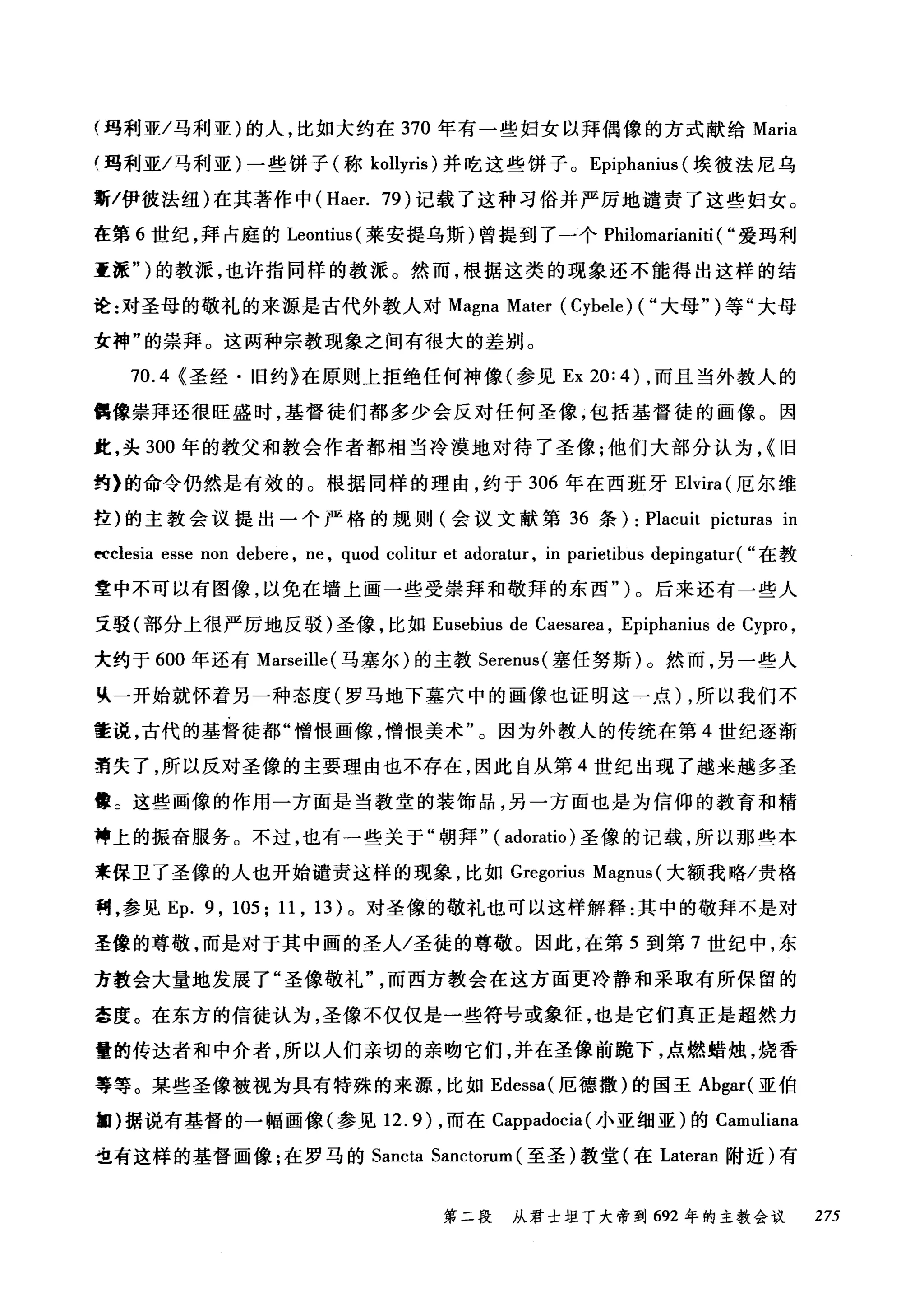 (玛利亚/马利亚)的人，比如大约在 370 年有一些妇女以拜偶像的方式献给 Maria
(玛利亚/马利亚)一些饼子(称 kollyris) 井吃这些饼子。 Epiphanius (埃彼法尼乌
斯/伊彼法纽)在其著作中 (Haer. 79) 记载了这种习俗并严厉地谴责了这些妇女。
在第 6 世纪，拜占庭的 Leontius( 莱安提乌斯)曾提到了一个 Philomarianiti ( "爱玛利
重涯")的教派，也许指同样的教派。然而，根据这类的现象还不能得出这样的结
诠:对圣母的敬礼的来源是古代外教人对 Magna Mater (Cybele) ( "大母")等"大母
女神"的崇拜。这两种宗教现象之间有很大的差别。
70.4 (圣经·旧约》在原则上拒绝任何神像(参见 Ex 20: 4) ，而且当外教人的
鹊像崇拜还很旺盛时，基督徒们都多少会反对任何圣像，包括基督徒的画像。因
此，头 300 年的教父和教会作者都相当冷漠地对待了圣像;他们大部分认为，(旧
约》的命令仍然是有效的。根据同样的理由，约于 306 年在西班牙 Elvira (厄尔维
拉)的主教会议提出一个严格的规则(会议文献第 36 条) : Placuit picturas in
ttclesia esse non debere , ne , quod colitur et adoratur , in parietibus depingatur( "在教
童中不可以有图像，以免在墙上画一些受崇拜和敬拜的东西" )。后来还有一些人
支驳(部分上很严厉地反驳)圣像，比如 Eusebius de Caesarea , Epiphanius de Cypro ,
大约于 600 年还有 Marseille (马塞尔)的主教 Serenus( 塞任努斯)。然而，另一些人
民一开始就怀着另一种态度(罗马地下墓穴中的画像也证明这一点)，所以我们不
董说，古代的基督徒都"憎恨画像，憎恨美术"。因为外教人的传统在第 4 世纪逐渐
清失了，所以反对圣像的主要理由也不存在，因此自从第 4 世纪出现了越来越多圣
晕 2 这些画像的作用一方面是当教堂的装饰品，另一方面也是为信仰的教育和精
神上的振奋服务。不过，也有一些关于"朝拜" ( adoratio )圣像的记载，所以那些本
来保卫了圣像的人也开始谴责这样的现象，比如 Gregorius Magnus (大额我略/贵格
利，参见 Ep. 9 , 105; 11 , 13) 。对圣像的敬礼也可以这样解释:其中的敬拜不是对
圣像的尊敬，而是对于其中画的圣人/圣徒的尊敬。因此，在第 5 到第 7 世纪中，东
方教会大量地发展了"圣像敬礼"而西方教会在这方面更冷静和采取有所保留的
牵度。在东方的信徒认为，圣像不仅仅是一些符号或象征，也是它们真正是超然力
量的传达者和中介者，所以人们亲切的亲吻它们，并在圣像前跪下，点燃蜡烛，烧香
等等。某些圣像被视为具有特殊的来源，比如 Edessa( 厄德撒)的国王 Abgar( 亚伯
匍)据说有基督的一幅画像(参见 12.9) ，而在 Cappadocia (小亚细亚)的 Camuliana
也有这样的基督画像;在罗马的 Sancta Sanctorum (至圣)教堂(在 Lateran 附近)有
第二段 从君士坦丁大帝到 692 年的主教会议 275
 