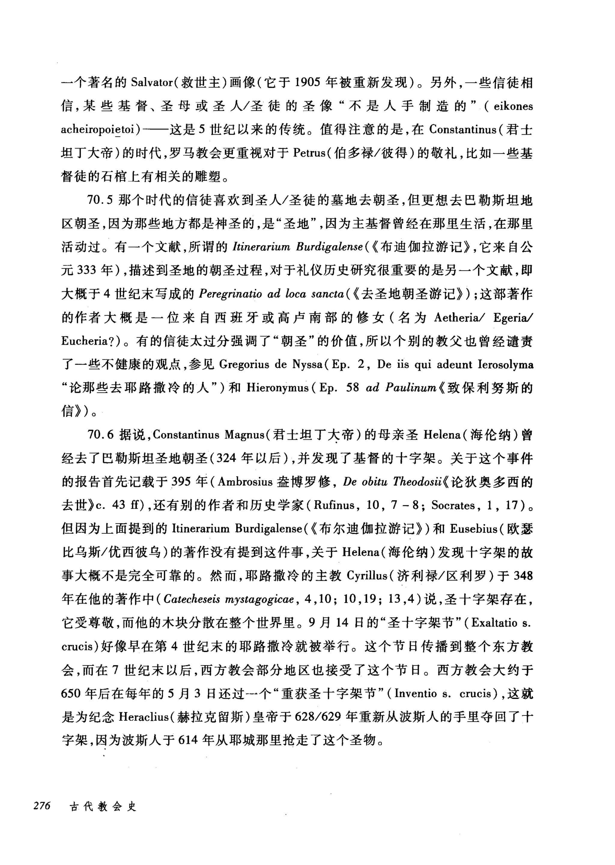 一个著名的 Salvator( 救世主)画像(它于 1905 年被重新发现)。另外，一些信徒相
信，某些基督、圣母或圣人/圣徒的圣像"不是人手制造的" (eikones
acheiropoietoi) 一一这是 5 世纪以来的传统。值得注意的是，在 Constantinus (君士
坦丁大帝)的时代，罗马教会更重视对于 Petrus( 伯多禄/彼得)的敬礼，比如一些基
督徒的石棺上有相关的雕塑。
70.5 那个时代的信徒喜欢到圣人/圣徒的墓地去朝圣，但更想去巴勒斯坦地
区朝圣，因为那些地方都是神圣的，是"圣地因为主基督曾经在那里生活，在那里
活动过。有一个文献，所谓的 Itinerarium Burdigalense ( {布迪伽拉游记} ，它来自公
元 333 年) ，描述到圣地的朝圣过程，对于礼仪历史研究很重要的是另一个文献，即
大概于 4 世纪末写成的 Peregrinatio ad locα sancta( (去圣地朝圣游记}) ;这部著作
的作者大棋是一位来自西班牙或高卢南部的修女(名为 Aetheria/ Egeria/
Eucheria?) 。有的信徒太过分强调了"朝圣"的价值，所以个别的教父也曾经谴责
了一些不健康的观点，参见 Gregorius de Nyssa( Ep. 2 , De iis qui adeunt Ierosolyma
"论那些去耶路撒冷的人" )和 Hieronymus (Ep. 58αd Paulinum{ 致保利努斯的
信})。
70.6 据说， Constantinus Magnus (君士坦丁大帝)的母亲圣 Helena( 海伦纳)曾
经去了巴勒斯坦圣地朝圣 (324 年以后)，并发现了基督的十字架。关于这个事件
的报告首先记载于 395 年( Ambrosius 盎博罗修 ， De obitu Theodosii{ 论狄奥多西的
去世}c. 43 的，还有别的作者和历史学家( Rufinus , 10 , 7 - 8; Socrates , 1 , 17) 。
但因为上面提到的Itinerarium Burdigalense ( (布尔迪伽拉游记})和 Eusebius( 欧瑟
比乌斯/优西彼乌)的著作没有提到这件事，关于 Helena( 海伦纳)发现十字架的故
事大概不是完全可靠的。然而，耶路撒冷的主教 Cyrillus (济利禄/区利罗)于 348
年在他的著作中 (Cαtecheseis mystαgogicae ， 4 ,10; 10 , 19; 13 ， 4) 说，圣十字架存在，
它受尊敬，而他的木块分散在整个世界里。 9 月 14 日的"圣十字架节" (Exaltatio s.
crucis) 好像早在第 4 世纪末的耶路撒冷就被举行。这个节日传播到整个东方教
会，而在 7 世纪末以后，西方教会部分地区也接受了这个节日。西方教会大约于
650 年后在每年的 5 月 3 日还过→个"重获圣十字架节" (Inventio s. crucis) ，这就
是为纪念 Heraclius( 赫拉克留斯)皇帝于 628/629 年重新从波斯人的手里夺回了十
字架，因为波斯人于 614 年从耶城那里抢走了这个圣物。
276 古代教会史
 