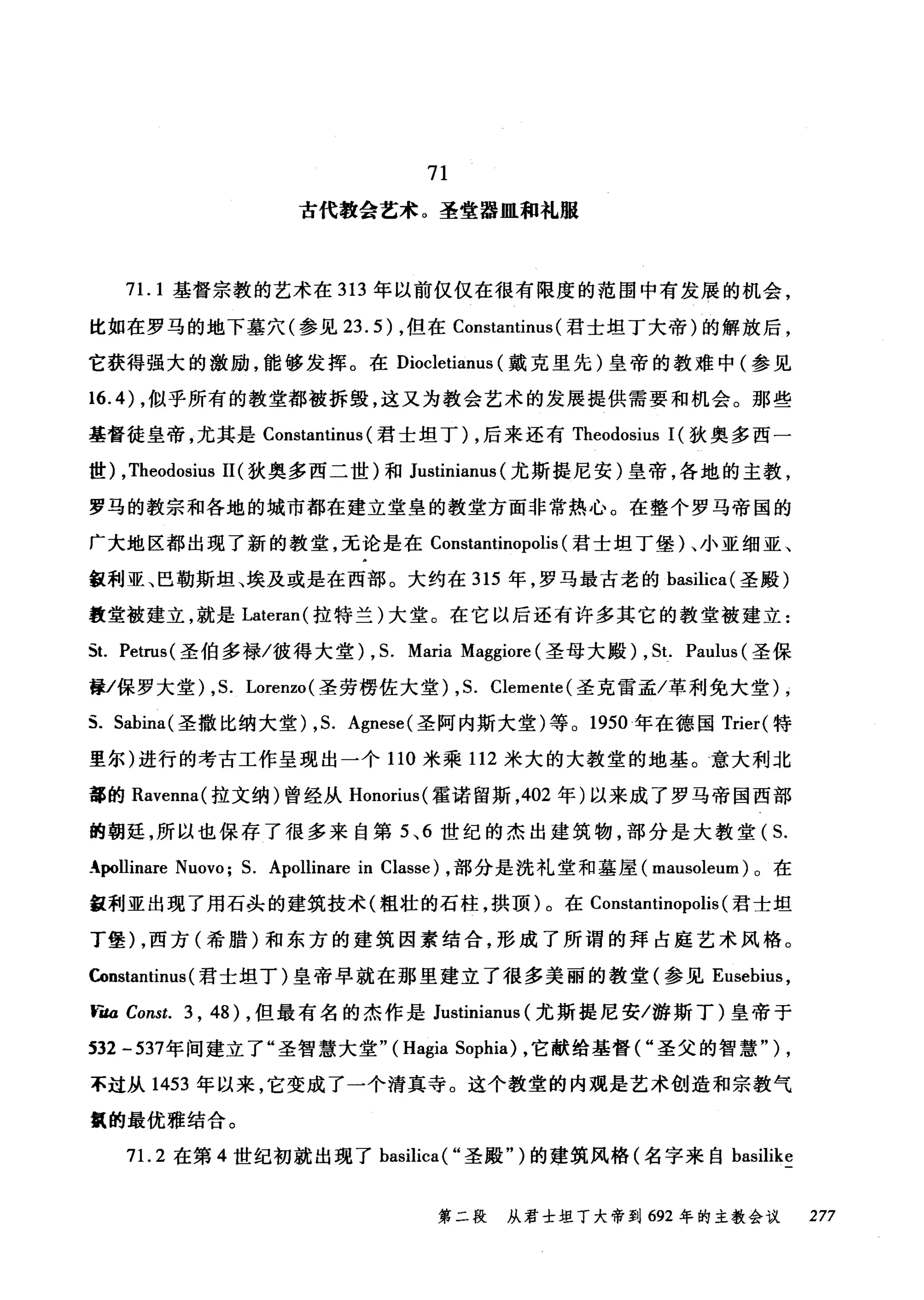 71
古代教会艺术。圣堂器皿租札服
71. 1 基督宗教的艺术在 313 年以前仅仅在很有限度的范围中有发展的机会，
比如在罗马的地下墓穴(参见 23.5) ，但在 Constantinus (君士坦丁大帝)的解放后，
它获得强大的激励，能够发挥。在 Diocletianus (戴克里先)皇帝的教难中(参见
16.4) ，似乎所有的教堂都被拆毁，这又为教会艺术的发展提供需要和机会。那些
基督徒皇帝，尤其是 Constantinus (君士坦丁) ，后来还有 Theodosius 1(狄奥多西一
世) ,Theodosius 11 (狄奥多西二世)和 Justinianus (尤斯提尼安)皇帝，各地的主教，
罗马的教宗和各地的城市都在建立堂皇的教堂方面非常热心。在整个罗马帝国的
广大地区都出现了新的教堂，无论是在 Constantinopolis (君士坦丁堡)、小亚细亚、
缸利亚、巴勒斯坦、埃及或是在西部。大约在 315 年，罗马最古老的 basilica( 圣殿)
教堂被建立，就是 Lateran( 拉特兰)大堂。在它以后还有许多其它的教堂被建立:
当. Petrus( 圣伯多禄/彼得大堂) , S. Maria Maggiore (圣母大殿) , St. Paulus (圣保
如保罗大堂) ,S. Lorenzo (圣劳楞佐大堂) ,S. Clemente (圣克雷孟/革利免大堂)，
s. Sabina( 圣撒比纳大堂) ,S. Agnese( 圣阿内斯大堂)等。 1950 年在德国 Trier( 特
里尔)进行的考古工作呈现出一个 110 米乘 112 米大的大教堂的地基。意大利北
部的 Ravenna( 拉文纳)曾经从 Honorius( 霍诺留斯， 402 年)以来成了罗马帝国西部
的朝延，所以也保存了很多来自第 5 、 6 世纪的杰出建筑物，部分是大教堂( S.
生pollinare Nuovo; S. Apollinare in Classe) ，部分是洗礼堂和墓屋( mausoleum )。在
缸利亚出现了用石品的建筑技术(粗壮的石柱，拱顶)。在 Constantinopolis (君士坦
丁堡) ，西方(希腊)和东方的建筑因素结合，形成了所谓的拜占庭艺术风格。
Constantinus (君士坦丁)皇帝早就在那里建立了很多美丽的教堂(参见 Eusebius ，
tìta Const. 3 , 48) ，但最有名的杰作是 Justinianus (尤斯提尼安/游斯丁)皇帝于
532 -537年间建立了"圣智慧大堂" (Hagia Sophia) ，它献给基督("圣父的智慧" ) ,
不过从 1453 年以来，它变成了一个清真寺。这个教堂的内观是艺术创造和宗教气
虫的最优雅结合。
71. 2 在第 4 世纪初就出现了 basilica( "圣殿" )的建筑风格(名字来自 basilike
第二段 从君士坦丁大帝到 692 年的主教会议 277
 