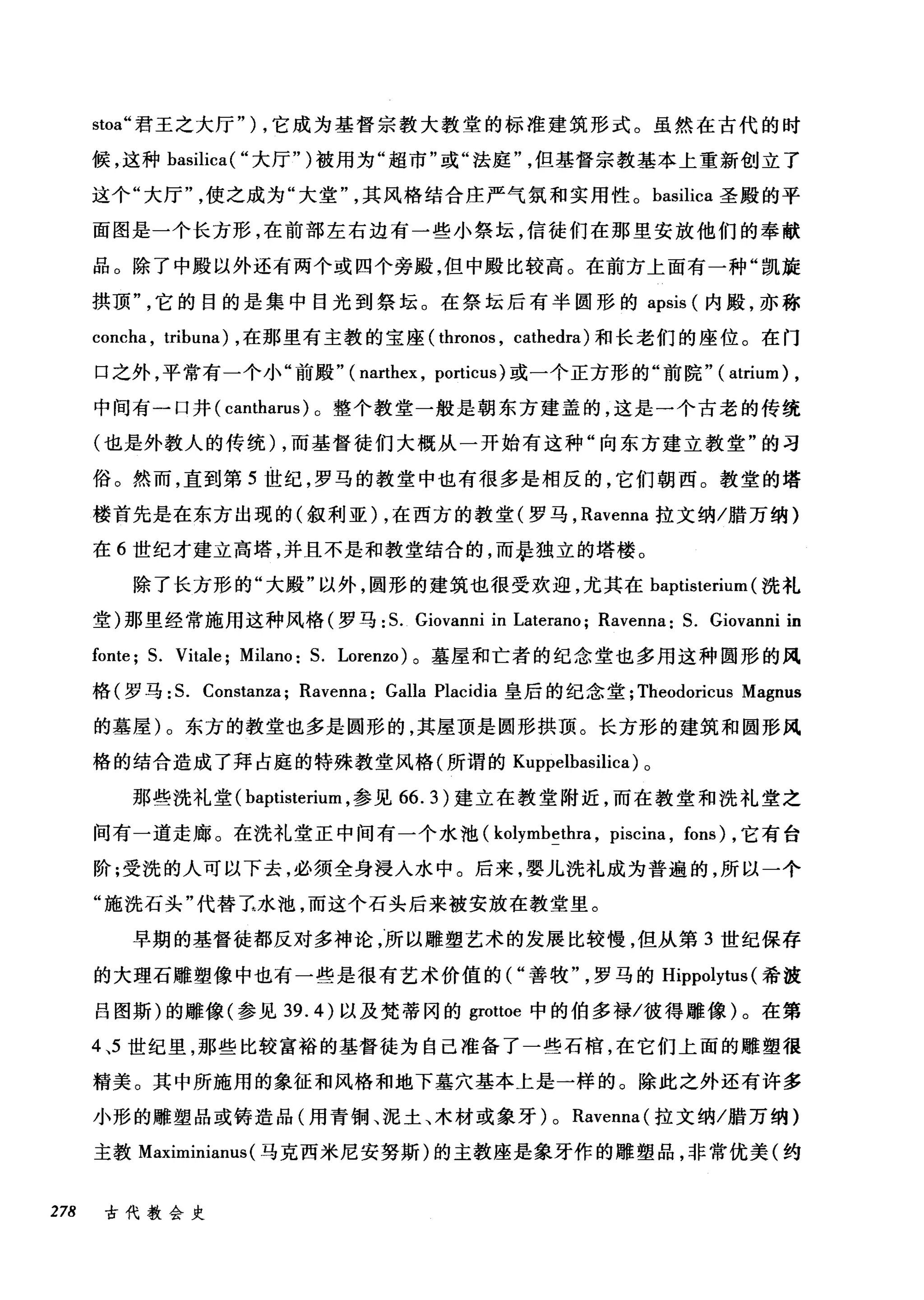 stoa" 君王之大厅" ) ，它成为基督宗教大教堂的标准建筑形式。虽然在古代的时
候，这种 basilica( "大厅")被用为"超市"或"法庭但基督宗教基本上重新创立了
这个"大厅使之成为"大堂其风格结合庄严气氛和实用性。 basilica 圣殿的平
面图是一个长方形，在前部左右边有一些小祭坛，信徒们在那里安放他们的奉献
品。除了中殿以外还有两个或四个旁殿，但中殿比较高。在前方上面有一种"凯旋
拱顶它的目的是集中目光到祭坛。在祭坛后有半圆形的 apsis (内殿，亦称
concha , tribuna) ，在那里有主教的宝座( thronos , cathedra) 和长老们的座位。在门
口之外，平常有一个小"前殿" ( narthex , po时icus) 或一个正方形的"前院"( atrium) ,
中间有一口井( cantharus )。整个教堂一般是朝东方建盖的，这是一个古老的传统
(也是外教人的传统) ，而基督徒们大概从一开始有这种"向东方建立教堂"的习
俗。然而，直到第 5 世纪，罗马的教堂中也有很多是相反的，它们朝西。教堂的塔
楼首先是在东方出现的(叙利亚) ，在西方的教堂(罗马， Ravenna 拉文纳/腊万纳)
在 6 世纪才建立高塔，并且不是和教堂结合的，而暴独立的塔楼。
除了长方形的"大殿"以外，圆形的建筑也很受欢迎，尤其在 baptisterium (洗礼
堂)那里经常施用这种风格(罗马: S. Giovanni in Laterano; Ravenna: S. Giovanni in
fonte; S. Vitale; Milano: S. Lorenzo) 。墓屋和亡者的纪念堂也多用这种圆形的风
格(罗马: S. Constanza; Ravenna: Galla Placidia 皇后的纪念堂; Theodoricus Magnus
的墓屋)。东方的教堂也多是圆形的，其屋顶是圆形拱顶。长方形的建筑和圆形风
格的结合造成了拜占庭的特殊教堂风格(所谓的 Kuppelbasilica) 。
那些洗礼堂( baptisterium ，参见 66.3) 建立在教堂附近，而在教堂和洗礼堂之
间有一道走廊。在洗礼堂正中间有一个水池( kolymbethra , piscina , fons) ，它有台
阶;受洗的人可以下去，必须全身浸入水中。后来，婴儿洗礼成为普遍的，所以一个
"施洗石头"代替王水池，而这个石头后来被安放在教堂里。
早期的基督徒都反对多神论，所以雕塑艺术的发展比较慢，但从第 3 世纪保存
的大理石雕塑像中也有一些是很有艺术价值的("善牧罗马的 Hippolytus (希波
吕图斯)的雕像(参见 39.4) 以及梵蒂冈的 grottoe 中的伯多禄/彼得雕像)。在第
4 、5 世纪里，那些比较富裕的基督徒为自己准备了一些石棺，在它们上面的雕塑很
精美。其中所施用的象征和风格和地下墓穴基本上是一样的。除此之外还有许多
小形的雕塑品或铸造品(用青铜、泥土、木材或象牙) 0 Ravenna( 拉文纳/腊万纳)
主教 Maximinianus (马克西米尼安努斯)的主教座是象牙作的雕塑品，非常优美(约
278 古代教会史
 