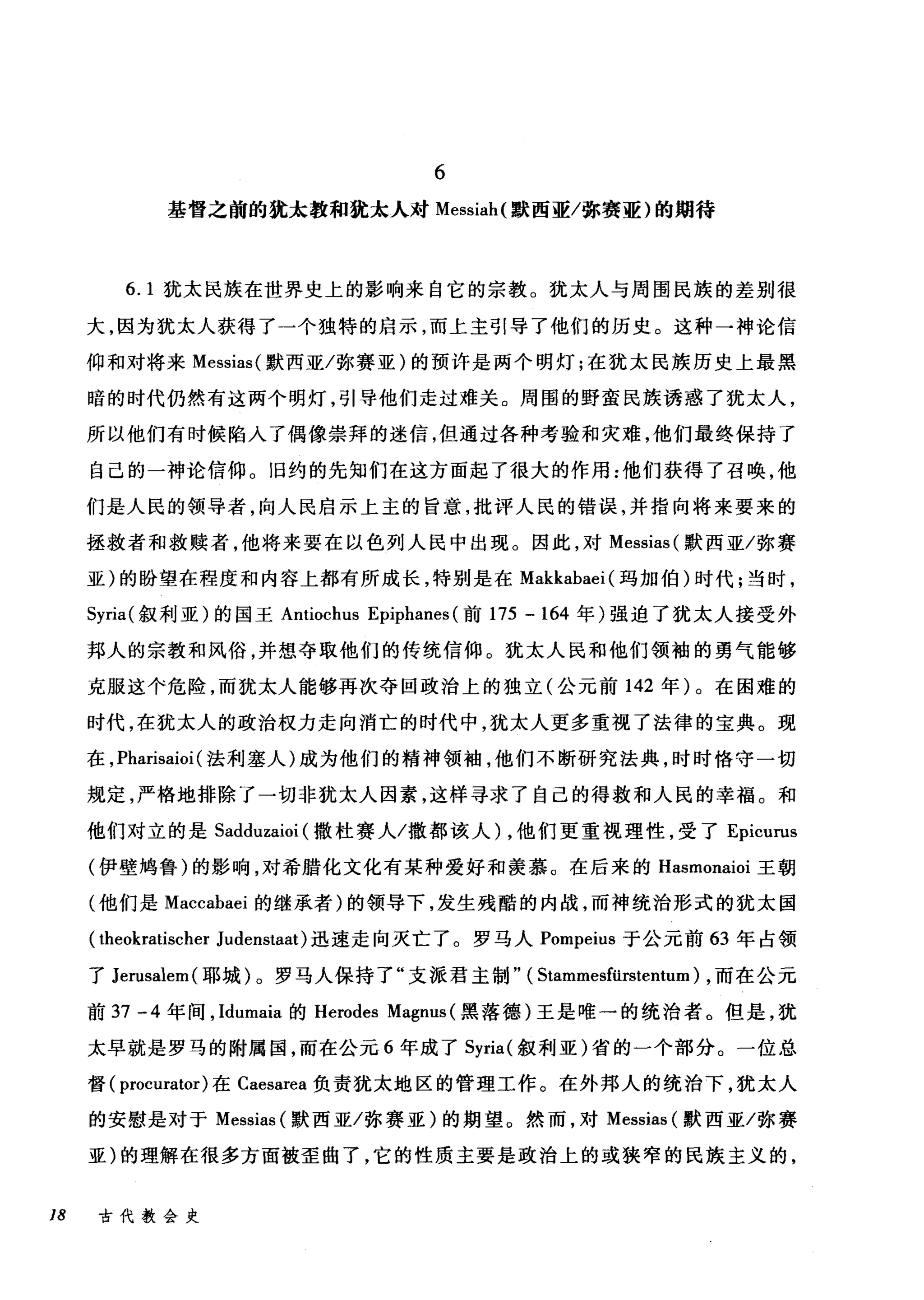 6
基督之前的犹太教和犹末人对 Messiah( 默西亚/弥赛亚)的期待
6.1 犹太民族在世界史上的影响来自它的宗教。犹太人与周围民族的差别很
大，因为犹太人获得了一个独特的启示，而上主引导了他们的历史。这种一神论信
仰和对将来 Messias( 默西亚/弥赛亚)的预许是两个明灯;在犹太民族历史上最黑
暗的时代仍然有这两个明灯，引导他们走过难关。周围的野蛮民族诱惑了犹太人，
所以他们有时候陷入了偶像崇拜的迷信，但通过各种考验和灾难，他们最终保持了
自己的一神论信仰。旧约的先知们在这方面起了很大的作用:他们获得了召唤，他
们是人民的领导者，向人民启示上主的旨意，批评人民的错误，并指向将来要来的
拯救者和救赎者，他将来要在以色列人民中出现。因此，对 Messias( 默西亚/弥赛
亚)的盼望在程度和内容上都有所成长，特别是在 Makkabaei( 玛加伯)时代;当时，
Syria( 叙利亚)的国王 Antiochus Epiphanes (前 175 - 164 年)强迫了犹太人接受外
邦人的宗教和风俗，并想夺取他们的传统信仰。犹太人民和他们领袖的勇气能够
克服这个危险，而犹太人能够再次夺回政治上的独立(公元前 142 年)。在困难的
时代，在犹太人的政治权力走向消亡的时代中，犹太人更多重视了法律的宝典。现
在， Pharisaioi (法利塞人)成为他们的精神领袖，他们不断研究法典，时时恪守一切
规定，严格地排除了一切非犹太人因素，这样寻求了自己的得救和人民的幸福。和
他们对立的是 Sadduzaioi (撒杜赛人/撒都该人) ，他们更重视理性，受了 Epicurus
(伊壁鸪鲁)的影响，对希腊化文化有某种爱好和羡慕。在后来的 Hasmonaioi 王朝
(他们是 Maccabaei 的继承者)的领导下，发生残酷的内战，而神统治形式的犹太国
( theokratischer Judenstaat) 迅速走向灭亡了。罗马人 Pompeius 于公元前 63 年占领
了 Jerusalem( 耶城)。罗马人保持了"支派君主制" ( Stammesfürstentum) ，而在公元
前 37 -4 年间， Idumaia 的 Herodes Magnus (黑落德)王是唯一的统治者。但是，犹
太早就是罗马的附属国，而在公元 6 年成了 Syria( 叙利亚)省的一个部分。一位总
督( procurator) 在 Caesarea 负责犹太地区的管理工作。在外邦人的统治下，犹太人
的安慰是对于 Messias (默西亚/弥赛亚)的期望。然而，对 Messias (默西亚/弥赛
亚)的理解在很多方面被歪曲了，它的性质主要是政治上的或狭窄的民族主义的，
18 古代教会史
 