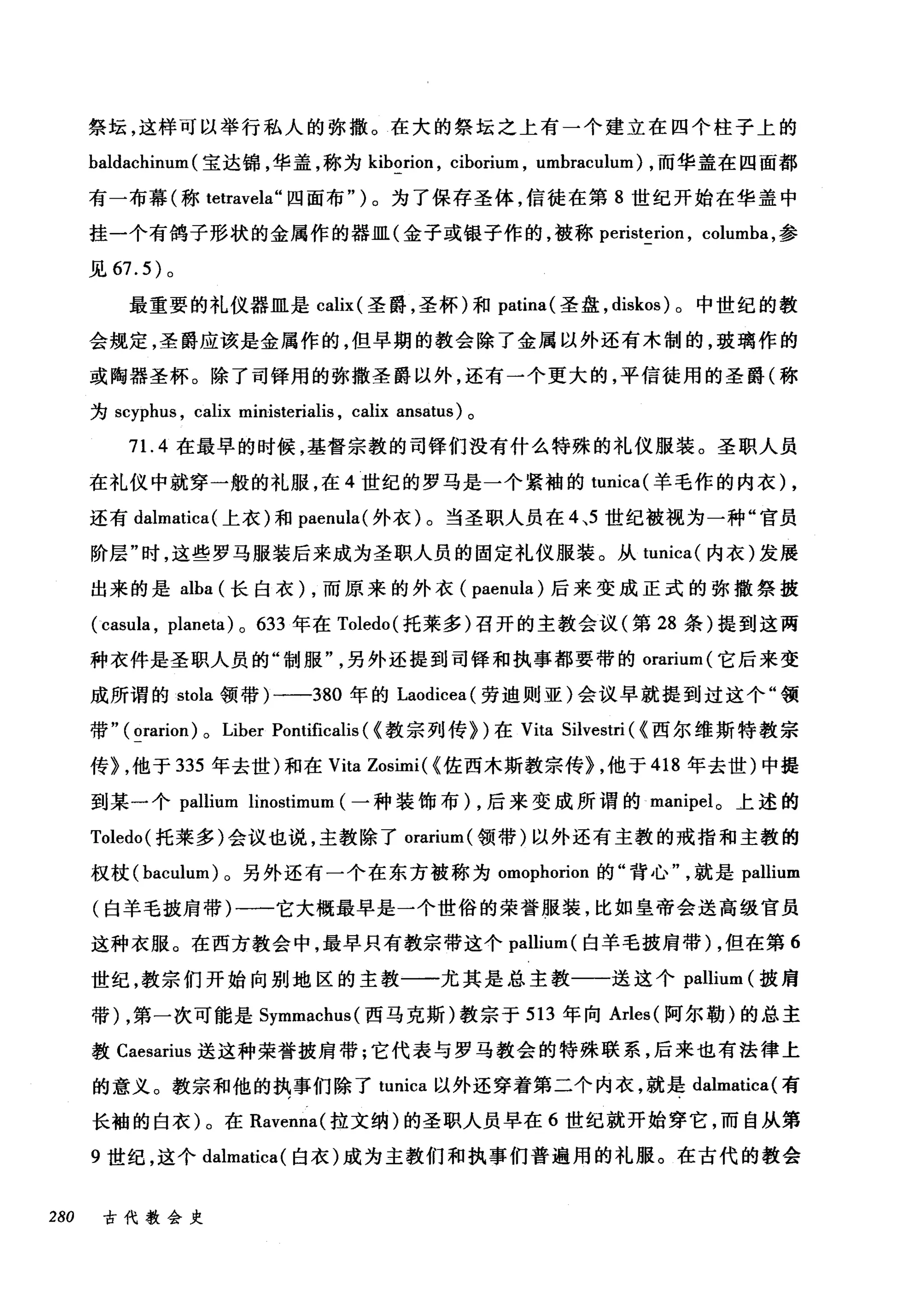 祭坛，这样可以举行私人的弥撒。在大的祭坛之上有一个建立在四个柱子上的
baldachinum (宝达锦，华盖，称为 kiborion ， ciborium , umbraculum) ，而华盖在四面都
有一布幕(称 tetravela" 四面布" )。为了保存圣体，信徒在第 8 世纪开始在华盖中
挂一个有鸽子形状的金属作的器皿(金子或银子作的，被称 peristerion ， columba ，参
见 67.5) 。
最重要的礼仪器皿是 calix (圣爵，圣杯)和 patina( 圣盘， diskos) 。中世纪的教
会规定，圣爵应该是金属作的，但早期的教会除了金属以外还有木制的，玻璃作的
或陶器圣杯。除了司锋用的弥撒圣爵以外，还有一个更大的，平信徒用的圣爵(称
为 scyphus ， calix ministerialis , calix ansatus) 。
71. 4 在最早的时候，基督宗教的司锋们没有什么特殊的礼仪服装。圣职人员
在礼仪中就穿一般的礼服，在 4 世纪的罗马是一个紧袖的 tunica( 羊毛作的内衣) ,
还有 dalmatica( 上衣)和 paenula( 外衣)。当圣职人员在 4 ，5 世纪被视为一种"官员
阶层"时，这些罗马服装后来成为圣职人员的固定礼仪服装。从 tur山r
出来的是 alba (长自衣 )λ，而原来的外衣(忡paenu川lla叫)后来变成正式的弥撒祭披
( cas创m叫ula ， planeta) 0 633 年在 Toledo( 托莱多)召开的主教会议(第 28 条)提到这两
种衣件是圣职人员的"制服另外还提到司锋和执事都要带的 orarium (它后来变
成所谓的 stola 领带)一-380 年的 Laodicea( 劳迪则亚)会议早就提到过这个"领
带" ( orarion) 0 Liber Pontificalis ( <教宗列传})在 Vita Silvestri ( <西尔维斯特教宗
传) ，他于 335 年去世)和在 Vita Zosimi( <佐西木斯教宗传} ，他于 418 年去世)中提
到某一个 pallium linostimum (一种装饰布) ，后来变成所谓的 manipel 。上述的
Toledo( 托莱多)会议也说，主教除了。rarium( 领带)以外还有主教的戒指和主教的
权杖 (baculum) 。另外还有一个在东方被称为 omophorion 的"背心就是 pallium
(白羊毛披肩带)一一它大概最早是一个世俗的荣誉服装，比如皇帝会送高级官员
这种衣服。在西方教会中，最早只有教宗带这个 pallium( 白羊毛披肩带) ，但在第 6
世纪，教宗们开始向别地区的主教一一尤其是总主教一一送这个 pallium (披肩
带) ，第一次可能是 Symmachus( 西马克斯)教宗于 513 年向 Arles( 阿尔勒)的总主
教 Caesarius 送这种荣誉披肩带;它代表与罗马教会的特殊联系，后来也有法律上
的意义。教宗和他的执事们除了 tunica 以外还穿着第二个内衣，就是 dalmatica( 有
长袖的白衣)。在 Ravenna( 拉文纳)的圣职人员早在 6 世纪就开始穿它，而自从第
9 世纪，这个 dalmatica( 白衣)成为主教们和执事们普遍用的礼服。在古代的教会
280 古代教会史
 