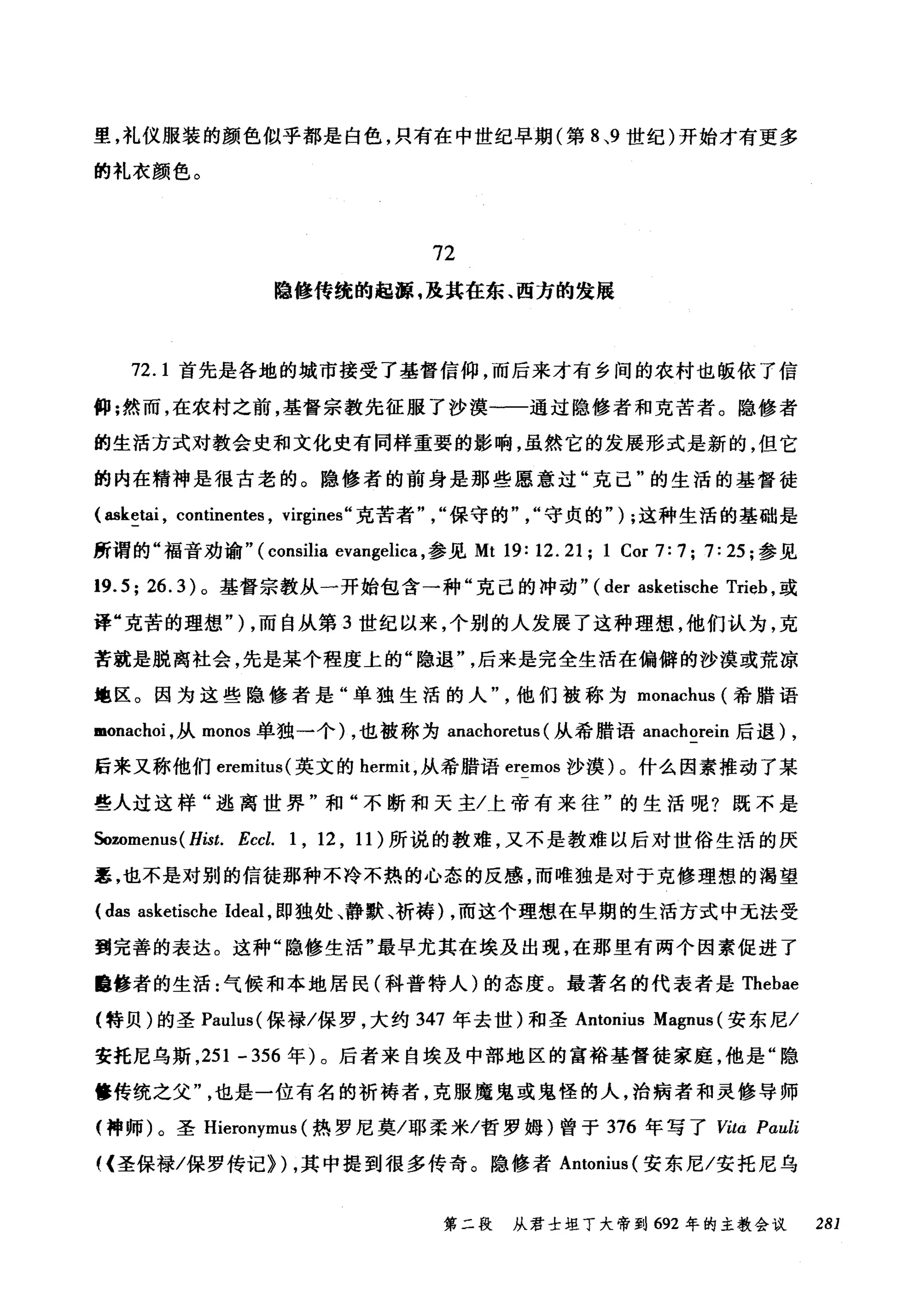 里，礼仪服装的颜色似乎都是白色，只有在中世纪早期(第 8 ，9 世纪)开始才有更多
的礼衣颜色。
72
隐修传统的起源 .1在其在东、西方的发展
72.1 首先是各地的城市接受了基督信仰，而后来才有乡间的农村也版依了信
仰;然而，在农村之前，基督宗教先征服了沙漠一一通过隐修者和克苦者。隐修者
的生活方式对教会史和文化史有同样重要的影响，虽然它的发展形式是新的，但它
的内在精神是很古老的。隐修者的前身是那些愿意过"克己"的生活的基督徒
(幽k~tai ， continentes , virgines" 克苦者"保守的"，"守贞的" ) ;这种生活的基础是
所谓的"福音劝谕" ( consilia evangelica ，参见 Mt 19: 12.21; 1 Cor 7:7; 7:25; 参见
19.5; 26.3) 。基督宗教从一开始包含→种"克己的冲动" (der asketische Trieh ，或
译"克苦的理想勺，而自从第 3 世纪以来，个别的人发展了这种理想，他们认为，克
苦就是脱离社会，先是某个程度上的"隐退"后来是完全生活在偏僻的沙漠或荒凉
地区。因为这些隐修者是"单独生活的人他们被称为 monachus (希腊语
monachoi ，从 monos 单独一个) ，也被称为 anachoretus (从希腊语 anachorein 后退) ,
后来又称他们 eremitus( 英文的 hermit ，从希腊语 eremos 沙摸)。什么因素推动了某
些人过这样"逃离世界"和"不断和天主/上帝有来往"的生活呢?既不是
Sozomenus( Hist. Eccl. 1 , 12 , 11) 所说的教难，又不是教难以后对世俗生活的厌
恶，也不是对别的信徒那种不冷不热的心态的反感，而唯独是对于克修理想的渴望
(das asketische Ideal ，即独处、静默、祈祷) ，而这个理想在早期的生活方式中无法受
到完善的表达。这种"隐修生活"最早尤其在埃及出现，在那里有两个因素促进了
自修者的生活:气候和本地居民(科普特人)的态度。最著名的代表者是 Thebae
(特贝)的圣 Paulus( 保禄/保罗，大约 347 年去世)和圣 Antonius Magnus (安东尼/
安托尼乌斯， 251 - 356 年)。后者来自埃及中部地区的富裕基督徒家庭，他是"隐
修传统之父也是一位有名的祈祷者，克服魔鬼或鬼怪的人，治病者和灵修导师
(神师)。圣 Hieronymus (热罗尼莫/耶柔米/哲罗姆)曾于 376 年写了阿ta Pαuli
((圣保禄/保罗传记>) ，其中提到很多传奇。隐修者 Antonius (安东尼/安托尼乌
第二段 从君士坦丁大帝到 692 年的主教会议 281
 