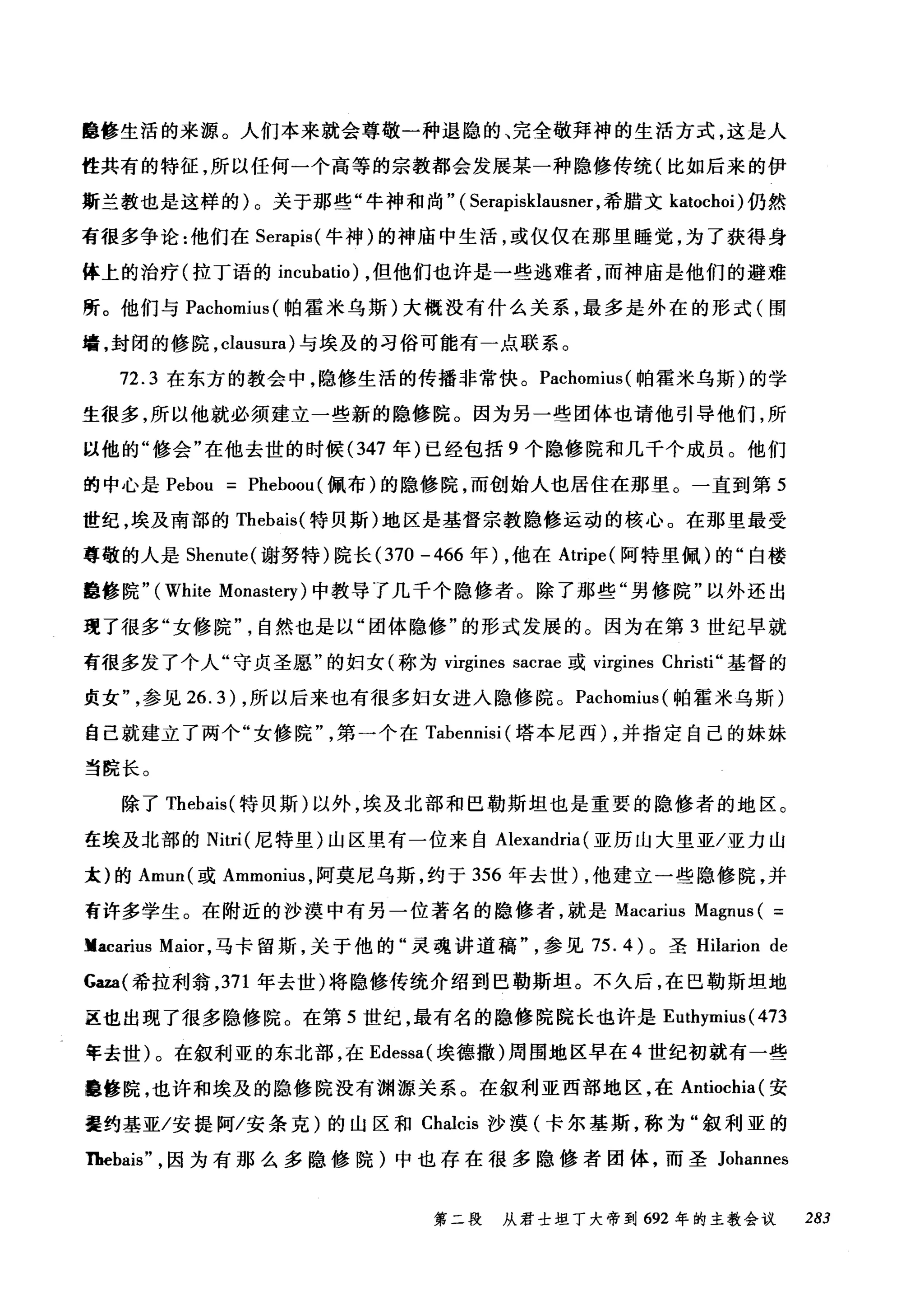 睡修生活的来源。人们本来就会尊敬一种退隐的、完全敬拜神的生活方式，这是人
性共有的特征，所以任何一个高等的宗教都会发展某一种隐修传统(比如后来的伊
斯兰教也是这样的)。关于那些"牛神和尚" ( Serapisklausner ，希腊文 katochoi) 仍然
有很多争论:他们在 Serapis( 牛神)的神庙中生活，或仅仅在那里睡觉，为了获得身
体上的治疗(拉丁语的 incubatio) ，但他们也许是一些逃难者，而神庙是他们的避难
所。他们与 Pachomius( 帕霍米乌斯)大概没有什么关系，最多是外在的形式(围
墙，封闭的修院， clausura) 与埃及的习俗可能有一点联系。
72.3 在东方的教会中，隐修生活的传播非常快。 Pachomius( 帕霍米乌斯)的学
生很多，所以他就必须建立一些新的隐修院。因为另一些团体也请他引导他们，所
以他的"修会"在他去世的时候 (347 年)已经包括 9 个隐修院和几千个成员。他们
的中心是 Pebou = Pheboou (佩布)的隐修院，而创始人也居住在那里。一直到第 5
世纪，埃及南部的 Thebais( 特贝斯)地区是基督宗教隐修运动的核心。在那里最受
尊敬的人是 Shenute( 谢努特)院长 (370 -466 年) ，他在 Atripe( 阿特里佩)的"白楼
肆修院" (White Monastery) 中教导了几千个隐修者。除了那些"男修院"以外还出
现了很多"女修院自然也是以"团体隐修"的形式发展的。因为在第 3 世纪早就
有很多发了个人"守贞圣愿"的妇女(称为 virgines sacrae 或 virgines Christi" 基督的
贞女参见 26.3) ，所以后来也有很多妇女进入隐修院。 Pachomius( 帕霍米乌斯)
自己就建立了两个"女修院第一个在 Tabennisi (塔本尼西) ，并指定自己的妹妹
当院长。
除了 Thebais( 特贝斯)以外，埃及北部和巴勒斯坦也是重要的隐修者的地区。
在埃及北部的 Nitri( 尼特里)山区里有一位来自 Alexandria (亚历山大里亚/亚力山
太)的 Amu叫或 Ammonius ，阿莫尼乌斯，约于 356 年去世) ，他建立一些隐修院，并
有许多学生。在附近的沙漠中有另一位著名的隐修者，就是 Macarius Magnus ( =
Vacarius Maior ，马卡留斯，关于他的"灵魂讲道稿参见 75.4) 。圣 Hilarion de
Gaza(希拉利翁， 371 年去世)将隐修传统介绍到巴勒斯坦。不久后，在巴勒斯坦地
区也出现了很多隐修院。在第 5 世纪，最有名的隐修院院长也许是 Euthymius( 473
年去世)。在叙利亚的东北部，在 Edessa( 埃德撒)周围地区早在 4 世纪初就有一些
撞修院，也许和埃及的隐修院没有渊源关系。在叙利亚西部地区，在 Antiochia( 安
提约基亚/安提阿/安条克)的山区和 Chalcis 沙漠(卡尔基斯，称为"叙利亚的
Thebais" ，因为有那么多隐修院)中也存在很多隐修者团体，而圣 Johannes
第二段 从君士坦丁大帝到 692 年的主教会议 283
 