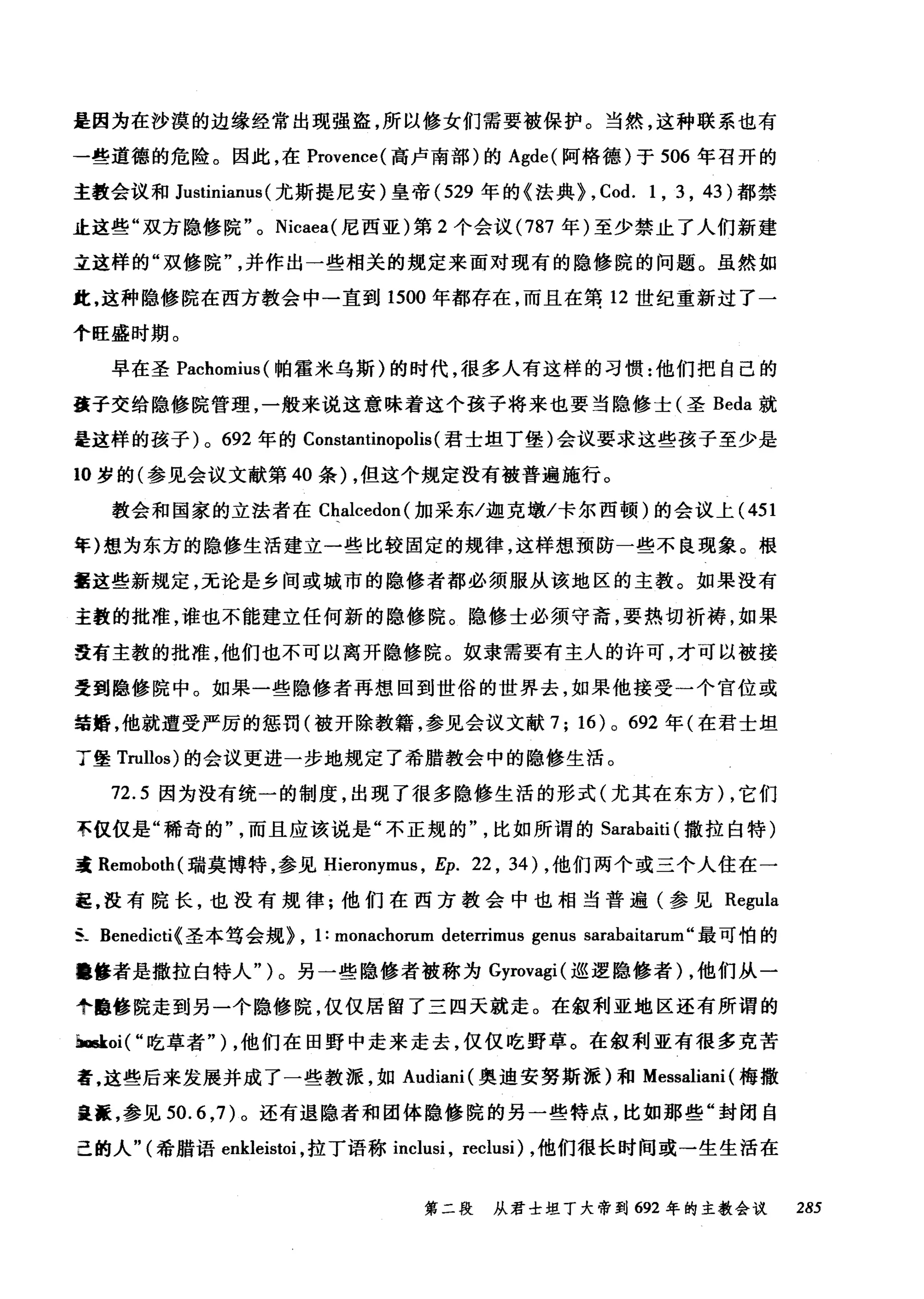是因为在沙漠的边缘经常出现强盗，所以修女们需要被保护。当然，这种联系也有
一些道德的危险。因此，在 Provence( 高卢南部)的 Agde( 阿格德)于 506 年召开的
主教会议和 Justinianus (尤斯提尼安)皇帝 (529 年的《法典> , Cod. 1 , 3 , 43) 都禁
止这些"双方隐修院 o Nicaea( 尼西亚)第 2 个会议 (787 年)至少禁止了人们新建
立这样的"双修院并作出一些相关的规定来面对现有的隐修院的问题。虽然如
此，这种隐修院在西方教会中一直到 1500 年都存在，而且在第 12 世纪重新过了一
个旺盛时期。
早在圣 Pachomius( 帕霍米乌斯)的时代，很多人有这样的习惯:他们把自己的
盖子交给隐修院管理，一般来说这意味着这个孩子将来也要当隐修士(圣 ßeda 就
是这样的孩子 )0 692 年的 Constantinopolis (君士坦丁堡)会议要求这些孩子至少是
10 岁的(参见会议文献第 40 条) ，但这个规定没有被普遍施行。
教会和国家的立法者在 Cl叫cedon( 加采东/迦克墩/卡尔西顿)的会议上 (451
年)想为东方的隐修生活建立一些比较固定的规律，这样想预防一些不良现象。根
噩这些新规定，无论是乡间或城市的隐修者都必须服从该地区的主教。如果没有
主教的批准，谁也不能建立任何新的隐修院。隐修士必须守斋，要热切祈祷，如果
没有主教的批准，他们也不可以离开隐修院。奴隶需要有主人的许可，才可以被接
受到隐修院中。如果一些隐修者再想回到世俗的世界去，如果他接受一个官位或
结婚，他就遭受严厉的惩罚(被开除教籍，参见会议文献 7; 16) 0 692 年(在君士坦
了堡 Trullos) 的会议更进一步地规定了希腊教会中的隐修生活。
72.5 因为没有统一的制度，出现了很多隐修生活的形式(尤其在东方) ，它们
不仅仅是"稀奇的"而且应该说是"不正规的比如所谓的 Sarabaiti (撒拉白特)
毒 Remoboth( 瑞莫博特，参见 Hieronymus ， Ep. 22 , 34) ，他们两个或三个人住在一
起，没有院长，也没有规律;他们在西方教会中也相当普遍(参见 Regula
S_ Benedicti<圣本笃会规>， 1: monachorum deterrimus genus sarabaitarum'‘最可怕的
障修者是撒拉白特人" )。另一些隐修者被称为 Gyrovagi( 巡逻隐修者)，他们从一
个邑修院走到另一个隐修院，仅仅居留了三四天就走。在叙利亚地区还有所谓的
baskoi( "吃草者" ) ，他们在田野中走来走去，仅仅吃野草。在叙利亚有很多克苦
者，这些后来发展并成了一些教派，如 Audiani( 奥迪安努斯派)和 Messaliani (梅撒
蛊搓，参见 50.6 ， 7) 。还有退隐者和团体隐修院的另一些特点，比如那些"封闭自
己的人"(希腊语 enkleistoi ，拉丁语称 inch町， reclusi) ，他们很长时间或→生生活在
第二段 从君士坦丁大帝到 692 年的主教会议 285
 