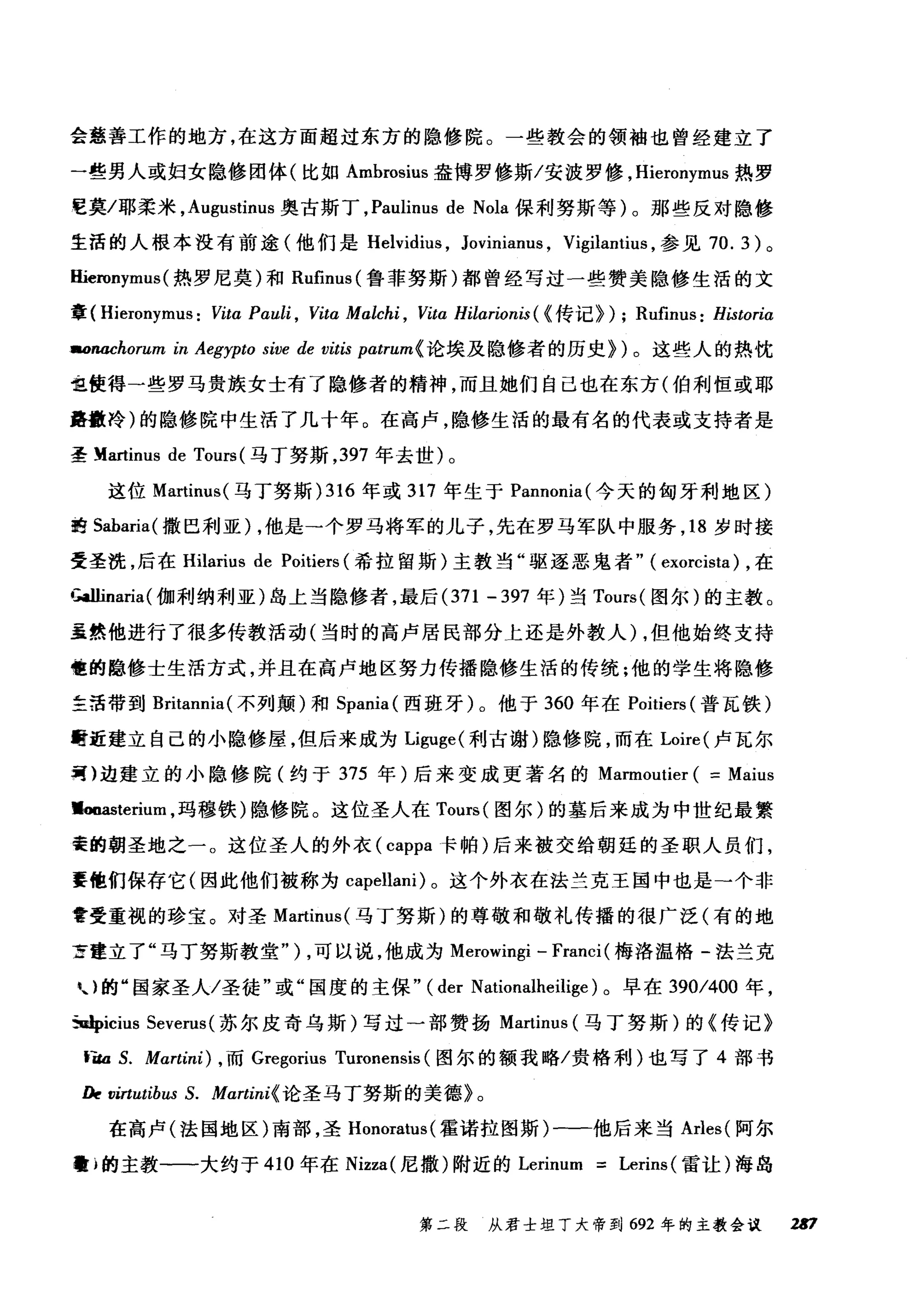 会慈善工作的地方，在这方面超过东方的隐修院。一些教会的领袖也曾经建立了
一些男人或妇女隐修团体(比如 Ambrosius 盎博罗修斯/安披罗修， Hieronymus 热罗
E莫/耶柔米， Augustinus 奥古斯丁， Paulinus de Nola 保利努斯等)。那些反对隐修
生活的人根本没有前途(他们是 Helvidit风 Jovinianus ， Vigilanti肘，参见 70.3) 。
Hieronymus (热罗尼莫)和 Rufinus( 鲁菲努斯)都曾经写过一些赞美隐修生活的文
章( Hieronymus: VitαPαuli ， Vita Malchi , Vita Hilarionis ( H专i己} ) ; Rufinus: Historia
aonachorum in Aegypto sive de vitis patrum{ 论埃及隐修者的历史})。这些人的热忱
也使得一些罗马贵族女士有了隐修者的精神，而且她们自己也在东方(伯利恒或耶
路撒冷)的隐修院中生活了几十年。在高卢，隐修生活的最有名的代表或支持者是
圣 Martinus de Tours (马丁努斯， 397 年去世)。
这位 Martinus( 马丁努斯 )316 年或 317 年生于 Pannonia( 今天的匈牙利地区)
的 Sabaria( 撒巴利亚) ，他是一个罗马将军的儿子，先在罗马军队中服务， 18 岁时接
受圣洗，后在 Hilarius de Poitiers (希拉留斯)主教当"驱逐恶鬼者" ( exorcista) ，在
IÄllinaria(伽利纳利亚)岛上当隐修者，最后 (371 - 397 年)当 Tours( 图尔)的主教。
虽然他进行了很多传教活动(当时的高卢居民部分上还是外教人) ，但他始终支持
哑的隐修士生活方式，并且在高卢地区努力传播隐修生活的传统;他的学生将隐修
主活带到 Britannia( 不列颠)和 Spania( 西班牙)。他于 360 年在 Poitiers (普瓦铁)
酣近建立自己的小隐修屋，但后来成为Liguge( 利古谢)隐修院，而在 Loire( 卢瓦尔
呵)边建立的小隐修院(约于 375 年)后来变成更著名的 Marmoutier ( == Maius
.ooasterium ，玛穆铁)隐修院。这位圣人在 Tours( 图尔)的墓后来成为中世纪最繁
寰的朝圣地之一。这位圣人的外衣( cappa 卡帕)后来被交给朝廷的圣职人员们，
要他们保存它(因此他们被称为 capellani) 。这个外衣在法兰克王国中也是一个非
啻受重视的珍宝。对圣 Martinus( 马丁努斯)的尊敬和敬礼传播的很广泛(有的地
方建立了"马丁努斯教堂" ) ，可以说，他成为 Merowingi - Franci (梅洛温格-法兰克
U 的"国家圣人/圣徒"或"国度的主保" (der Nationalheilige) 。早在 390/400 年，
5uJpicius Severus (苏尔皮奇乌斯)写过一部赞扬 Martinus (马丁努斯)的《传记》
青缸 S. Martini) ， 而 Gregorius Turonensis (图尔的额我略/贵格利)也写了 4 部书
/k virtutibus S. Martini{ 论圣马丁努斯的美德》。
在高卢(法国地区)南部，圣 Hon阳Eω阳0创ra削Ìl阳u卧叫E恼叫s叫(霍诺拉图斯)←一一他后来当 Arles( 阿尔
瞌}的主教一一大约于 410 年在 Ni归zza叫(尼撒)附近的 Ler由rinu
第二段 从君士坦丁大帝到 692 年的主教会议 坦7
 