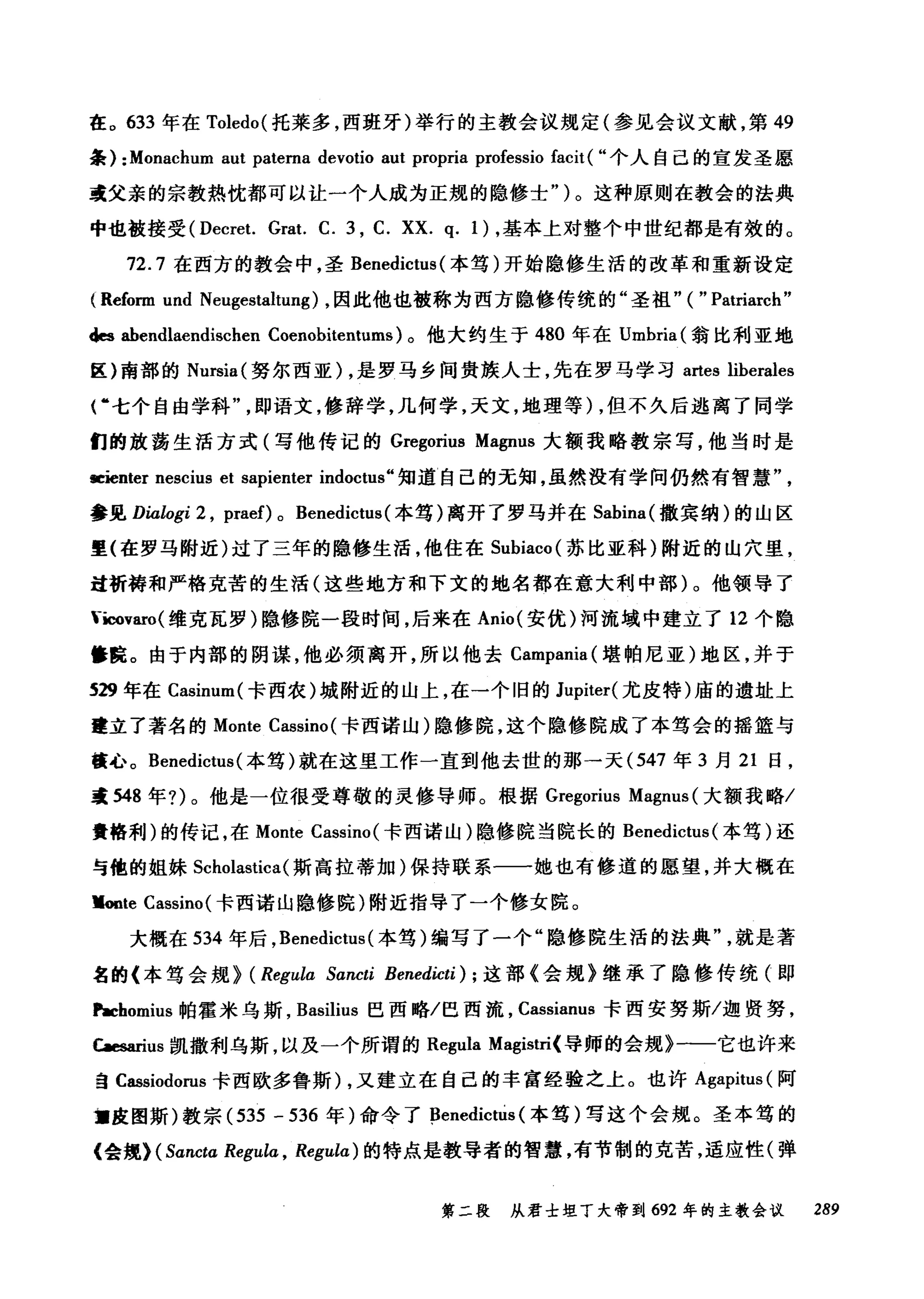 在。 633 年在 Toledo{ 托莱多，西班牙)举行的主教会议规定(参见会议文献，第 49
条) :Monachum aut patema devotio aut propria professio facit ( "个人自己的宣发圣愿
或父亲的宗教热忱都可以让一个人成为正规的隐修士" )。这种原则在教会的法典
中也被接受 (Decret. Grat. C. 3 , C. XX. q. 1) ，基本上对整个中世纪都是有效的。
72.7 在西方的教会中，圣 Benedictus (本笃)开始隐修生活的改革和重新设定
(Reform und Neugestaltung) ，因此他也被称为西方隐修传统的"圣祖" ( " Patriarch"
des ahendlaendischen Coenobitentums) 。他大约生于 480 年在 Umbria( 翁比利亚地
区)南部的 Nursia( 努尔西亚) ，是罗马乡间贵族人士，先在罗马学习 artes liberales
俨七个自由学科即语文，修辞学，几何学，天文，地理等) ，但不久后逃离了同学
们的放荡生活方式(写他传记的 Gregorius Magnus 大额我略教宗写，他当时是
留主enter nescius et sapienter indoctus" 知道l 自己的无知，虽然没有学问仍然有智慧"
参见 Dialogi 2 , praef) 0 Benedictus {本笃)离开了罗马并在 Sabina{ 撒宾纳)的山区
里(在罗马附近)过了三年的隐修生活，他住在 Subiaco( 苏比亚科)附近的山穴里，
过祈祷和严格克苦的生活(这些地方和下文的地名都在意大利中部)。他领导了
-icov缸。(维克瓦罗)隐修院一段时间，后来在 Anio{ 安优)河流域中建立了 12 个隐
篝院。由于内部的阴谋，他必须离开，所以他去 Campania( 堪帕尼亚)地区，并于
S29 年在 Casinur叫卡西农)城附近的山上，在一个旧的 Jupiter( 尤皮特)庙的遗址上
建立了著名的 Monte Cassino {卡西诺山)隐修院，这个隐修院成了本笃会的摇篮与
檀心。 Benedictus {本笃)就在这里工作一直到他去世的那→天 (547 年 3 月 21 日，
毒 548 年?)。他是一位很受尊敬的灵修导师。根据 Gregorius Magnus (大额我略/
贵格利)的传记，在 Monte Cassino( 卡西诺山)隐修院当院长的 Benedictus (本笃)还
与他的姐妹 Scholastica( 斯高拉蒂加)保持联系一一她也有修道的愿望，并大概在
Voote Cassino( 卡西诺山隐修院)附近指导了一个修女院。
大概在 534 年后， Benedictus {本笃)编写了一个"隐修院生活的法典就是著
名的《本笃会规> (Regula Sancti Benedicti); 这部《会规》继承了隐修传统(即
r.cbomius 帕霍米乌斯， Basilius 巴西略/巴西流， Cassianus 卡西安努斯/迦贤努，
C副anus 凯撒利乌斯，以及一个所谓的 Regula Magist叫导师的会规》一一它也许来
ÊI Cassiodorus 卡西欧多鲁斯) ，又建立在自己的丰富经验之上。也许 Agapitus( 阿
盟皮图斯)教宗 {535 - 536 年)命令了 ßenedicttis (本笃)写这个会规。圣本笃的
《会规) (Sancta Regula , Regulα) 的特点是教导者的智慧，有节制的克苦，适应性(弹
第二段 从君士坦丁大帝到 692 年的主教会议 289
 