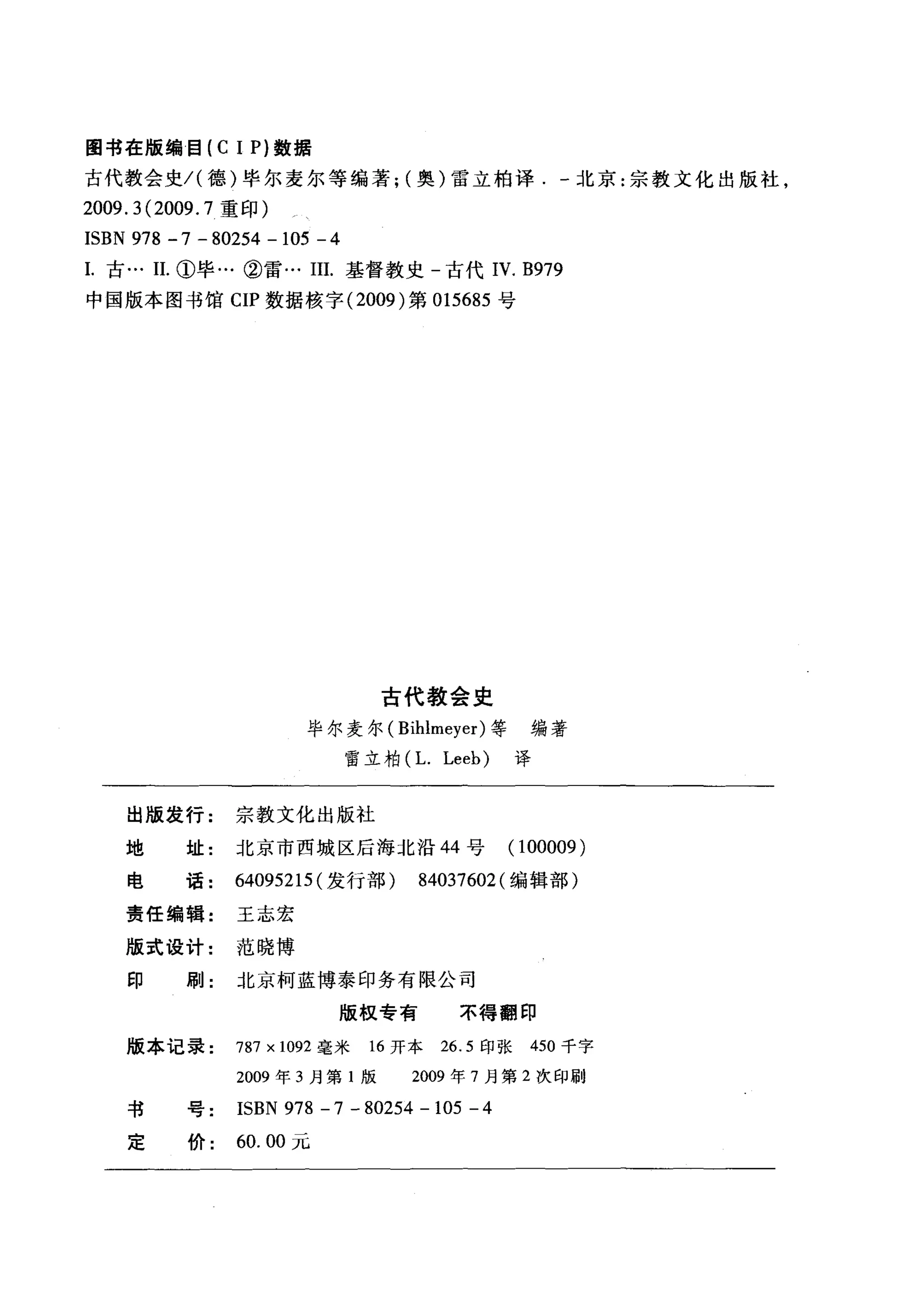 图书在版编目 (C 1 P) 数据
古代教会史/(德)毕尔麦尔等编著; (奥)雷立柏译北京:宗教文化出版社，
2009.3(2009.7 重印)
ISBN 978 -7 - 80254 - 105 - 4
1.古… 11. ①毕…②雷… III. 基督教史-古代 IV. B979
中国版本图书馆 CIP 数据核宇 (2009) 第 015685 号
古代教会史
毕尔麦尔( Bihlmeyer) 等编著
雷立柏(L. Leeb) 译
出版发行: 宗教文化出版社
地 址:北京市西城区后海北沿 44 号 (100009 )
电 话 64095215 (发行部) 84037602 (编辑部)
责任编辑: 王志宏
版式设计: 范晓博
印 刷: 北京柯蓝博泰印务有限公司
版权专有 不得翻印
版本记录 787 x 1092 毫米 16 开本 26.5 印张 450 千字
2009 年 3 月第 1 版 2009 年 7 月第 2 次印刷
书号 ISBN 978 - 7 - 80254 - 105 - 4
定价 60.00 元
 