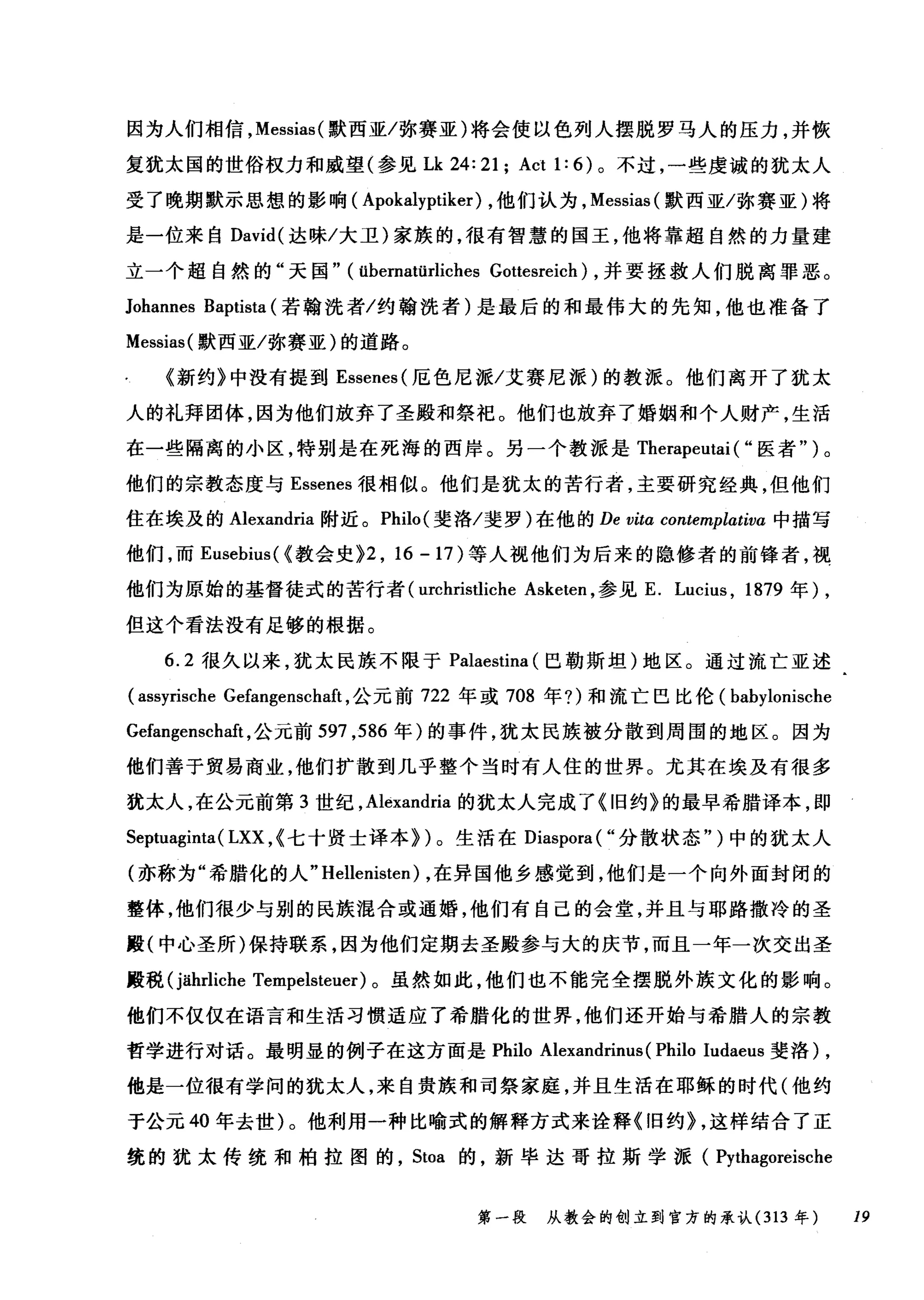 因为人们相信， Messias( 默西亚/弥赛亚)将会使以色列人摆脱罗马人的压力，并恢
复犹太国的世俗权力和威望(参见Lk 24: 21; Act 1: 6) 。不过，一些虔诚的犹太人
受了晚期默示思想的影响( Apokalyptiker) ，他们认为， Messias( 默西亚/弥赛亚)将
是一位来自 David( 达昧/大卫)家族的，很有智慧的国王，他将靠超自然的力量建
立一个超自然的"天国" (übernatürliches Gottesreich) ，并要拯救人们脱离罪恶。
Johannes Baptista (若翰洗者/约翰洗者)是最后的和最伟大的先知，他也准备了
Messias( 默西亚/弥赛亚)的道路。
《新约》中没有提到 Essenes( 厄色尼派/艾赛尼派)的教派。他们离开了犹太
人的礼拜团体，因为他们放弃了圣殿和祭祀。他们也放弃了婚姻和个人财产，生活
在一些隔离的小区，特别是在死海的西岸。另一个教派是 Therapeutai ( "医者")。
他们的宗教态度与 Essenes 很相似。他们是犹太的苦行者，主要研究经典，但他们
住在埃及的 Alexandria 附近。 Philo( 斐洛/斐罗)在他的 De vitα contemplativa 中描写
他们，而 Eusebius( <教会史 }2 ， 16-17) 等人视他们为后来的隐修者的前锋者，视
他们为原始的基督徒式的苦行者 (urchristliche Asketen ，参见 E. Lucius , 1879 年) ,
但这个看法没有足够的根据。
6.2 很久以来，犹太民族不限于 Palaestina (巴勒斯坦)地区。通过流亡亚述
(assyrische Gefangenschaft ，公元前 722 年或 708 年?)和流亡巴比伦( babylonische
Gefangenschaft ，公元前 597 ， 586 年)的事件，犹太民族被分散到周围的地区。因为
他们善于贸易商业，他们扩散到几乎整个当时有人住的世界。尤其在埃及有很多
犹太人，在公元前第 3 世纪， Alexandria 的犹太人完成了《旧约》的最早希腊译本，即
Septuaginta( LXX ,<七十贤士译本})。生活在 Diaspora( "分散状态")中的犹太人
(亦称为"希腊化的人 "Hellenisten) ，在异国他乡感觉到，他们是一个向外面封闭的
整体，他们很少与别的民族混合或通婚，他们有自己的会堂，并且与耶路撒冷的圣
殿(中心圣所)保持联系，因为他们定期去圣殿参与大的庆节，而且一年一次交出圣
殿税 (jährliche Tempelsteuer) 。虽然如此，他们也不能完全摆脱外族文化的影响。
他们不仅仅在语言和生活习惯适应了希腊化的世界，他们还开始与希腊人的宗教
哲学进行对话。最明显的例子在这方面是 Philo Alexandrinus (Philo Iudaeus 斐洛) ,
他是一位很有学问的犹太人，来自贵族和司祭家庭，并且生活在耶稣的时代(他约
于公元 40 年去世)。他利用一种比喻式的解释方式来诠释《旧约} ，这样结合了正
统的犹太传统和柏拉图的， Stoa 的，新毕达哥拉斯学派( Pythagoreische
第一段 从教会的创立到官方的承认 (313 年 19
 