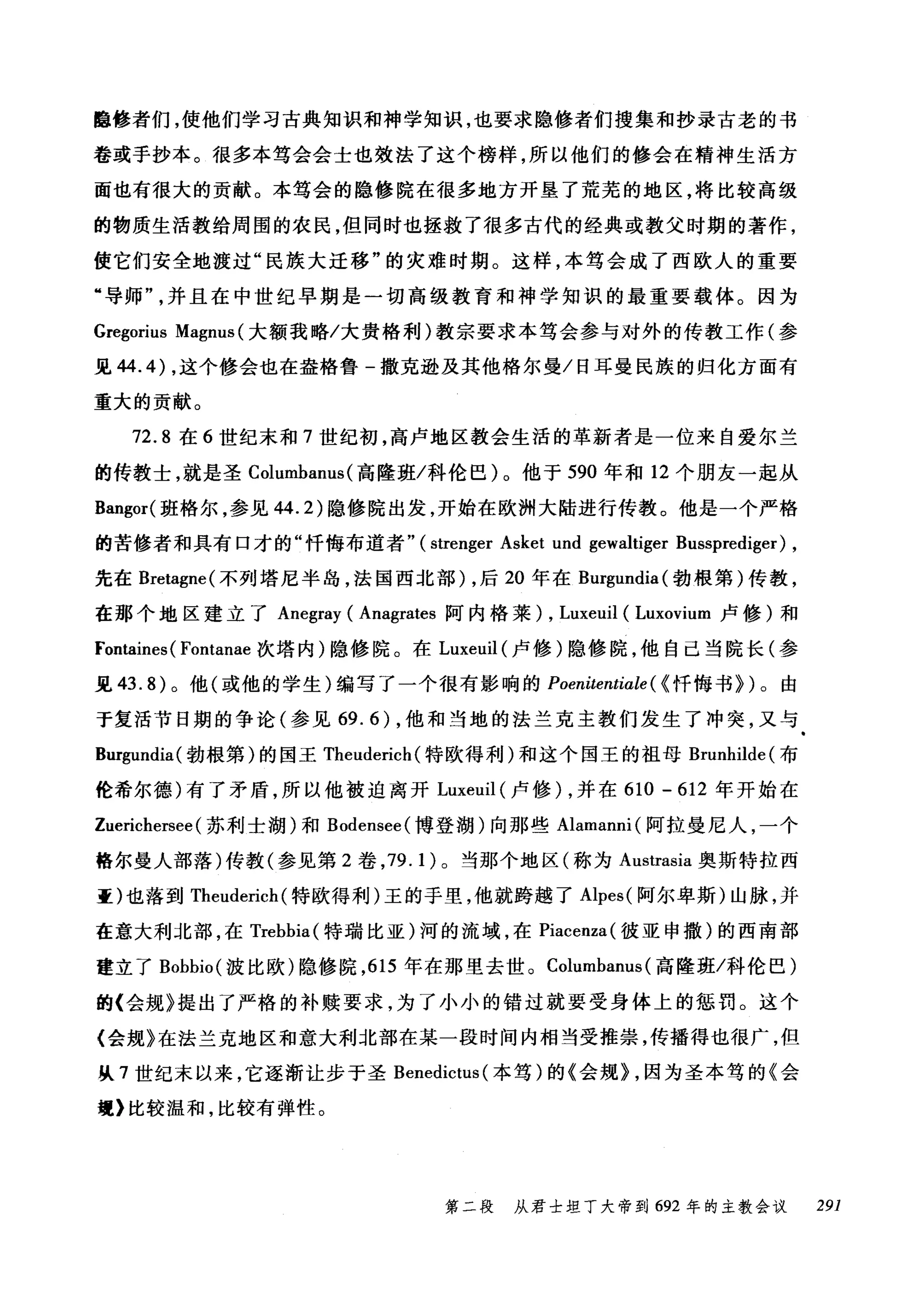 睡修者们，使他们学习古典知识和神学知识，也要求隐修者们搜集和抄录古老的书
卷或手抄本。很多本笃会会士也效法了这个榜样，所以他们的修会在精神生活方
面也有很大的贡献。本笃会的隐修院在很多地方开垦了荒芜的地区，将比较高级
的物质生活教给周围的农民，但同时也拯救了很多古代的经典或教父时期的著作，
使它们安全地渡过"民族大迁移"的灾难时期。这样，本笃会成了西欧人的重要
"导师并且在中世纪早期是一切高级教育和神学知识的最重要载体。因为
Gregorius Magnus (大额我略/大贵格利)教宗要求本笃会参与对外的传教工作(参
见 44.4) ，这个修会也在盎格鲁-撒克逊及其他格尔曼/日耳曼民族的归化方面有
重大的贡献。
72.8 在 6 世纪未和 7 世纪初，高卢地区教会生活的革新者是一位来自爱尔兰
的传教士，就是圣 Columbam叫高隆班/科伦巴)。他于 590 年和 12 个朋友一起从
Bangor( 班格尔，参见 44.2) 隐修院出发，开始在欧洲大陆进行传教。他是一个严格
的苦修者和具有口才的"忏悔布道者" ( strenger Asket und gewaltiger Bu山ss叩pr陀ed出ig萨er叶) ,
先在 Bretagne( 不罗列列tl 塔尼半岛，法国西北部 )λ，后 2却O 年在 Bu山盯r咱.
在那个地区建立了 Ane阳egra叮y (Ana吨grat阳e臼s 阿内格莱 )λ， Luxeu旧uil且1 (LλE山0肝VlUm臼m 卢修)和
Fonta缸ines(刊Fon削tana挝e 次塔内)隐修院。在 Luxeuil (卢修)隐修院，他自己当院长(参
见 43.8) 。他(或他的学生)编写了一个很有影响的 Poenitentiale ( {忏悔书>)。由
于复活节日期的争论(参见 69.6) ，他和当地的法兰克主教们发生了冲突，又与
Burgundia( 勃根第)的国王 Theuderich (特欧得利)和这个国王的祖母 Brunhilde( 布
伦希尔德)有了矛盾，所以他被迫离开 Luxeuil (卢修) ，并在 610 - 612 年开始在
Zuerichersee (苏利士湖)和 Bodensee( 博登湖)向那些 Alamanni( 阿拉曼尼人，一个
格尔曼人部落)传教(参见第 2 卷， 79.1) 。当那个地区(称为 Austrasia 奥斯特拉西
歪)也落到 Theuderich (特欧得利)王的手里，他就跨越了 Alpes( 阿尔卑斯)山脉，并
在意大利北部，在 Trebbia( 特瑞比亚)河的流域，在 Piacenza( 彼亚申撒)的西南部
建立了 Bobbio( 波比欧)隐修院， 615 年在那里去世。 Columbanus (高隆班/科伦巴)
的〈会规》提出了严格的补赎要求，为了小小的错过就要受身体上的惩罚。这个
〈会规》在法兰克地区和意大利北部在某一段时间内相当受推崇，传播得也很广，但
从 7 世纪末以来，它逐渐让步于圣 Benedictus (本笃)的《会规> ，因为圣本笃的《会
理〉比较温和，比较有弹性。
第二段 从君士坦丁大帝到 692 年的主教会议 291
 