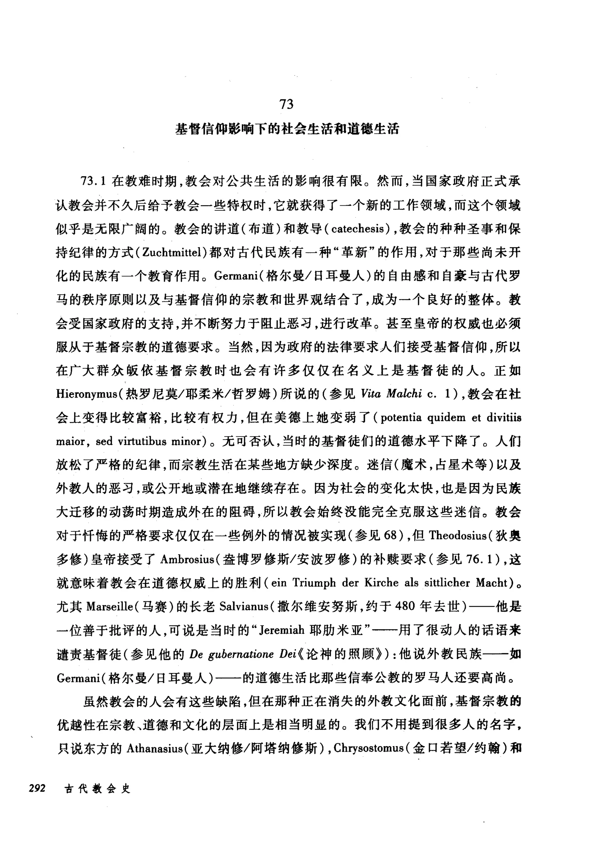 73
基督信仰影响下的社会生活和道德生活
73.1 在教难时期，教会对公共生活的影响很有限。然而，当国家政府正式承
认教会并不久后给予教会一些特权时，它就获得了一个新的工作领域，而这个领域
似乎是无限广阔的。教会的讲道(布道)和教导( catechesis) ，教会的种种圣事和保
持纪律的方式( Zuchtmittel) 都对古代民族有一种"革新"的作用，对于那些尚未开
化的民族有一个教育作用。 Gennani( 格尔曼/日耳曼人)的自由感和自豪与古代罗
马的秩序原则以及与基督信仰的宗教和世界观结合了，成为一个良好的整体。教
会受国家政府的支持，并不断努力于阻止恶习，进行改革。甚至皇帝的权威也必须
服从于基督宗教的道德要求。当然，因为政府的法律要求人们接受基督信仰，所以
在广大群众版依基督宗教时也会有许多仅仅在名义上是基督徒的人。正如
Hieronymus (热罗尼莫/耶柔米/哲罗姆)所说的(参见 Vita Malchi c. 1) ，教会在社
会上变得比较富裕，比较有权力，但在美德上她变弱了 (potentia quidem et divitiis
maior , sed vi巾tibus minor) 。无可否认，当时的基督徒们的道德水平下降了。人们
放松了严格的纪律，而宗教生活在某些地方缺少深度。迷信(魔术，占星术等)以及
外教人的恶习，或公开地或潜在地继续存在。因为社会的变化太快，也是因为民族
大迁移的动荡时期造成外在的阻碍，所以教会始终没能完全克服这些迷信。教会
对于忏悔的严格要求仅仅在一些例外的情况被实现(参见 68) ，但 Theodosius (狄奥
多修)皇帝接受了 Ambrosius( 盎博罗修斯/安波罗修)的补赎要求(参见 76.1) ，这
就意味着教会在道德权威上的胜利 (ein Triumph der Kirche als sittlicher Macht) 。
尤其 Marseille( 马赛)的长老 Salvianus( 撒尔维安努斯，约于 480 年去世)一一他是
一位善于批评的人，可说是当时的" Jeremiah 耶肋米亚"一一用了很动人的话语来
谴责基督徒(参见他的 De gubernatione Dei {论神的照顾>) :他说外教民族一一如
Gennani( 格尔曼/日耳曼人)一一的道德生活比那些信奉公教的罗马人还要高尚。
虽然教会的人会有这些缺陷，但在那种正在消失的外教文化面前，基督宗教的
优越性在宗教、道德和文化的层面上是相当明显的。我们不用提到很多人的名字，
只说东方的 Athanasius (亚大纳修/阿塔纳修斯) , Chrysostomus (金口若望/约翰)和
292 古代教会史
 