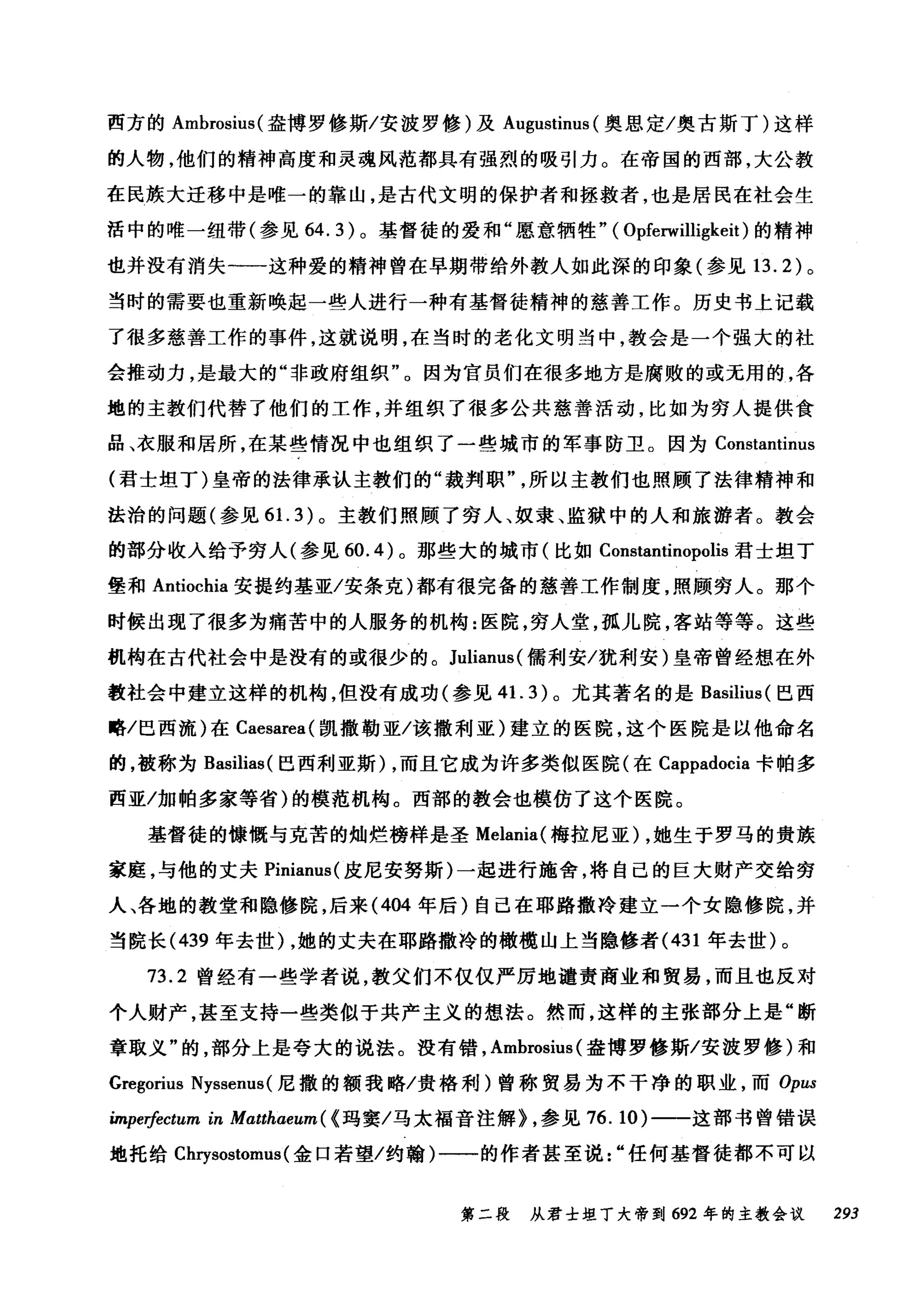 西方的 Ambrosius( 盎博罗修斯/安波罗修)及 Augustinus (奥恩定/奥古斯丁)这样
的人物，他们的精神高度和灵魂风范都具有强烈的吸引力。在帝国的西部，大公教
在民族大迁移中是唯一的靠山，是古代文明的保护者和拯救者，也是居民在社会生
活中的唯一纽带(参见 64.3) 。基督徒的爱和"愿意牺牲" ( Opferwilligkeit) 的精神
也并没有消失一一这种爱的精神曾在早期带给外教人如此深的印象(参见 13.2) 。
当时的需要也重新唤起一些人进行一种有基督徒精神的慈善工作。历史书上记载
了很多慈善工作的事件，这就说明，在当时的老化文明当中，教会是一个强大的社
会推动力，是最大的"非政府组织"。因为官员们在很多地方是腐败的或无用的，各
地的主教们代替了他们的工作，并组织了很多公共慈善活动，比如为穷人提供食
品、衣服和居所，在某些情况中也组织了一些城市的军事防卫。因为 Constantinus
(君士坦丁)皇帝的法律承认主教们的"裁判职所以主教们也照顾了法律精神和
法治的问题(参见 6 1. 3) 。主教们照顾了穷人、奴隶、监狱中的人和旅游者。教会
的部分收入给予穷人(参见 60.4) 。那些大的城市(比如 Constantinopolis 君士坦丁
堡和 Antiochia 安提约基亚/安条克)都有很完备的慈善工作制度，照顾穷人。那个
时候出现了很多为痛苦中的人服务的机构:医院，穷人堂，孤儿院，客站等等。这些
机构在古代社会中是没有的或很少的。 Julianus( 儒利安/犹利安)皇帝曾经想在外
教社会中建立这样的机构，但没有成功(参见 41. 3) 。尤其著名的是 Basilius (巴西
略/巴西流)在 Caesarea( 凯撒勒亚/该撤利亚)建立的医院，这个医院是以他命名
的，被称为 Basilias( 巴西利亚斯) ，而且它成为许多类似医院(在 Cappadocia 卡帕多
西亚/加帕多家等省)的模范机构。西部的教会也模仿了这个医院。
基督徒的慷慨与克苦的灿烂榜样是圣 Melania( 梅拉尼亚) ，她生于罗马的贵族
家庭，与他的丈夫 Pinianus( 皮尼安努斯)一起进行施舍，将自己的巨大财产交给穷
人、各地的教堂和隐修院，后来 (404 年后)自己在耶路撒冷建立一个女隐修院，并
当院长 (439 年去世) ，她的丈夫在耶路撒冷的橄榄山上当隐修者 (431 年去世)。
73.2 曾经有一些学者说，教父们不仅仅严厉地谴责商业和贸易，而且也反对
个人财产，甚至支持一些类似于共产主义的想法。然而，这样的主张部分上是"断
章取义"的，部分上是夸大的说法。没有错， Ambrosius (盎博罗修斯/安波罗修)和
Gregorius Nyssenus( 尼撒的额我略/贵格利)曾称贸易为不干净的职业，而 Opus
impe柿'ctum in Matthaeum ( {玛窦/马太福音注解} ，参见 76. 10) 一一这部书曾错误
地托给 Chrysostomus (金口若望/约翰)一一的作者甚至说..任何基督徒都不可以
第二段 从君士坦丁大帝到 692 年的主教会议 293
 