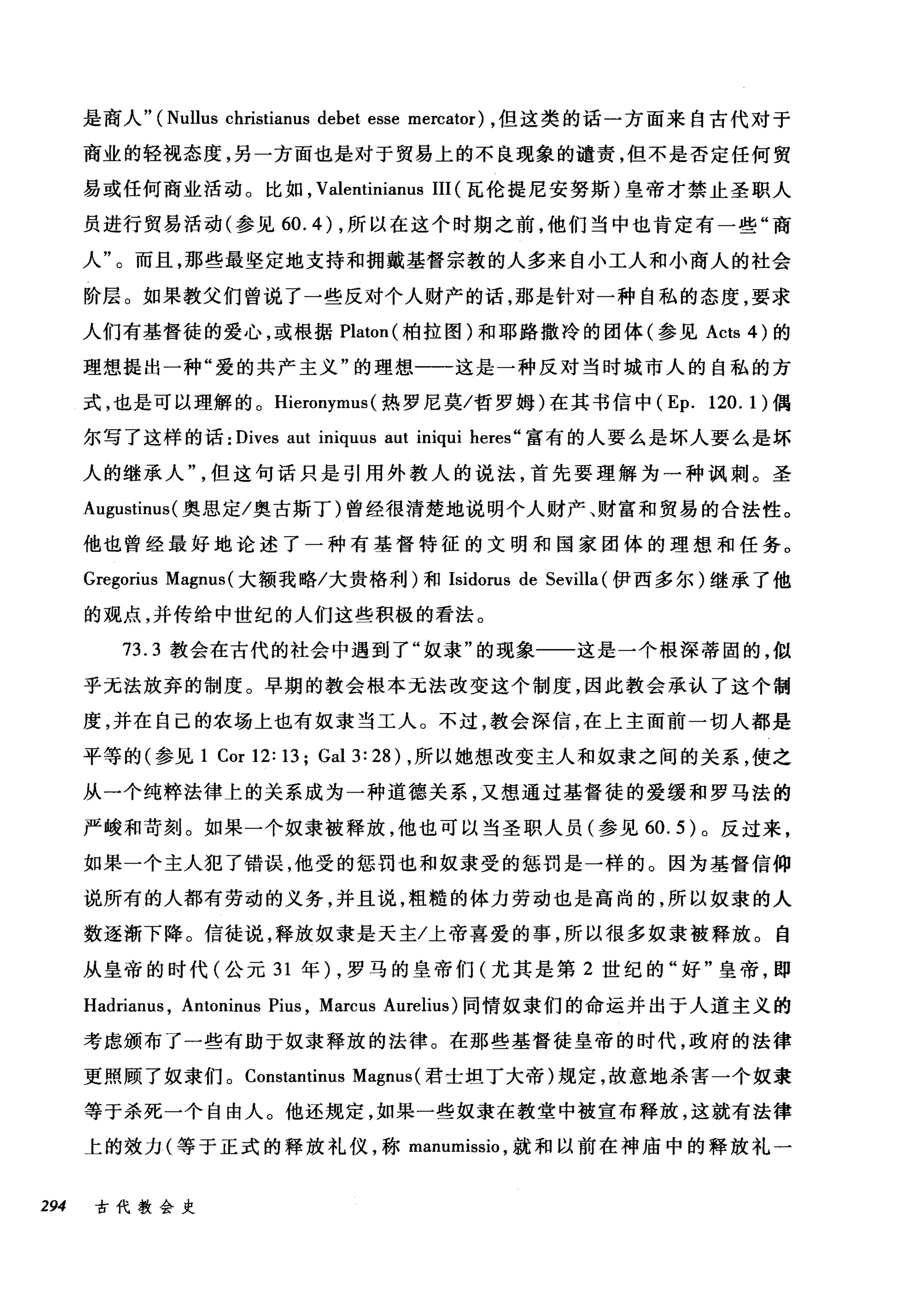 是商人" (Nullus christianus debet esse mercator) ，但这类的话一方面来自古代对于
商业的轻视态度，另一方面也是对于贸易上的不良现象的谴责，但不是否定任何贸
易或任何商业活动。比如， Valentinianus III (瓦伦提尼安努斯)皇帝才禁止圣职人
员进行贸易活动(参见 60. 的，所以在这个时期之前，他们当中也肯定有一些"商
人"。而且，那些最坚定地支持和拥戴基督宗教的人多来自小工人和小商人的社会
阶层。如果教父们曾说了一些反对个人财产的话，那是针对一种自私的态度，要求
人们有基督徒的爱心，或根据 Platon( 柏拉图)和耶路撒冷的团体(参见 Acts 4) 的
理想提出一种"爱的共产主义"的理想一一这是一种反对当时城市人的自私的方
式，也是可以理解的。 Hieronymus (热罗尼莫/哲罗姆)在其书信中 (Ep. 120. 1) 偶
尔写了这样的话: Dives aut iniquus aut iniqui heres" 富有的人要么是坏人要么是坏
人的继承人但这句话只是引用外教人的说法，首先要理解为一种讽刺。圣
Augustinus( 奥恩定/奥古斯丁)曾经很清楚地说明个人财产、财富和贸易的合法性。
他也曾经最好地论述了一种有基督特征的文明和国家团体的理想和任务。
Gregorius Magnus (大额我略/大贵格利)和 Isidorus de Sevilla (伊西多尔)继承了他
的观点，并传给中世纪的人们这些积极的看法。
73.3 教会在古代的社会中遇到了"奴隶"的现象一一这是一个根深蒂固的，似
乎无法放弃的制度。早期的教会根本无法改变这个制度，因此教会承认了这个制
度，并在自己的农场上也有奴隶当工人。不过，教会深信，在上主面前一切人都是
平等的(参见 1 Cor 12: 13; Gal 3: 28) ，所以她想改变主人和奴隶之间的关系，使之
从一个纯粹法律上的关系成为一种道德关系，又想通过基督徒的爱缓和罗马法的
严峻和苛刻。如果一个奴隶被释放，他也可以当圣职人员(参见 60.5) 。反过来，
如果一个主人犯了错误，他受的惩罚也和奴隶受的惩罚是一样的。因为基督信仰
说所有的人都有劳动的义务，并且说，粗糙的体力劳动也是高尚的，所以奴隶的人
数逐渐下降。信徒说，释放奴隶是天主/上帝喜爱的事，所以很多奴隶被释放。自
从皇帝的时代(公元 31 年) ，罗马的皇帝们(尤其是第 2 世纪的"好"皇帝，即
Hadrianus , Antoninus Pius , Marcus Aurelius) 同情奴隶们的命运并出于人道主义的
考虑颁布了一些有助于奴隶释放的法律。在那些基督徒皇帝的时代，政府的法律
更照顾了奴隶们。 Constantinus Magnus (君士坦丁大帝)规定，故意地杀害一个奴隶
等于杀死一个自由人。他还规定，如果一些奴隶在教堂中被宣布释放，这就有法律
上的效力(等于正式的释放礼仪，称 manumissio ，就和以前在神庙中的释放礼一
294 古代教会史
 